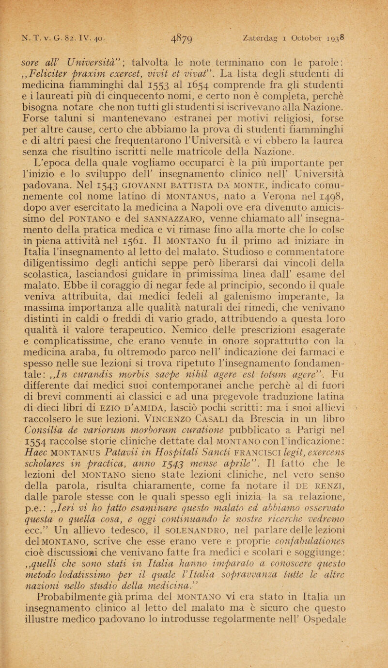 sore alV Universitd; talvolta le note terminario con le parole: ,,Feliciter praxim exercet, vivit et vivat”. La lista degli studenti di medicina fiamminghi dal 1553 al 1654 comprende fra gli studenti e i laureati piü di cinquecento nomi, e certo non è completa, perchè bisogna notare che non tutti gli studenti si iscrivevano alla Nazione. Forse taluni si mantenevano estranei per motivi religiosi, forse per altre cause, certo che abbiamo la prova di studenti fiamminghi e di altri paesi che frequentarono TUnivérsita e vi ebbero la laurea senza che risultino iscritti nelle matricole della Nazione. L’epoca della quale vogliamo occuparci è la piü importante per 1’inizio e lo sviluppo delT insegnamento clinico nelT Universita padovana. Nel 1543 giovanni battista da monte, indicato comu- nemente col nome latino di montanus, nato a Verona nel 1498, dopo aver esercitato la medicina a Napoli ove era divenuto amicis- simo del pontano e del sannazzaro, venne chiamato air insegna¬ mento della pratica medica e vi rimase fino alla morte che lo colse in piena attivita nel 1561. II montano fu il primo ad iniziare in Italia Tinsegnamento al letto del malato. Studioso e commentatore diligentissimo degli antichi seppe perö liberarsi dai vincoli della scolastica, lasciandosi guidare in primissima linea dalT esame del malato. Ebbe il coraggio di negar fede al principio, secondo il quale veniva attribuita, dai medici fedeli al galenismo imperante, la massima importanza alle qualita naturali dei rimedi, che venivano distinti in caldi o freddi di vario grado, attribuendo a questa loro qualita il valore terapeutico. Nemico delle prescrizioni esagerate e complicatissime, che erano venute in onore soprattutto con la medicina araba, fu oltremodo parco nelT indicazione dei farmaci e spesso nelle sue lezioni si trova ripetuto Tinsegnamento fondamen- tale: ,,In curandis morbis saepe nihil agere est totum agere”. Fu differente dai medici suoi contemporanei anche perchè al di fuori di brevi commenti ai classici e ad una pregevole traduzione latina di dieci libri di ezio d’amida, lasciö pochi scritti: ma i suoi allievi raccolsero le sue lezioni. Vincenzo Casali da Brescia in un libro Consilia de variorum morborum curatione pubblicato a Parigi nel 1554 raccolse storie cliniche dettate dal montano con Tindicazione: Haec montanus Patavii in Hospitali Sancti francisci legit, exercens scholares in practica, anno 1543 mense aprile”. II fatto che le lezioni del montano sieno state lezioni cliniche, nel vero senso della parola, risulta chiaramente, come fa notare il de renzi, dalle parole stesse con le quali spesso egli inizia la sa relazione, p.e.: ,,Ieri vi ho fatto esaminare questo malato ed abbiamo osservato questa o quella cosa, e oggi continuando le nostre ricerche vedremo ecc.” Un allievo tedesco, il solenandro, nel parlare delle lezioni del montano, scrive che esse erano vere e proprie confabulationes cioè discussioni che venivano fatte fra medici e scolari e soggiunge: ,,quelli che sono stati in Italia hanno imparato a conoscere questo metodo lodatissimo per il quale VItalia sopravvanza tutte le altre nazioni nello studio della medicina Probabilmente gia prima del montano vi era stato in Italia un insegnamento clinico al letto del malato ma è sicuro che questo illustre medico padovano lo introdusse regolarmente nelT Ospedale