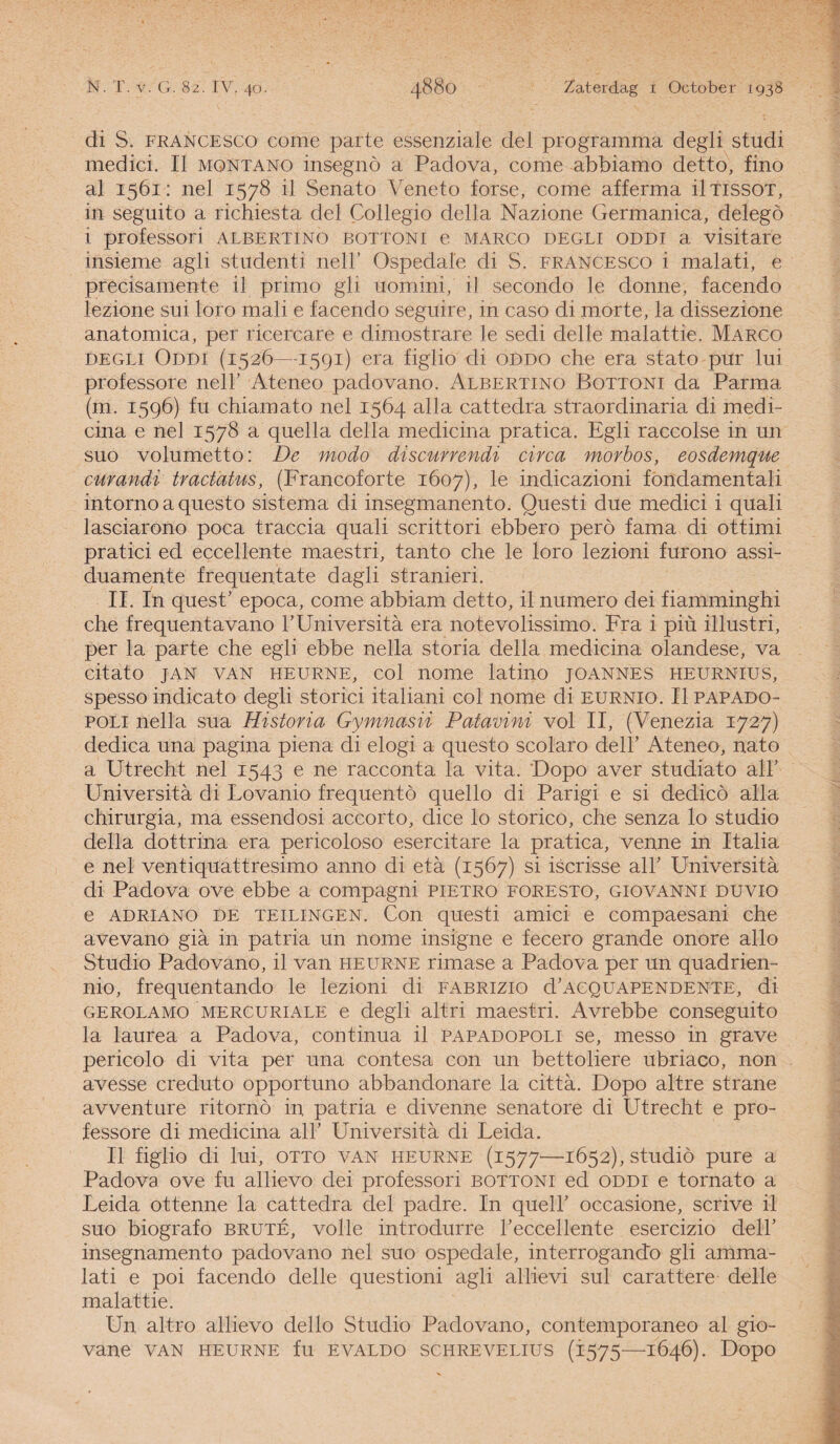 di S. francesco come partc essenziale del programma degli studi medici. II montano insegnö a Padova, come abbiamo detto, fino al 1561: nel 1578 il Senato Veneto forse, come afferma ütissot, in seguito a richiesta del Collegio della Nazione Germanica, delegö i professori albertino bottoni e marco degli oddi a visitare insieme agli studenti nel!’ Ospedale di S. francesco i malati, e précisamente il primo gli uomini, il secondo le donne, facendo lezione sui loro mali e facendo seguire, in caso di morte, la dissezione anatomica, per ricercare e dimostrare le sedi delle malattie. Marco degli Oddi (1526—1591) era figlio di oddo che era stato pur lui professore nelh Ateneo padovano. Albertino Bottoni da Parma (m. 1596) fu chiamato nel 1564 alla cattedra straordinaria di medP cina e nel 1578 a quella della medicina pratica. Egli raccolse in un suo volumetto: De modo discurrendi circa morbos, eosdemque curandi tractatus, (Francoforte 1607), le indicazioni fondamentali intorno a questo sistema di insegmanento. Questi due medici i quali lasciarono poca traccia quali scrittori ebbero perö fama di ottimi pratici ed eccellente maestri, tanto che le loro lezioni furono assi- duamente frequentate dagli stranieri. II. In quest’ epoca, come abbiam detto, il numero dei fiamminghi che frequentavano 1’Universita era notevolissimo. Fra i piü illustri, per la parte che egli ebbe nella storia della medicina olandese, va citato jan van heurne, col nome latino joannes heurnius, spesso indicato degli storici italiani col nome di eurnio. II papado- poli nella sua Historia Gymnasii Patavini vol II, (Venezia 1727) dedica una pagina piena di elogi a questo scolaro dell’ Ateneo, nato a Utrecht nel 1543 e ne racconta la vita. 'Dopo aver studiato air Universita di Lovanio frequente quello di Parigi e si dedicö alla chirurgia, ma essendosi accorto, dice lo storico, che senza lo studio della dottrina era pericoloso esercitare la pratica, venne in Italia e nel ventiquattresimo anno di eta (1567) si iscrisse air Universita di Padova ove ebbe a compagni pietro foresto, giovanni duvio e ADRiANO de TEiLiNGEN. Con questi amici e compaesani che avevano gia in patria un nome insigne e fecero grande onore allo Studio Padovano, il van heurne rimase a Padova per un quadrien- nio, frequentando le lezioni di fabrizio d’ACQUAPENDENTE, di GEROLAMO MERCURiALE e degli altri maestri. Avrebbe conseguito la laurea a Padova, continua il papadopoli se, messo in grave pericolo di vita per una contesa con un bettoliere ubriaco, non avesse creduto opportuno abbandonare la citta. Dopo altre strane avventure ritornö in patria e divenne senatore di Utrecht e pro¬ fessore di medicina air Universita di Leida. II figlio di lui, otto van heurne (1577—-1652), studio pure a Padova ove fu allievo dei professori bottoni ed oddi e tornato a Leida ottenne la cattedra del padre. In quelh occasione, scrive il suo biografo brute, volle introdurre Teccellente esercizio delh insegnamento padovano nel suo ospedale, interrogando gli amma- lati e poi facendo delle questioni agli allievi sul carattere delle malattie. Un altro allievo dello Studio Padovano, contemporaneo al gio- vane van heurne fu evaldo schrevelius (1575—1646). Dopo