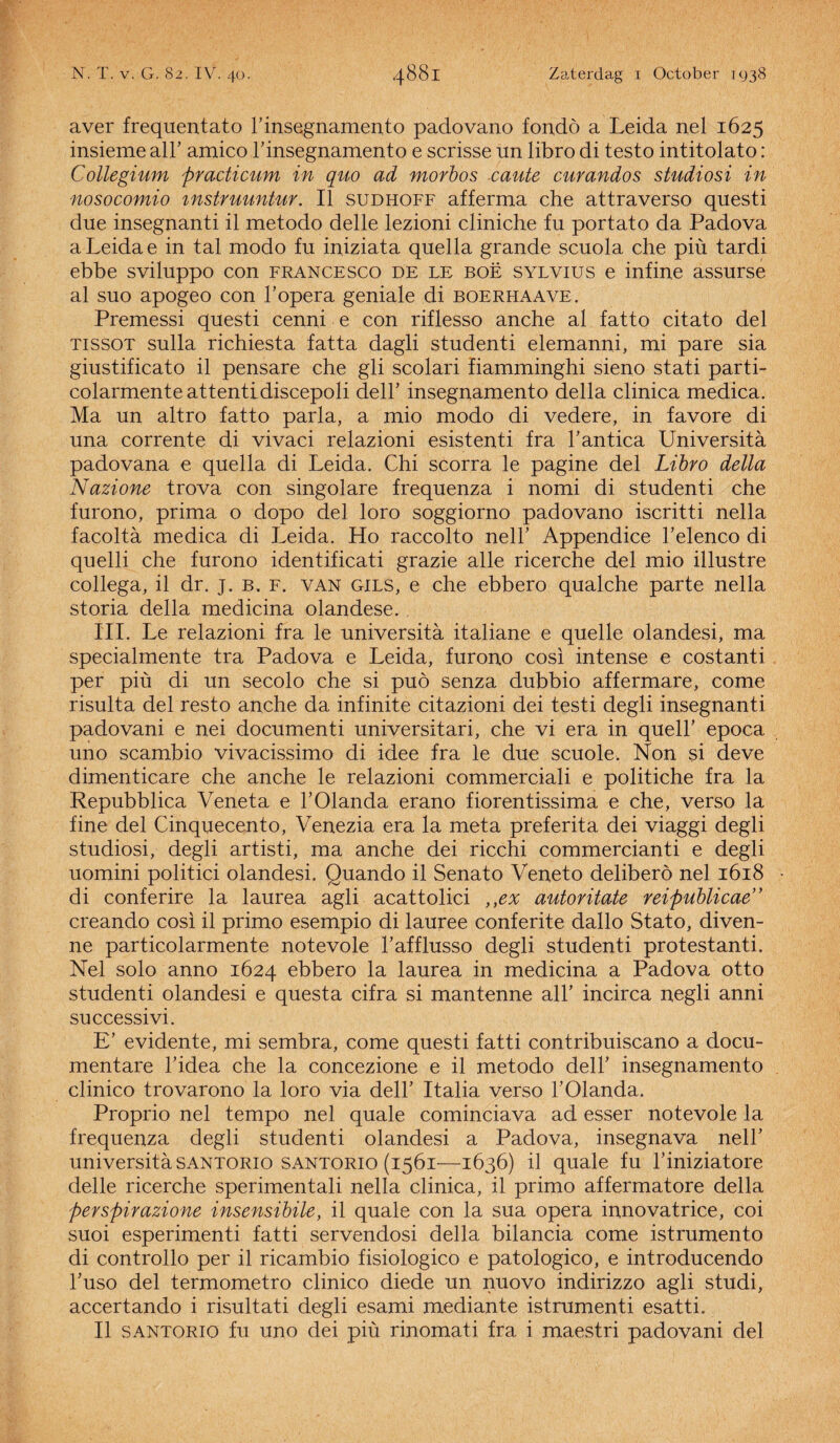 aver frequentato F insegnamento padovano fondö a Leida nel 1625 insieme alF amico F insegnamento e scrisse un libro di testo intitolato : Collegium practicum in quo ad morbos caute curandos studiosi in nosocomio mstruuntur. II sudhoff afferma che attraverso questi due insegnanti il metodo delle lezioni cliniche fu portato da Padova a Leida e in tal modo fu iniziata quella grande scuola che piü tardi ebbe sviluppo con francesco de le boë sylvius e infine assurse al suo apogeo con F opera geniale di boerhaave. Premessi questi cenni e con riflesso anche al fatto citato del TissoT sulla richiesta fatta dagli studenti elemanni, mi pare sia giustificato il pensare che gli scolari fiamminghi sieno stati parti- colarmente attentidiscepoli delF insegnamento della clinica medica. Ma un altro fatto paria, a mio modo di vedere, in favore di una corrente di vivaci relazioni esistenti fra Fantica Universita padovana e quella di Leida. Chi scorra le pagine del Libro della Nazione trova con singolare frequenza i nomi di studenti che furono, prima o dopo del loro soggiorno padovano iscritti nella facolta medica di Leida. Ho raccolto nelF Appendice Felenco di quelli che furono identificati grazie alle ricerche del mio illustre collega, il dr. j. b. f. van gils, e che ebbero qualche parte nella storia della medicina olandese. III. Le relazioni fra le universita italiane e quelle olandesi, ma specialmente tra Padova e Leida, furono cosi intense e costanti per piü di un secolo che si puö senza dubbio affermare, come risulta del resto anche da infinite citazioni dei testi degli insegnanti padovani e nei documenti universitari, che vi era in quelF epoca uno scambio vivacissimo di idee fra le due scuole. Non si deve dimenticare che anche le relazioni commerciali e politiche fra la Repubblica Veneta e FOlanda erano fiorentissima e che, verso la fine del Cinquecento, Venezia era la meta preferita dei viaggi degli studiosi, degli artisti, ma anche dei ricchi commercianti e degli uomini politici olandesi. Quando il Senato Veneto deliberö nel 1618 di conferire la laurea agli acattolici ,yex autoritate reipublicae” creando cosi il primo esempio di lauree conferite dallo Stato, diven- ne particolarmente notevole Fafflusso degli studenti protestanti. Nel solo anno 1624 ebbero la laurea in medicina a Padova otto studenti olandesi e questa cifra si mantenne all’ incirca negli anni successivi. E’ evidente, mi sembra, come questi fatti contribuiscano a docu- mentare Fidea che la concezione e il metodo delF insegnamento clinico trovarono la loro via delF Italia verso FOlanda. Proprio nel tempo nel quale cominciava ad esser notevole la frequenza degli studenti olandesi a Padova, insegnava nelF universita SANTORio SANTORio (1561—1636) il quale fu Finiziatore delle ricerche sperimentali nella clinica, il primo affermatore della perspirazione insensibile, il quale con la sua opera innovatrice, coi suoi esperimenti fatti servendosi della bilancia come istrumento di controllo per il ricambio fisiologico e patologico, e introducendo Fuso del termometro clinico diede un nuovo indirizzo agli studi, accertando i risultati degli esami mediante istrumenti esatti. II SANTORio fu uno dei piü rinomati fra i maestri padovani del