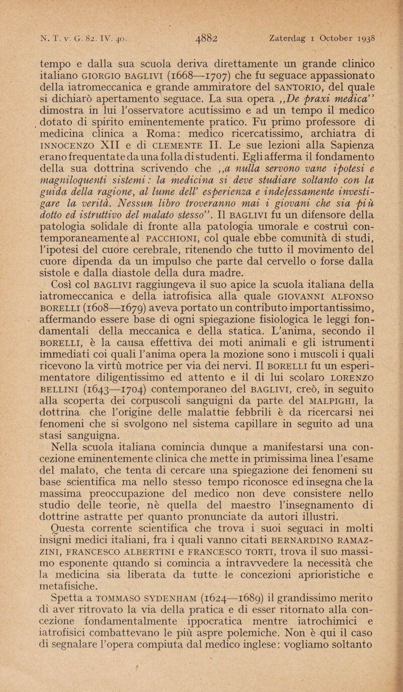 tempo e dalla sua scuola deriva direttamente un grande clinico italiano giorgio baglivi (1668—1707) che fu seguace appassionato della iatromeccanica e grande ammiratore del santorio, del quale si dichiarö apertamento seguace. La sua opera ,,De praxi medica dimostra in lui Tosservatore acutissimo e ad un tempo il medico , dotato di spirito eminentemente pratico. Fu primo professore di medicina clinica a Roma: medico ricercatissimo, archiatra di iNNOCENzo XII e di clemente II. Le sue lezioni alla Sapienza eranofrequentatedaunafolladistudenti. Egliafferma il fondamento della sua dottrina scrivendo che ,,a nulla servono vane ipotesi e magniloquenti sistemi: la medicina si deve studiare soltanto con la guida della ragione, al lume delV esperienza e indefessamente investi- gare la veritd. Nessun libro tr over anno mai i giovani che sia piü dotto ed istruttivo del malato stesso,\ II baglivi fu un difensore della patologia solidale di fronte alla patologia umorale e costrui con- temporaneamente al pacchioni, col quale ebbe comunita di studi, Tipotesi del cuore cerebrale, ritenendo che tutto il movimento del cuore dipenda da un impulso che parte dal cervello o forse dalla sistole e dalla diastole della dura madre. Cosi col baglivi raggiungeva il suo apice la scuola italiana della iatromeccanica e della iatrofisica alla quale giovanni alfonso borelli (1608—1679) avevaportato un contributo importantissimo, affermando essere base di ogni spiegazione fisiologica le leggi fon- damentali della meccanica e della statica. L’anima, secondo il borelli, è la causa effettiva dei moti animali e gli istrumenti immediati coi quali 1’ anima opera la mozione sono i muscoli i quali ricevono la virtü motrice per via dei nervi. II borelli fu un esperi- mentatore diligentissimo ed attento e il di lui scolaro lorenzo bellini (1643—1704) contemporaneo del baglivi, creo, in seguito alla scoperta dei corpuscoli sanguigni da parte del malpighi, la dottrina che Torigine delle malattie febbrili è da ricercarsi nei fenomeni che si svolgono nel sistema capillare in seguito ad una stasi sanguigna. Nella scuola italiana comincia dunque a manifestarsi una con- cezione eminentemente clinica che mette in primissima linea l’esame del malato, che tenta di cercare una spiegazione dei fenomeni su base scientifica ma nello stesso tempo riconosce ed insegna che la massima preoccupazione del medico non deve consistere nello studio delle teorie, nè quella del maestro Tinsegnamento di dottrine astratte per quanto pronunciate da autori illustri. Questa corrente scientifica che trova i suoi seguaci in molti insigni medici italiani, fra i quali vanno citati bernardino ramaz- ZINI, FRANCESCO ALBERTINI e FRANCESCO TORTI, trova il SUO massi- mo esponente quando si comincia a intrawedere la necessita che la medicina sia liberata da tutte le concezioni aprioristiche e metafisiche. Spetta a tommaso sydenham (1624—1689) il grandissimo merito di aver ritrovato la via della pratica e di esser ritornato alla con- cezione fondamentalmente ippocratica mentre iatrochimici e iatrofisici combattevano le piü aspre polemiche. Non è qui il caso di segnalare Topera compiuta dal medico inglese: vogliamo soltanto