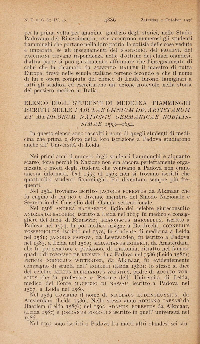 per la prima volta per unanime giudizio degli storici, nello Studio Padovano del Rinascimento, ov e accorrono numerosi gli studenti fiamminghi che portano nella loro patria la notizia delle cose vedute e imparate, se gli inseguamenti del santorio, del baglivi, del PACCHiONi trovano rispondenza nelle dottrine dei clinici olandesi, d'altra parte si puö giustamente affermare clie rinsegnamento di colui che fu chiamato da alberto haller il maestro di tutta Europa, trovö nelle scuole italiane terreno fecondo e che il nome di lui e opera compiuta del clinico di Leida furono famigliari a tutti gli studiosi ed esercitarono un’ azione notevole nella storia del pensiero medico in Italia. ELENCO DEGLI STUDENTI DI MEDICINA FIAMMINGHI ISCRITTI NELLE TABULAE OMNIUM DD. ARTISTARUM ET MEDICORUM NATIONIS GERMANICAE NOBILIS- , SIMAE 1553—1654. In questo elenco sono raccolti i nomi di quegli studenti di medi¬ cina che prima o dopo della loro iscrizione a Padova studiarono anche all’ Universita di Leida. Nei primi anni il numero degli studenti fiamminghi è alquanto scarso, forse perchè la Nazione non era ancora perfettamente orga- nizzata e molti degli studenti che venivano a Padova non erano ancora informati. Dal 1553 al 1563 non si trovano iscritti che quattordici studenti fiamminghi. Poi diventano sempre piü fre¬ quent i. Nel 1564 troviamo iscritto jacobus forestus da Alkmaar che fu eugino di pietro e divenne membro del Sinodo Nazionale e Segretario del Consiglio delh Olanda settentrionale. Nel 1568 andrea bachaerus, figlio del celebre giureconsulto andrea de baccher, iscritto a Leida nel 1613: fu medico e consig- gliere del duca di Brunswic; franciscus marcellus, iscritto a Padova nel 1574, fu poi medico insigne a Dordrecht; cornelius vossenholius, iscritto nel 1579, fu studente di medicina a Leida nel 1581; jacobus pastow, da Leeuwarden, fu iscritto a Padova nel 1583, a Leida nel 1580; sebastianus egberti, da Amsterdam, che fu poi senatore e professore di anatomia, ritratto nel famoso quadro di tommaso de keyser, fu a Padova nel 1586 (Leida 1581); petrus cornelius wittendel, da Alkmaar, fu evidentemente compagno di scuola dell’ egberti (Leida 1580): lo stesso si dice del celebre aelius eberhardus vorstius, padre di adolfo vor- stius, che fu professore e Rettore dell’ Universita di Leida, medico del Conté maurizio di nassau, iscritto a Padova nel 1587, a Leida nel 1580. Nel 1589 troviamo il nome di nicolaus ludenchuysius, da Amsterdam (Leida 1586). Nello stesso anno adriano caesar'* da Haarlem (Leida 1587); nel 1592 adamus forestus da Alkmaar, (Leida 1587) e jordanus forestus iscritto in queli’ universita nel I586< . ... Nel 1593 sono iscritti a Padöva fra molti altri olandesi sei stu-