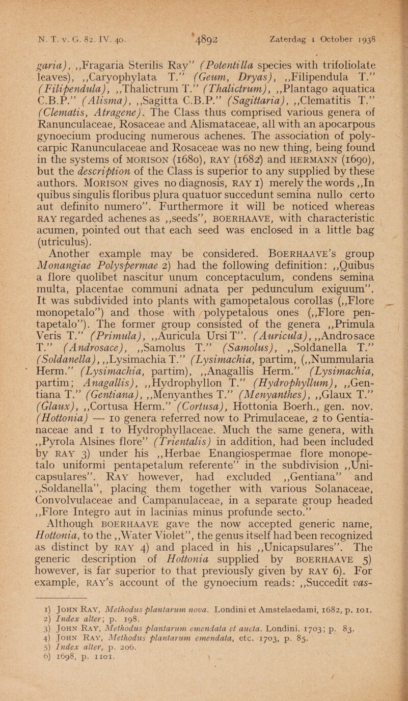garia), „Fragaria Sterilis Ray” (Potentilla species with trifoiiolate Jeaves), ,,Caryophylata T.” (Geum, Dryas), „Filipendula T.” ( Filipendula), „Thalictrum T.” (Thalictrum), „Plantago aquatica 03.?.” (Alisma), ,,Sagitta C.B.P.” (Sagittaria), „Clematitis T.” (Clematis, Atragene). The Class thus comprised various genera of Ranunculaceae, Rosaceae and Alismataceae, all with an apocarpous gynoecium producing numerous achenes. The association of poly- carpic Ranunculaceae and Rosaceae was no new thing, being found in the systems of morison (1680), ray (1682) and hermann (1690), but the description of the Class is superior to any supplied by these authors. Morison gives no diagnosis, ray 1) merely the words ,,In quibus singulis floribus plura quatuor succedunt semina nullo eert o aut definito numero”. Furthermore it will be noticed whereas ray regarded achenes as ,,seeds”, boerhaave, with characteristic acumen, pointed out that each seed was enclosed in a little bag (utriculus). Another example may be considered. Boerhaave’s group Monangiae Polyspermae 2) had the following definition: ,,Quibus a flore quolibet nascitur unum conceptaculum, condens semina multa, placentae communi adnata per pedunculum exiguum”. It was subdivided into plants with gamopetalous corollas (,,Flore monopetalo”) and those with polypetalous ones (,,Flore pen- tapetalo”). The former group consisted of the genera ,,Primula Veris T.” (Primula), ,,Auricula UrsiT”. (Auricula),,,Androsace T.” (Androsace), ,,Samolus T.” (Samolus), ,,Soldanella T.” (Soldanella),,,Lysimachia T.” (Lysimachia, partim, (,,Nummularia Herm.” (Lysimachia, partim), „Anagallis Herm.” (Lysimachia, partim; Anagallis), ,,Hydrophyllon T.” (Hydrophyllum), ,,Gen- tiana T.” (Gentiana), ,,Menyanthes T.” (Menyanthes), ,,Glaux T.” (Glaux), ,,Cortusa Herm.” (Cortusa), Hottonia Boerh., gen. nov. (Hottonia) — 10 genera referred now to Primulaceae, 2 to Gentia- naceae and 1 to Hydrophyllaceae. Much the same genera, with ,,Pyrola Alsines flore” (Trientalis) in addition, had been included by ray 3) under his ,,Herbae Enangiospermae flore monope¬ talo uniformi pentapetalum referente” in the subdivision ,,Uni- capsulares”. Ray however, had excluded ,,Gentiana” and ,,Soldanella”, placing them together with various Solanaceae, Convolvulaceae and Campanulaceae, in a separate group headed ,,Flore Integro aut in lacinias minus profunde secto.” Although boerhaave gave the now accepted generic name, Hottonia, to the ,,'Water Violet”, the genus itself had been recognized as distinct by ray 4) and placed in his ,,Unicapsulares”. The generic description of Hottonia supplied by boerhaave 5) however, is far superior to that previously given by ray 6). For example, ray’s account of the gynoecium reads: ,,Succedit vas- 1) John Ray, Methodus plantarum nova. Londini et Amstelaedami, 1682, p. ioi. 2) Index alter; p. 198. 3) John Ray, Methodus plantarum emendata et aucta. Londini. 1703; p. 83. 4) John Ray, Methodus plantarum emendata, etc. 1703, p. 85. 5) Index alter, p. 206. 6) 1698, p. hoi.