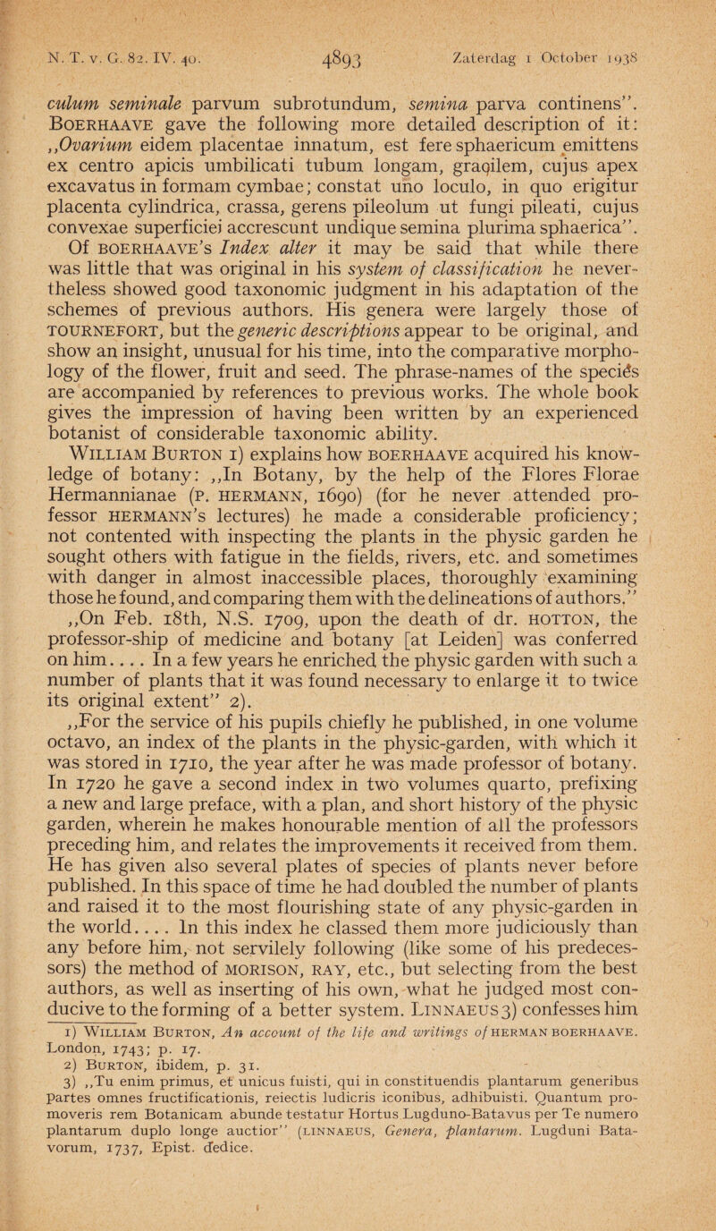 culum seminale parvum subrotundum, semina parva continens”. Boerhaave gave the following more detailed description of it: ,,Ovarium eidem placentae innafum, est fere sphaericum emittens ex centro apicis umbilicati tubum longam, graqilem, cujus apex excavatus in formam cymbae; constat uno loculo, in quo erigitur placenta cylindrica, crassa, gerens pileolum ut fungi pileati, cujus convexae superficiei accrescunt undique semina plurima sphaerica”. Of boerhaave's Index alter it may be said that while there was little that was original in his system of classification he never- theless showed good taxonomie judgment in his adaptation of the schemes of previous authors. His genera were largely those of TOURNEFORT, but the generic descriptions appear to be original, and show an insight, unusual for his time, into the comparative morpho- logy of the flower, fruit and seed. The phrase-names of the speciés are accompanied by references to previous works. The whole book gives the impression of ha ving been written by an experienced botanist of considerable taxonomie ability. WiLLiAM Burton i) explains how boerhaave acquired his know- ledge of botany: ,,In Botany, by the help of the Flores Florae Hermannianae (p. hermann, 1690) (for he never attended pro¬ fessor hermann’s lectures) he made a considerable proficiency; not contented with inspecting the plants in the physic garden he sought others with fatigue in the fields, rivers, etc. and sometimes with danger in almost inaccessible places, thoroughly examining those he f ound, and comparing them with the delineations of authors. ’ ’ ,,On Feb. i8th, N.S. 1709, upon the death of dr. hotton, the professor-ship of medicine and botany [at Leiden] was conferred on him.... In a few years he enriched the physic garden with such a number of plants that it was found necessary to enlarge it to twice its original extent” 2). ,,For the service of his pupils chiefly he published, in one volume octavo, an index of the plants in the physic-garden, with which it was stored in 1710, the year af ter he was made professor of botany. In 1720 he gave a second index in two volumes quarto, prefixing a new and large preface, with a plan, and short history of the physic garden, wherein he makes honourable mention of all the professors preceding him, and relates the improvements it received from them. He has given also several plates of species of plants never before published. In this space of time he had doubled the number of plants and raised it to the most flourishing state of any physic-garden in the world.... In this index he classed them more judiciously than any before him, not servilely following (like some of his predeces- sors) the method of morison, ray, etc., but selecting from. the best authors, as well as inserting of his own, what he judged most con- ducive to the forming of a better system. L1NNAEUS3) confesseshim 1) WiLLiAM Burton, An account of the life and writings o/herman boerhaave. London, 1743; p. 17. 2) Burton, ibidem, p. 31. 3) ,,Tu enim primus, et unicus fuisti, qui in constituendis plantarum generibus partes omnes fructificationis, reiectis ludicris iconibus, adhibuisti. Quantum pro- moveris rem Botanicam abunde testatur Hortus Lugduno-Batavus per Te numero plantarum duplo longe auctior” (linnaeus, Geneva, plantarum. Lugduni Bata- vorum, 1737, Epist. dedice.