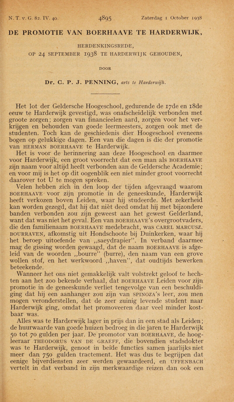 DE PROMOTIE VAN BOERHAAVE TE HARDERWIJK, HERDENKINGSREDE, OP 24 SEPTEMBER 1938 TE HARDERWIJK GEHOUDEN, DOOR Dr. G. P. J. PENNING, arts te Harderwijk. Het lot der Geldersche Hoogeschool, gedurende de 17de en 18de eeuw te Harderwijk gevestigd, was onafscheidelijk verbonden met groote zorgen; zorgen van financieelen aard, zorgen voor het ver¬ krijgen en behouden van goede leermeesters, zorgen ook met de studenten. Toch kan de geschiedenis dier Hoogeschool eveneens bogen op gelukkige dagen. Een van die dagen is die der promotie van Herman BOERHAAVE te Harderwijk. Het is voor de herinnering aan deze Hoogeschool en daarmee voor Harderwijk, een groot voorrecht dat een man als boerhaave zijn naam voor altijd heeft verbonden aan de Geldersche Academie; en voor mij is het op dit oogenblik een niet minder groot voorrecht daarover tot U te mogen spreken. Velen hebben zich in den loop der tijden afgevraagd waarom boerhaave voor zijn promotie in de geneeskunde, Harderwijk heeft verkozen boven Leiden, waar hij studeerde. Met zekerheid kan worden gezegd, dat hij dat niét deed omdat hij met bijzondere banden verbonden zou zijn geweest aan het gewest Gelderland, want dat was niet het geval. Een van boerhaave’s overgrootvaders, die den familienaam boerhaave medebracht, was carel marcusz. bourraven, afkomstig uit Hondschoote bij Duinkerken, waar hij het beroep uitoefende van „saeydrapier”. In verband daarmee mag de gissing worden gewaagd, dat de naam boerhaave is afge¬ leid van de woorden „bourre” (burre), den naam van een grove wollen stof, en het werkwoord „haven”, dat oudtijds bewerken beteekende. Wanneer het ons niet gemakkelijk valt volstrekt geloof te hech¬ ten aan het zoo bekende verhaal, dat boerhaave Leiden voor zijn promotie in de geneeskunde verliet tengevolge van een beschuldi¬ ging dat hij een aanhanger zou zijn van spinoza's leer, zou men mogen veronderstellen, dat de zeer zuinig levende student naar Harderwijk ging, omdat het promoveeren daar veel minder kost¬ baar was. Alles was te Harderwijk lager in prijs dan in een stad als Leiden; de huurwaarde van goede huizen bedroeg in die jaren te Harderwijk 50 tot 70 gulden per jaar. De promotor van boerhaave, de hoog- leeraar theodorus van de graeff, die bovendien stadsdokter was te Harderwijk, genoot in beide functies samen jaarlijks niet meer dan 750 gulden tractement. Het was dus te begrijpen dat eenige bijverdiensten zeer werden gewaardeerd, en Uffenbach vertelt in dat verband in zijn merkwaardige reizen dan ook een