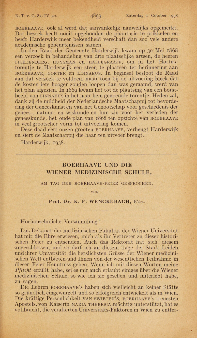 boerhaave, ook al werd dat aanvankelijk nauwelijks opgemerkt. Dat bezoek heeft nooit opgehouden de phantasie te prikkelen en heeft Harderwijk meer bekendheid verschaft dan zoo vele andere academische gebeurtenissen samen. In den Raad der Gemeente Harderwijk kwam op 30 Mei 1868 een verzoek in behandeling van drie plaatselijke artsen, de heeren LICHTENBERG, HUYSMAN en HALLEGRAAFF, OHl in het HortUS- torentje te Harderwijk een steen te plaatsen ter herinnering aan boerhaave, gorter en LiNNAEUS. In beginsel besloot de Raad aan dat verzoek te voldoen, maar toen bij de uitvoering bleek dat de kosten iets hooger zouden loopen dan was geraamd, werd van het plan afgezien. In 1869 kwam het tot de plaatsing van een borst¬ beeld van LiNNAEUS in het naar hem genoemde torentje. Heden zal, dank zij de mildheid der Nederlandsche Maatschappij tot bevorde¬ ring der Geneeskunst en van het Genootschap voor geschiedenis der genees-, natuur- en wiskunde en hun zin voor het verleden der geneeskunde, het oude plan van 1868 ten opzichte van boerhaave in veel grootscher vorm tot uitvoering komen. Deze daad eert onzen grooten boerhaave, verheugt Harderwijk en siert de Maatschappij die haar ten uitvoer brengt. Harderwijk, 1938. BOERHAAVE UND DIE WIENER MEDIZINISCHE SCHULE, AM TAG DER BOERHAAVE-FEIER GESPROCHEN, voisr Prof. Dr. K. F. WENCKEBACH, Wien. Hodiansehnliche Versammlung ! Das Dekanat der medizinischen Fakultat der Wiener Universitat hatmir die Ehre erwiesen, mich als ihr Vertreter zu dieser histori- schen Feier zu entsenden. Auch das Rektorat hat sich diesem angeschlossen, und so darf ich an diesem Tage der Stadt Leiden und ihrer Universitat die herzlichsten Grüsse der Wiener medizini¬ schen Welt entbieten und Ihnen von der wesentlichen Teilnahme in dieser Feier Kenntniss geben. Wenn ich mit diesen Worten meine Pflicht erfüllt habe, sei es mir auch erlaubt einiges über die Wiener medizinischen Schule, so wie ich sie gesehen und miterlebt habe, zu sagen. Die Lehren boerhaave’s haben sich vielleicht an keiner Statte so gründlich eingewurzelt und so erfolgreich entwickelt als in Wien. Die kraftige Persönlichkeit van swieten’s, boerhaave’s treuesten Apostels, von Kaiserin maria theresia machtig unterstützt, hat es vollbracht, die veralterten Universitats-Faktoren in Wien zu entfer-