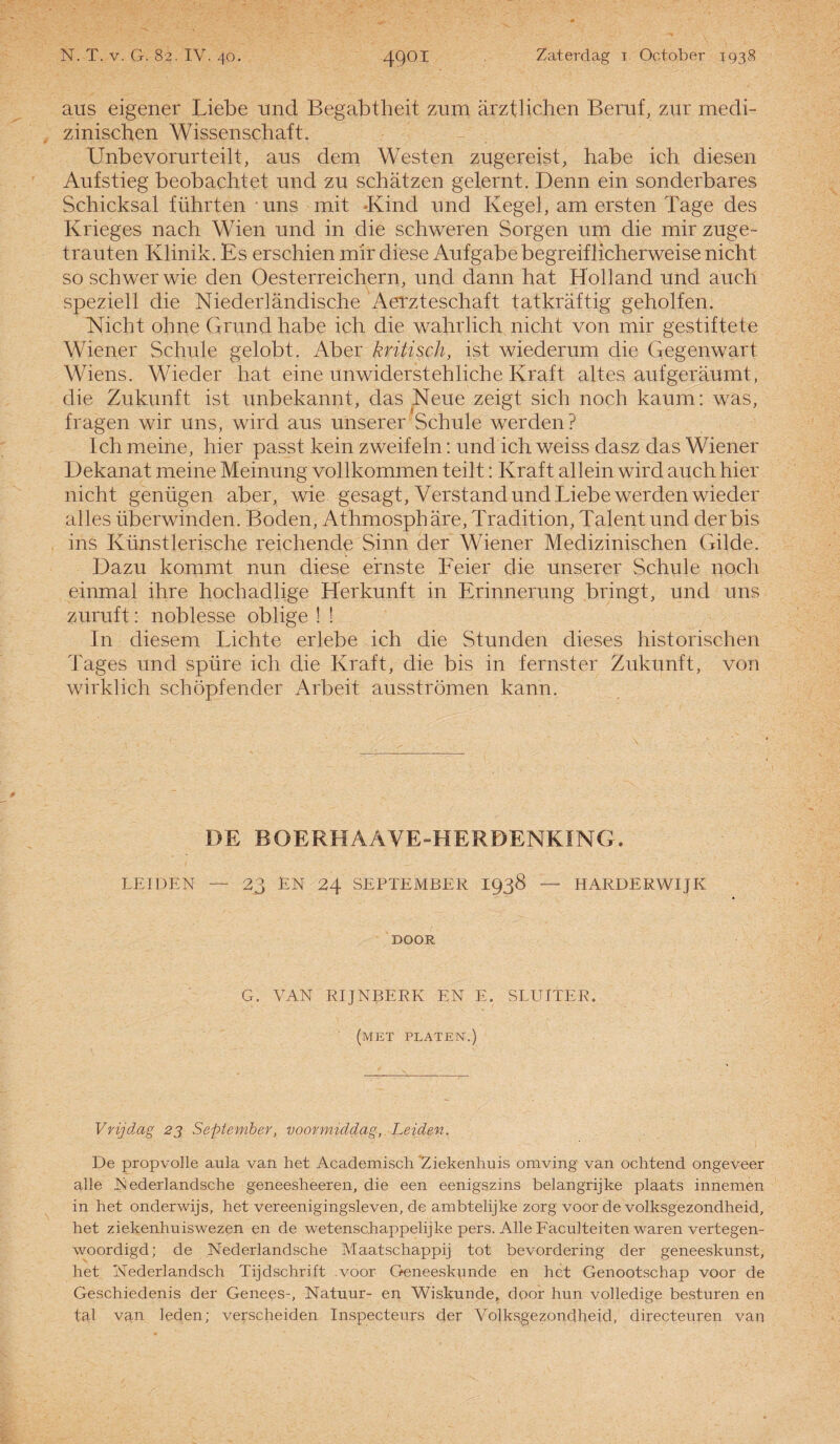 aus eigener Liebe und Begabtheit zum arztHchen Beruf, zur mecli- zinischen Wissenschaft. Unbevorurteilt, aus dem Westen zugereist, habe ich diesen Aufstieg beobachtet und zu schatzen gelernt. Denn ein sonderbares Scbicksal führten uns mit Kind und Kegel, am ersten Tage des Krieges nach Wien und in die schweren Sorgen um die mir zuge- trauten Klinik. Es erschien roir diese Aufgabebegreiflicherweise nicht soschwerwie den Oesterreichern, und dann hat Holland und auch speziell die Niederlandische Aerzteschaft tatkraftig geholfen. Nicht ohne Grundhabe ich die wahrlich nicht von mir gestiftete Wiener Schule gelobt. Aber kritisch, ist wiederum die Gegenwart Wiens. Wieder hat eine unwiderstehliche Kraft altes aufgeraumt, die Zukunft ist unbekannt, das Neue zeigt sich noch kaum: was, fragen wir uns, wird aus unserer Schule werden? Ich meine, hier passt kein zweifeln: und ich weiss dasz das Wiener Dekanat meine Meinung vollkommen teilt: Kraft allein wircl auch hier nicht genügen aber, wie gesagt, Verstand und Liebe werden wieder alles überwinden. Boden, Athmosphare, Tradition, Talent und der bis ins Künstlerische reichende Sinn der Wiener Medizinischen Gilde. Dazu kommt nun diese efnste Feier die unserer Schule noch einmal ihre hochadlige Herkunft in Erinnerung bringt, und uns zuruft: noblesse oblige ! ! In diesem Lichte erlebe ich die Stunden dieses historischen Tages und spüre ich die Kraft, die bis in f ernst er Zukunft, von wirklich schöpfender Arbeit ausströmen kann. DE BOERHAAVE-HERDENKING. LEIDEN — 23 EN 24 SEPTEMBER 1938 — HARDERWIJK DOOR G. VAN RIJNBERK EN E. SLUITER. (met platen.) Vrijdag 23 September, voormiddag, Leiden. De propvolle aula van het Academisch 'Ziekenhuis omving van ochtend ongeveer alle IN ederlandsche geneesheeren, die een eenigszins belangrijke plaats innemen in het onderwijs, het vereenigingsleven, de ambtelijke zorg voor de volksgezondheid, het ziekenhuiswezen en de wetenschappelijke pers. Alle Faculteiten waren vertegen¬ woordigd; de Nederlandsche Maatschappij tot bevordering der geneeskunst, het Nederlandsch Tijdschrift voor Geneeskunde en het Genootschap voor de Geschiedenis der Genees-, Natuur- en Wiskunde, door hun volledige besturen en tal van leden; verscheiden Inspecteurs der Volksgezondheid, directeuren van