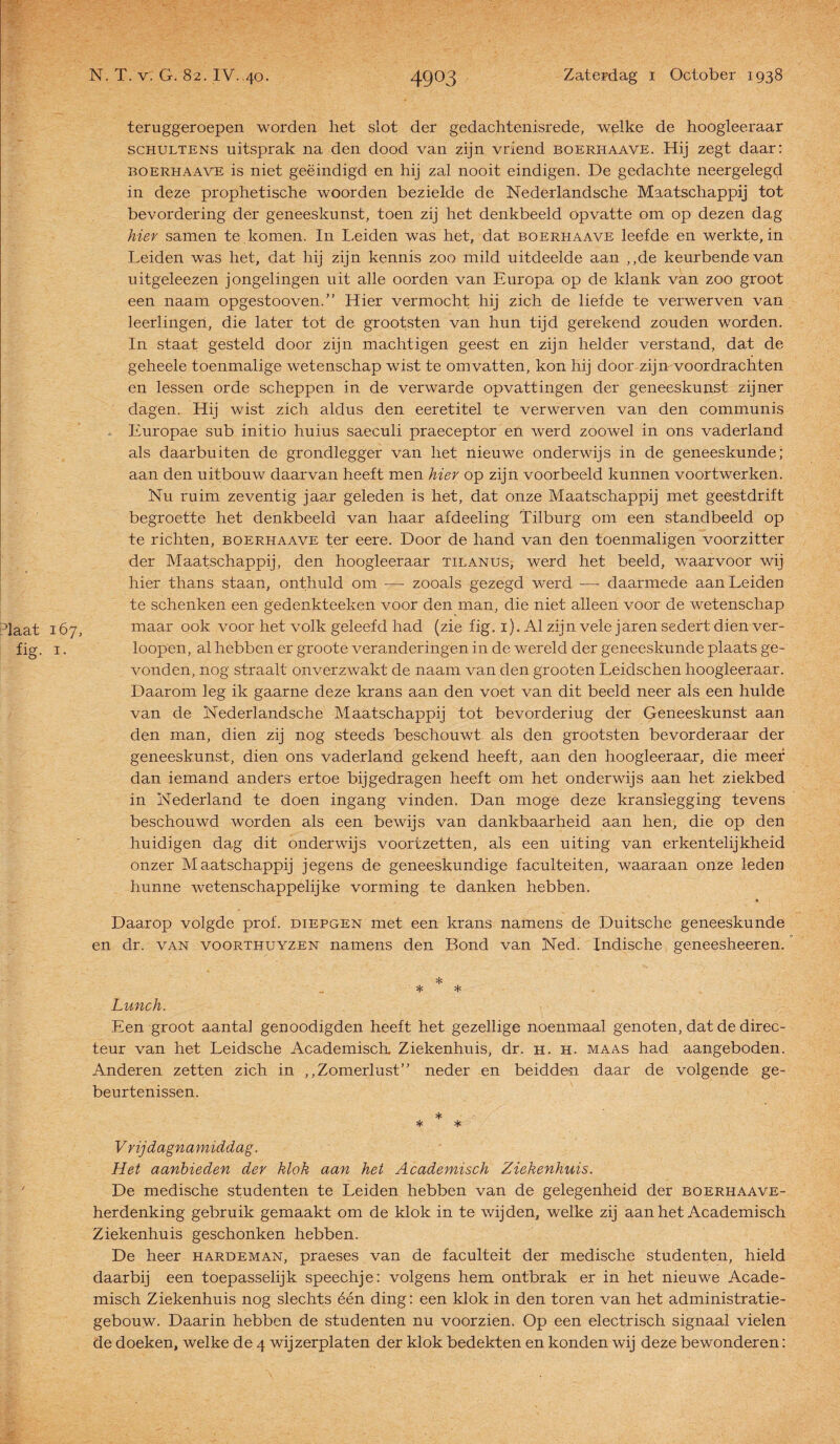 teruggeroepen worden het slot der gedachtenisrede, welke de hoogleeraar schultens uitsprak na den dood van zijn vriend boerhaave. Hij zegt daar: boerhaave is niet geëindigd en hij zal nooit eindigen. De gedachte neergelegd in deze prophetische woorden bezielde de Nederlandsche Maatschappij tot bevordering der geneeskunst, toen zij het denkbeeld opvatte om op dezen dag hier samen te komen. In Leiden was het, dat boerhaave leefde en werkte, in Leiden was het, dat hij zijn kennis zoo mild uitdeelde aan ,,de keurbende van uitgeleezen jongelingen uit alle oorden van Europa op de klank van zoo groot een naam opgestooven.” Hier vermocht hij zich de liefde te verwerven van leerlingen, die later tot de groofsten van hun tijd gerekend zouden worden. In staat gesteld door zijn machtigen geest en zijn helder verstand, dat de geheele toenmalige wetenschap wist te omvatten, kon hij door zijn voordrachten en lessen orde scheppen in de verwarde opvattingen der geneeskunst zijner dagen. Hij wist zich aldus den eeretitel te verwerven van den communis Europae sub initio huius saeculi praeceptor en werd zooweel in ons vaderland als daarbuiten de grondlegger van liet nieuwe onderwijs in de geneeskunde; aan den uitbouw daarvan heeft men hier op zijn voorbeeld kunnen voortwerken. Nu ruim zeventig jaar geleden is het, dat onze Maatschappij met geestdrift begroette het denkbeeld van haar afdeeling Tilburg om een standbeeld op te richten, boerhaave ter eere. Door de hand van den toenmaligen voorzitter der Maatschappij, den hoogleeraar tilanus, werd het beeld, waarvoor wij hier thans staan, onthuld om — zooals gezegd werd -— daarmede aan Leiden te schenken een gedenkteeken voor den man, die niet alleen voor de wetenschap pjaat 167, maar ook voor het volk geleefd had (zie fig. 1). Al zijn vele jaren sedert dien ver- fig. i. loopen, al hebben er groote veranderingen in de wereld der geneeskunde plaats ge¬ vonden, nog straalt onverzwakt de naam van den grooten Leidschen hoogleeraar. Daarom leg ik gaarne deze krans aan den voet van dit beeld neer als een hulde van de Nederlandsche Maatschappij tot bevorderiug der Geneeskunst aan den man, dien zij nog steeds beschouwt als den grootsten bevorderaar der geneeskunst, dien ons vaderland gekend heeft, aan den hoogleeraar, die meer dan iemand anders ertoe bijgedragen heeft om het onderwijs aan het ziekbed in Nederland te doen ingang vinden. Dan moge deze kransiegging tevens beschouwd worden als een bewijs van dankbaarheid aan hen, die op den huidigen dag dit onderwijs voortzetten, als een uiting van erkentelijkheid onzer Maatschappij jegens de geneeskundige faculteiten, waaraan onze leden hunne wetenschappelijke vorming te danken hebben. Daarop volgde prof. diepgen met een krans namens de Duitsche geneeskunde en dr. van voorthuyzen namens den Bond van Ned. Indische geneesheeren. * * * Lunch. Een groot aantal genoodigden heeft het gezellige noenmaal genoten, dat de direc¬ teur van het Leidsche Academisch Ziekenhuis, dr. h. h. maas had aangeboden. Anderen zetten zich in ,,Zomerlust” neder en beidden daar de volgende ge¬ beurtenissen. * * * Vrijdagnamiddag. Het aanbieden der klok aan het Academisch Ziekenhuis. De medische studenten te Leiden hebben van de gelegenheid der boerhaave- herdenking gebruik gemaakt om de klok in te wijden, welke zij aan het Academisch Ziekenhuis geschonken hebben. De heer hardeman, praeses van de faculteit der medische studenten, hield daarbij een toepasselijk speechje: volgens hem ontbrak er in het nieuwe Acade¬ misch Ziekenhuis nog slechts één ding: een klok in den toren van het administratie¬ gebouw. Daarin hebben de studenten nu voorzien. Op een electrisch signaal vielen de doeken, welke de 4 wijzerplaten der klok bedekten en konden wij deze bewonderen: