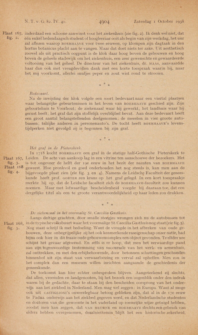 Plaat 167, inderdaad een schoone aanwinst voor het ziekenhuis (zie fig. 2). Ik denk wel niet, dat fig. 2. één enkel hedendaagsch student of hoogleeraar ooit als begin van zijn werkdag, het uur zal aflezen waarop boerhaave voor twee eeuwen, op klompen zijn dagtaak in den hortus botanicus placht aan te vangen. Maar dat doet niets ter zake. Uit aesthetisch zoowel als uit practisch oogpunt is de klok daar hoog boven de gebouwen en hoog boven de geheele stadswijk om het ziekenhuis, een zeer gewenschte en gewaardeerde voltooiing van het geheel. De directeur van het ziekenhuis, dr. maas, aanvaardde haar dan ook met vreugdevollen dank met een korte toespraak waarin hij, naar het mij voorkomt, allerlei snufjes peper en zout wist rond te strooien. Bedevaart. Na de inwijding der klok volgde een soort bedevaart naar een viertal plaatsen waar belangrijke gebeurtenissen in het leven van boerhaave geschied zijn. Zijn geboortehuis te Voorhout; de ziekenzaal waar hij gewerkt; het landhuis waar hij gerust heeft; het graf dat zijn stoffelijk overblijfsel bevat. Aan deze bedevaart heeft een groot aantal belangstellenden deelgenomen; de meesten in vier groote auto¬ bussen; talrijke anderen in personenauto’s. De tocht heeft boerhaave’s levens¬ tijdperken niet gevolgd zij is begonnen bij zijn graf. * * * Het graf in de Pieterskerk. In 1718 kocht boerhaave een graf in de statige half-Gothische Pieterskerk te Plaat 167, Leiden. De acte van aankoop lag in een vitrine ten aanschouwe der bezoekers. Het fig. 3. is tot ongeveer de helft der 19e eeuw in het bezit der nazaten van boerhaave Plaat 168 geweest. Hoe pronkvol en goed onderhouden het nog steeds is, kan men aan de frg” 4* bijgevoegde plaat zien (zie fig. 3 en 4). Namens de Leidsche Faculteit der genees¬ kunde heeft prof. gorter een krans op het graf gelegd. In een kort toespraakje merkte hij op, dat de Leidsche faculteit zich de BOERHAAVE-faculteit zou kunnen noemen. Maar met lofwaardige bescheidenheid voegde hij daaraan toe, dat een dergelijke titel als een te groote verantwoordelijkheid op haar leden zou drukken. * * * De ziekenzaal in het voormalig St. Caecilia Gasthuis. Langs deftige grachten, door smalle steégjes wrongen zich nu de autobussen tot Plaat 168, in de typische volksbuurt waar het voormalige St. Caecilia Gasthuis nog staat (zie fig. 5). fig. 5. Nog staat schrijf ik met bedoeling. Want de vreugde in het af breken van oude ge¬ bouwen, deze onbegrijpelijke zij het ook kenmerkende raseigenschap onzer natie, had bijna ook hier in dit fraaie oude gebouwencomplex een object gevonden. Te elfder ure schijnt het gevaar afgewend. En zelfs is er hoop, dat men het eerwaardige pand aan zijn tegenwoordige bestemming van succursale van het werk- en armenhuis, zal onttrekken, en met den erbij behoorende, door betonnen schuttingen g'eschonde'n binnenhof uit zijn staat van verwaar!oozing en verval zal opheffen. Men zou in het complex dan een museum willen inrichten aangaande de geschiedenis der geneeskunde. De toekomst kan hier echter onbesproken blijven. Aangeteekend zij slechts, dat allen, vreemden en landgenooten, bij het bezoek een oogenblik onder den indruk waren bij de gedachte, daar te staan bij den bescheiden oorsprong van het onder¬ wijs aan het ziekbed in Nederland. Men mag wel zeggen: in Europa. Want al moge ook uit castiglioni’s onweerlegbaar betoog gebleken zijn, dat al in de 17e eeuw te Padua onderwijs aan het ziekbed gegeven werd, en dat Nederlandsche studenten en doctoren van die gewoonte in het vaderland op roemrijke wijze getuigd hebben, zoodat men kan zeggen, dat van heurne en boerhaave slechts een gebruik van elders hebben overgenomen, desalniettemin blijft het een historische zekerheid,
