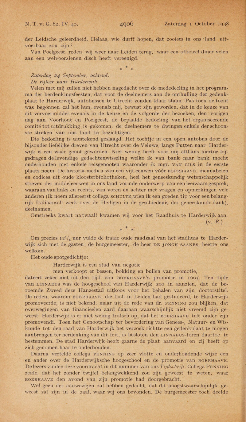 der Leidsche geleerdheid. Helaas, wie durft hopen, dat zooiets in ons * land uit¬ voerbaar zou zijn ? Van Poelgeest reden wij weer naar Leiden terug, waar een officieel diner velen aan een welvoorzienen disch heeft vereenigd. * * * Zaterdag 24 September, ochtend. De rijtoer naar Harderwijk. Velen met mij zullen niet hebben nagedacht over de mededeeling in het program¬ ma der herdenkingsfeesten, dat voor de deelnemers aan de onthulling der gedenk¬ plaat te Harderwijk, autobussen te Utrecht zouden klaar staan. Pas toen de tocht was begonnen zal het hun, evenals mij, bewust zijn geworden, dat in de keuze van dit vervoermiddel evenals in de keuze en de volgorde der bezoeken, den vorigen dag aan Voorhout en Poelgeest, de bepaalde bedoeling van het organiseerende comité tot uitdrukking is gekomen, de deelnemers te dwingen enkele der schoon¬ ste streken van ons land te bezichtigen. Die bedoeling is uitstekend geslaagd. Het tochtje in een open autobus door de bijzonder liefelijke dreven van Utrecht over de Veluwe, langs Putten naar Harder¬ wijk is een waar genot geworden. Niet weinig heeft voor mij althans hiertoe bij¬ gedragen de levendige gedachtenwisseling welke ik van bank naar bank mocht onderhouden met enkele reisgenooten waaronder ik mgr. van gils in de eerste plaats noem. De historia medica van een vijf eeuwen vóór boerhaave, incunabelen en codices uit oude kloosterbibliotheken, heel het geneeskundig wetenschappelijk streven der middeleeuwen in ons land vormde onderwerp van een leerzaam gesprek, waaraan van links en rechts, van voren en achter met vragen en opmerkingen vele anderen (ik noem allereerst collega scHULTE.wien ik een goeden tip voor een belang¬ rijk Italiaansch werk over de Heiligen in de geschiedenis der geneeskunde dank), deelnamen. Omstreeks kwart na twaalf kwamen wij voor het Raadhuis te Harderwijk aan. Om precies uur vulde de fraaie oude raadzaal van het stadhuis te Harder¬ wijk zich met de gasten; de burgemeester, de heer de jongh saakes, heette ons welkom. Het oude spotgedichtje: Harderwijk is een stad van negotie men verkoopt er bessen, bokking en bullen van promotie, dateert zeker niet uit den tijd van boerhaave’s promotie in 1693. Ten tijde van LINNAEUS was de hoogeschool van Harderwijk zoo in aanzien, dat de be¬ roemde Zweed deze Hanzestad uitkoos voor het behalen van zijn doctorstitel. De reden, waarom boerhaave, die toch in Leiden had gestudeerd, te Harderwijk promoveerde, is niet bekend, maar uit de rede van dr. penning zou blijken, dat overwegingen van financieelen aard daaraan waarschijnlijk niet vreemd zijn ge¬ weest. Harderwijk is er niet weinig trotsch op, dat het boerhaave telt onder zijn promovendi. Toen het Genootschap ter bevordering van Genees-, Natuur- en Wis¬ kunde tot den raad van Harderwijk het verzoek richtte een gedenkplaat te mogen aanbrengen ter herdenking van dit feit, is besloten den LiNNAEus-toren daartoe te bestemmen. De stad Harderwijk heeft gaarne de plaat aanvaard en zij heeft op zich genomen haar te onderhouden. Daarna vertelde collega penning op zeer vlotte en onderhoudende wijze een en ander over de Harderwijksche hoogeschool en de promotie van boerhaave. De lezers vinden deze voordracht in dit nummer van ons Tijdschrift. Collega Penning zeide, dat het zonder twijfel belangwekkend zou zijn geweest te weten, waar boerhaave den avond van zijn promotie had doorgebracht. Wel geen der aanwezigen zal hebben gedacht, dat dit hoogstwaarschijnlijk ge¬ weest zal zijn in de zaal, waar wij ons bevonden. De burgemeester toch deelde