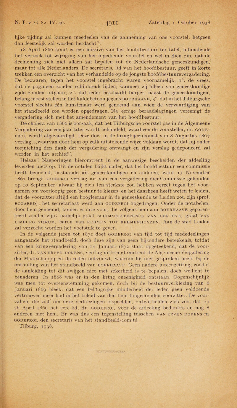 lijke tijding zal kunnen meededen van de aanneming van ons voorstel, hetgeen dan feestelijk zal worden herdacht”. 18 April 1866 komt er een missive van het hoofdbestuur ter tafel, inhoüdende het verzoek tot wijziging van het ingediende voorstel en wel in dien zin, dat de deelneming zich niet alleen zal bepalen tot de Nederlandsche geneeskundigen, maar tot alle Nederlanders. De secretaris, lid van het hoofdbestuur, geeft in korte trekken een overzicht van het verhandelde op de jongste hoofdbestuursvergadering. De bezwaren, tegen het voorstel ingebracht waren voornamelijk, i°. de vrees, dat de pogingen zouden schipbreuk lijden, wanneer zij alleen van geneeskundige zijde zouden uitgaan; 20. dat ieder beschaafd burger, naast de geneeskundigen, belang moest stellen in het huldebetoon jegens boerhaave, 30. dat in het Tilburgsche voorstel slechts één kunstenaar werd genoemd aan wien de vervaardiging van het standbeeld zou worden opgedragen. Na eenige beraadslagingen vereenigt de vergadering zich met het amendement van het hoofdbestuur. De cholera van 1866 is oorzaak, dat het Tilburgsche voorstel pas in de Algemeene Vergadering van een jaar later wordt behandeld, waarheen de voorsteller, dr. gode- froi, wordt afgevaardigd. Deze doet in de kringbijeenkomst van 8 Augustus 1867 verslag, „waarvan door hem op zulk uitstekende wijze voldaan wordt, dat hij onder toejuiching den dank der vergadering ontvangt en zijn verslag gedeponeerd zal worden in het archief”. Helaas ! Nasporingen hieromtrent in de aanwezige bescheiden der afdeeling leverden niets op. Uit de notulen blijkt nader, dat het hoofdbestuur een commissie heeft benoemd, bestaande uit geneeskundigen en anderen, want 13 November 1867 brengt godefroi verslag uit van een vergadering dier Commissie gehouden op 10 September, alwaar hij zich ten sterkste zou hebben verzet tegen het voor¬ nemen om voorloopig geen bestuur te kiezen, en het daarheen heeft weten te leiden, dat de voorzitter altijd een hoogleeraar in de geneeskunde te Leiden zou zijn (prof. bogaerd); het secretariaat werd aan godefroi opgedragen. Onder de notabelen, door hem genoemd, komen er drie voor, die volgens hem aan boerhaave geparen¬ teerd zouden zijn: namelijk graaf schimmelpenninck van der oye, graaf van limburg STiRUM, baron van rehmen tot rehmenhuyzen. Aan de stad Leiden zal verzocht worden het voetstuk te geven. In de volgende jaren tot 1872 doet godefroi van tijd tot tijd mededeelingen aangaande het stamdbeeld, doch deze zijn van geen bijzondere beteekenis, totdat van een kringvergadering van 14 Januari 1872 staat opgeteekend, dat de voor¬ zitter, dr. van erven dorens, verslag uitbrengt omtrent de Algemeene Vergadering der Maatschappij en de reden ontvouwt, waarom hij niet gesproken heeft bij de onthulling van het standbeeld van boerhaave. Geen nadere uiteenzetting, zoodat de aanleiding tot dit zwijgen niet met zekerheid is te bepalen, doch wellicht te benaderen. In 1868 was er in den kring oneenigheid ontstaan. Oogenschijnlijk was men tot overeenstemming gekomen, doch bij de bestuursverkiezing van 6 Januari 1869 bleek, dat een belangrijke minderheid der leden geen voldoende vertrouwen meer had in het beleid van den toen fungeerenden voorzitter. De voor¬ vallen, die zich om deze verkiezingen afspeelden, ontwikkelden zich zoo, dat op 26 April 1869 het eere-lid, dr. godefroi, voor de afdeeling bedankte en nog 8 anderen met hem. Er was dus een tegenstelling tusschen van erven dorens eij godefroi, den secretaris van het standbeeld-comité. Tilburg, 1938,