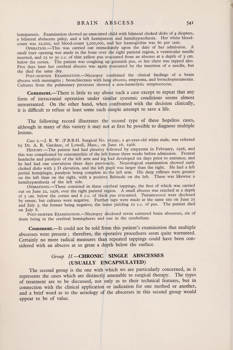 hemiparesis. Examination showed an emaciated child with bilateral choked disks of 4 diopters, a bilateral abducens palsy, and a left hemiparesis and hemihypaesthesia. Her white blood- count was 22,000, red blood-count 3,200,000, and her hemoglobin was 60 per cent. Operation.—This was carried out immediately upon the date of her admission. A small burr opening was made in the bone over the right parietal region, a ventricular needle inserted, and 25 to 30 c.c. of thin yellow pus evacuated from an abscess at a depth of 3 cm. below the cortex. The patient was coughing up greenish pus, so her chest was tapped also. Five days later her cerebral abscess was again evacuated by the insertion of a needle, but she died the same day. Post-mortem Examination.—Necropsy confirmed the clinical findings of a brain abscess with meningitis ; bronchiectasis with lung abscess, empyema, and bronchopneumonia. Cultures from the pulmonary processes showed a non-haemolytic streptococcus. Comment.—There is little to say about such a case except to repeat that any form of intracranial operation under similar systemic conditions seems almost unwarranted. On the other hand, when confronted with the decision clinically, it is difficult to refuse at least some such simple attempt to save a life. The following record illustrates the second type of these hopeless cases, although in many of this variety it may not at first be possible to diagnose multiple lesions. Case 2.—J. R. W. (P.B.B.H. Surgical No. 26599), a 40-year-old white male, was referred by Dr. A. R. Gardner, of Lowell, Mass., on June 16, 1926. History.—The patient had had pleurisy followed by empyema in February, 1926, and this was complicated by osteomyelitis of the left femur three weeks before admission. Frontal headache and paralysis of the left arm and leg had developed six days prior to entrance, and he had had one convulsion three days previously. Neurological examination showed early choked disks with \ D elevation, and the left pupil was larger than the right. He had a left partial hemiplegia, paralysis being complete in the left arm. His deep reflexes were greater on the left than on the right, with a positive Babinski on the left. There was likewise a hemihypaesthesia of the left side. Operations.—These consisted in three cerebral tappings, the first of which was carried out on June 22, 1926, over the right parietal region. A small abscess was reached at a depth of 5 cm. below the cortex and 6 c.c. of thick pus evacuated. Pneumococci were disclosed by smear, but cultures were negative. Further taps were made at the same site on June 25 and July 3, the former being negative, the latter yielding 10 c.c. of pus. The patient died on July 8. Post-mortem Examination.—Necropsy disclosed seven scattered brain abscesses, six of them being in the cerebral hemispheres and one in the cerebellum. Comment.—It could not be told from this patient’s examination that multiple abscesses were present; therefore, the operative procedures seem quite warranted. Certainly no more radical measures than repeated tappings could have been con¬ sidered with an abscess at so great a depth below the surface. Group II.—CHRONIC SINGLE ABSCESSES (USUALLY ENCAPSULATED) The second group is the one with which we are particularly concerned, as it represents the cases which are distinctly amenable to surgical therapy. The types of treatment are to be discussed, not only as to their technical features, but in connection with the clinical application or indication for one method or another, and a brief word as to the aetiology of the abscesses in this second group would