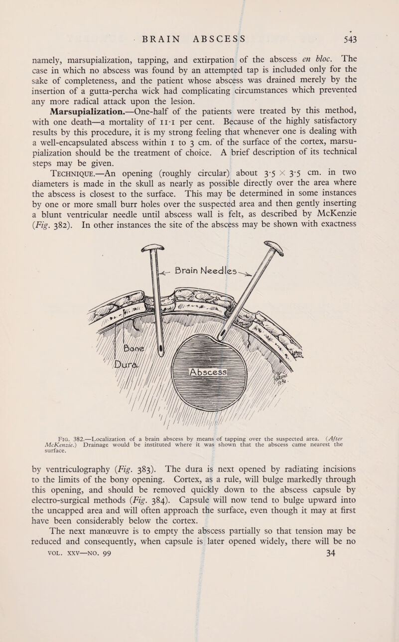 namely, marsupialization, tapping, and extirpation of the abscess en bloc. The case in which no abscess was found by an attempted tap is included only for the sake of completeness, and the patient whose abscess was drained merely by the insertion of a gutta-percha wick had complicating circumstances which prevented any more radical attack upon the lesion. Marsupialization.—One-half of the patients were treated by this method, with one death—a mortality of iri per cent. Because of the highly satisfactory results by this procedure, it is my strong feeling that whenever one is dealing with a well-encapsulated abscess within i to 3 cm. of the surface of the cortex, marsu¬ pialization should be the treatment of choice. A brief description of its technical steps may be given. Technique.—An opening (roughly circular) about 3-5 X 3-5 cm. in two diameters is made in the skull as nearly as possible directly over the area where the abscess is closest to the surface. This may be determined in some instances by one or more small burr holes over the suspected area and then gently inserting a blunt ventricular needle until abscess wall is felt, as described by McKenzie (Fig. 382). In other instances the site of the abscess may be shown with exactness Fig. 382.—Localization of a brain abscess by means of tapping over the suspected area. (After McKenzie.) Drainage would be instituted where it was shown that the abscess came nearest the surface. by ventriculography (Fig. 383). The dura is next opened by radiating incisions to the limits of the bony opening. Cortex, as a rule, will bulge markedly through this opening, and should be removed quickly down to the abscess capsule by electro-surgical methods (Fig. 384). Capsule will now tend to bulge upward into the uncapped area and will often approach the surface, even though it may at first have been considerably below the cortex. The next manoeuvre is to empty the abscess partially so that tension may be reduced and consequently, when capsule is later opened widely, there will be no