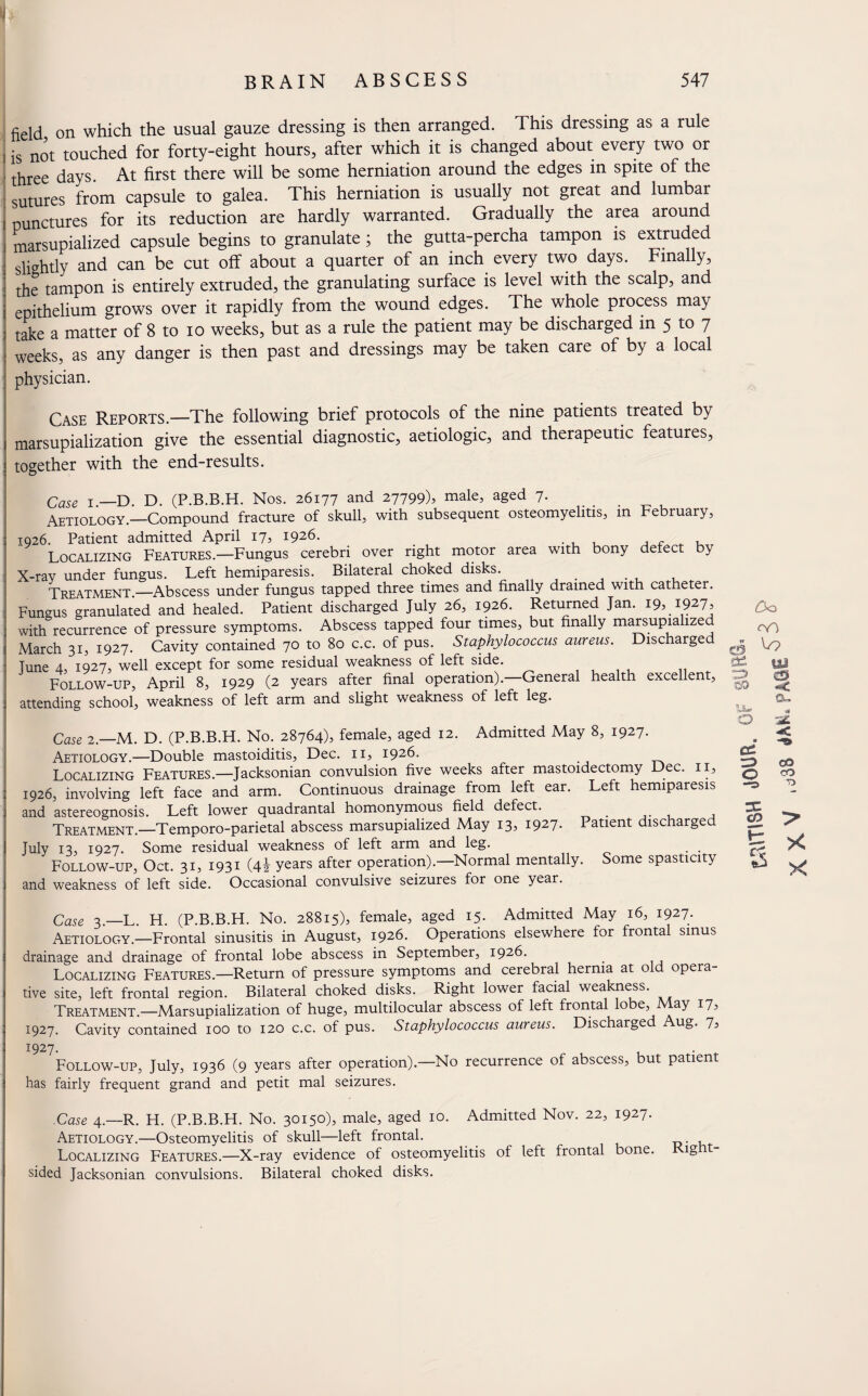 BRAIN ABSCESS 547 field on which the usual gauze dressing is then arranged. This dressing as a rule is not touched for forty-eight hours, after which it is changed about every two or three days. At first there will be some herniation around the edges in spite of the sutures from capsule to galea. This herniation is usually not great and lumbar E punctures for its reduction are hardly warranted. Gradually the area around marsupialized capsule begins to granulate ; the gutta-percha tampon is extruded slightly and can be cut off about a quarter of an inch every two days. Finally, the tampon is entirely extruded, the granulating surface is level with the scalp, and epithelium grows over it rapidly from the wound edges. The whole process may take a matter of 8 to io weeks, but as a rule the patient may be discharged in 5 to 7 weeks, as any danger is then past and dressings may be taken care of by a local ; physician. Case Reports.—The following brief protocols of the nine patients treated by marsupialization give the essential diagnostic, aetiologic, and therapeutic features, together with the end-results. Case T —d D. (P.B.B.H. Nos. 26177 and 27799), male, aged 7. Aetiology.—Compound fracture of skull, with subsequent osteomyelitis, in February, 1926. Patient admitted April 17, 1926. . , , , r „ , Localizing Features.—Fungus cerebri over right motor area with bony defect by X-ray under fungus. Left hemiparesis. Bilateral choked disks. . , Treatment.—Abscess under fungus tapped three times and finally drained with catheter. Fungus granulated and healed. Patient discharged July 26, 1926. Returned Jan. 19, 1927, with recurrence of pressure symptoms. Abscess tapped four times, but finally marsupialized March 31, 1927. Cavity contained 70 to 80 c.c. of pus. Staphylococcus aureus. Discharged Tune 4, 1927, well except for some residual weakness of left side. Follow-up, April 8, 1929 (2 years after final operation). General health excellent, attending school, weakness of left arm and slight weakness of left leg. Case 2.—M. D. (P.B.B.H. No. 28764), female, aged 12. Admitted May 8, 1927. Aetiology.—Double mastoiditis, Dec. 11, 1926. Localizing Features.—Jacksonian convulsion five weeks after mastoidectomy Dec. 11, 1926, involving left face and arm. Continuous drainage from left ear. Left hemiparesis and astereognosis. Left lower quadrantal homonymous field defect. _ , Treatment.—Temporo-parietal abscess marsupialized May 13, 1927* Patient discharged July 13, 1927. Some residual weakness of left arm and leg. Follow-up, Oct. 31, 1931 (4i years after operation).—Normal mentally. Some spasticity and weakness of left side. Occasional convulsive seizures for one year. £0 C3 ^ yj eu n- Q cc ** CO O co T> CD H; X & X Case 3—L H (P.B.B.H. No. 28815), female, aged 15. Admitted May 16, 1927- Aetiology.—Frontal sinusitis in August, 1926. Operations elsewhere for frontal sinus drainage and drainage of frontal lobe abscess in September, 1926. _ Localizing Features.—Return of pressure symptoms and cerebral hernia at o opera tive site, left frontal region. Bilateral choked disks. Right lower facial weakness. Treatment.—Marsupialization of huge, multilocular abscess of left frontal lobe, ay 17, 1927. Cavity contained 100 to 120 c.c. of pus. Staphylococcus aureus. Discharged Aug. 7, 1927. Follow-up, July, 1936 (9 years after operation).—No recurrence of abscess, but patient has fairly frequent grand and petit mal seizures. .Case 4.—R. H. (P.B.B.H. No. 30150), male, aged 10. Admitted Nov. 22, 1927. Aetiology.—Osteomyelitis of skull—left frontal. . , Localizing Features.—X-ray evidence of osteomyelitis of left frontal bone. ig t