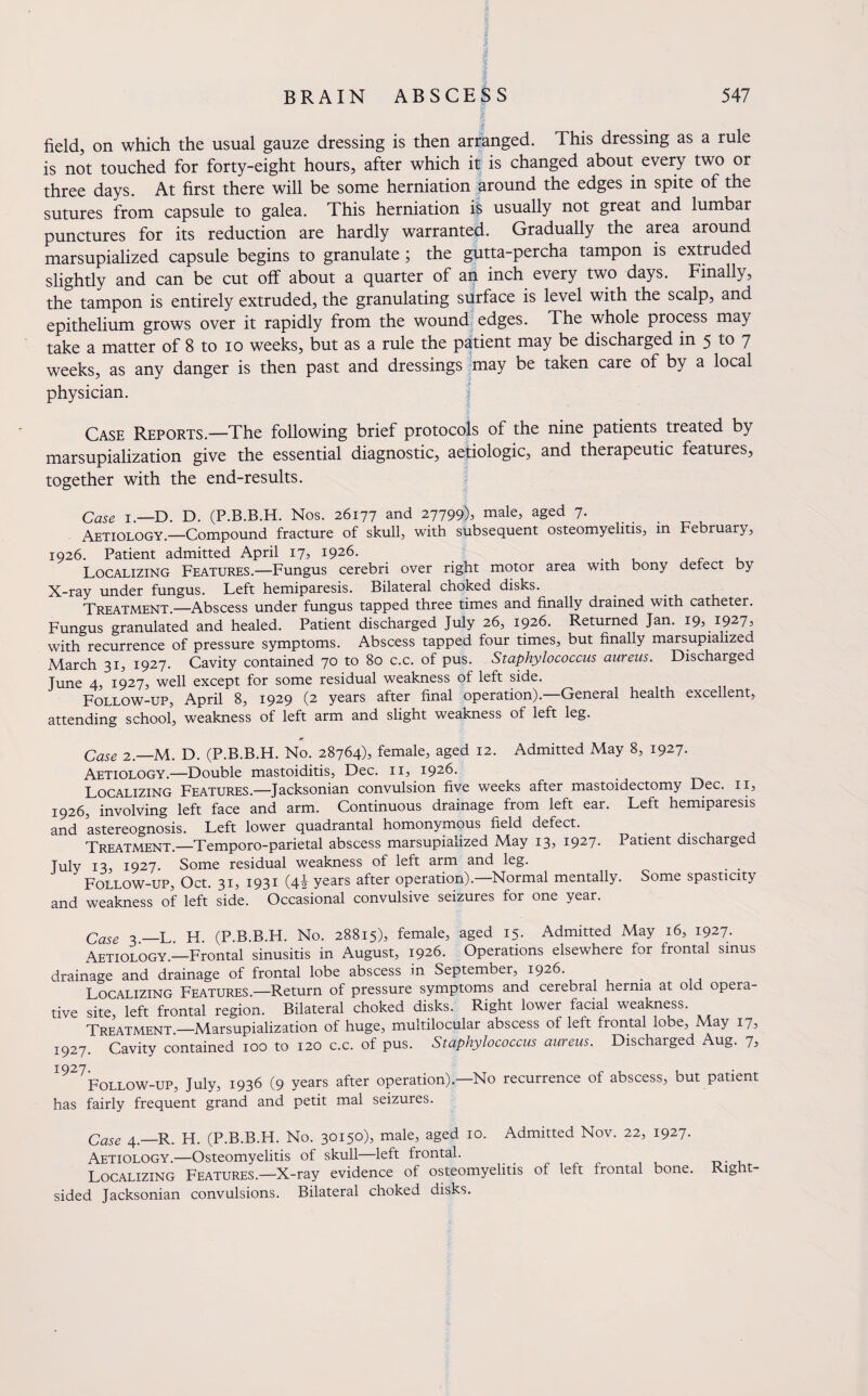 •£ field, on which the usual gauze dressing is then arranged. This dressing as a rule is not touched for forty-eight hours, after which it is changed about every two or three days. At first there will be some herniation around the edges in spite of the sutures from capsule to galea. This herniation is usually not great and lumbar punctures for its reduction are hardly warranted. Gradually the area around marsupialized capsule begins to granulate; the gutta-percha tampon is extruded slightly and can be cut off about a quarter of an inch every two days. Finally, the tampon is entirely extruded, the granulating surface is level with the scalp, and epithelium grows over it rapidly from the wound edges. The whole process may take a matter of 8 to io weeks, but as a rule the patient may be discharged in 5 to 7 weeks, as any danger is then past and dressings may be taken care of by a local physician. Case Reports.—The following brief protocols of the nine patients treated by marsupialization give the essential diagnostic, aetiologic, and therapeutic features, together with the end-results. Case i.—D. D. (P.B.B.H. Nos. 26177 and 27799), male, aged 7. Aetiology.—Compound fracture of skull, with subsequent osteomyelitis, in February, 1926. Patient admitted April 17, 1926. Localizing Features.—Fungus cerebri over right motor area with bony detect by X-ray under fungus. Left hemiparesis. Bilateral choked disks. Treatment.—Abscess under fungus tapped three times and finally drained with catheter. Fungus granulated and healed. Patient discharged July 26, 1926. Returned Jan. 19, 1927, with recurrence of pressure symptoms. Abscess tapped four times, but finally marsupialized March 31, 1927. Cavity contained 7° to 80 c.c. of pus. Staphylococcus aureus. Discharged June 4, 1927, well except for some residual weakness of left side. Follow-up, April 8, 1929 (2 years after final operation).—General health excellent, attending school, weakness of left arm and slight weakness of left leg. Case 2.—M. D. (P.B.B.H. No. 28764), female, aged 12. Admitted May 8, 1927. Aetiology.—Double mastoiditis, Dec. 11, 1926. Localizing Features.—Jacksonian convulsion five weeks after mastoidectomy Dec. 11, 1926, involving left face and arm. Continuous drainage from left ear. Left hemiparesis and astereognosis. Left lower quadrantal homonymous neld defect. Treatment.—Temporo-parietal abscess marsupialized May 13, 1927- Patient discharge July 13, 1927. Some residual weakness of left arm and leg. Follow-up, Oct. 31, 1931 (4i years after operation).—Normal mentally. Some spasticity and weakness of left side. Occasional convulsive seizures for one year. Case 3—L H (P.B.B.H. No. 28815), female, aged 15. Admitted May 16, 1927. Aetiology.—Frontal sinusitis in August, 1926. Operations elsewhere for frontal sinus drainage and drainage of frontal lobe abscess in September, 1926. Localizing Features.—Return of pressure symptoms and cerebral hernia at old opera¬ tive site, left frontal region. Bilateral choked disks. Right lower facial weakness. Treatment.—Marsupialization of huge, multilocular abscess of left frontal lobe, May 17, 1927. Cavity contained 100 to 120 c.c. of pus. Staphylococcus aureus. Dischaiged Aug. 7, 1927Follow-up, July, 1936 (9 years after operation).—No recurrence of abscess, but patient has fairly frequent grand and petit mal seizures. Case 4.—R. H. (P.B.B.H. No. 30150), male, aged 10. Admitted Nov. 22, 1927. Aetiology.—Osteomyelitis of skull—left frontal. Localizing Features.—X-ray evidence of osteomyelitis of left frontal bone. Right¬