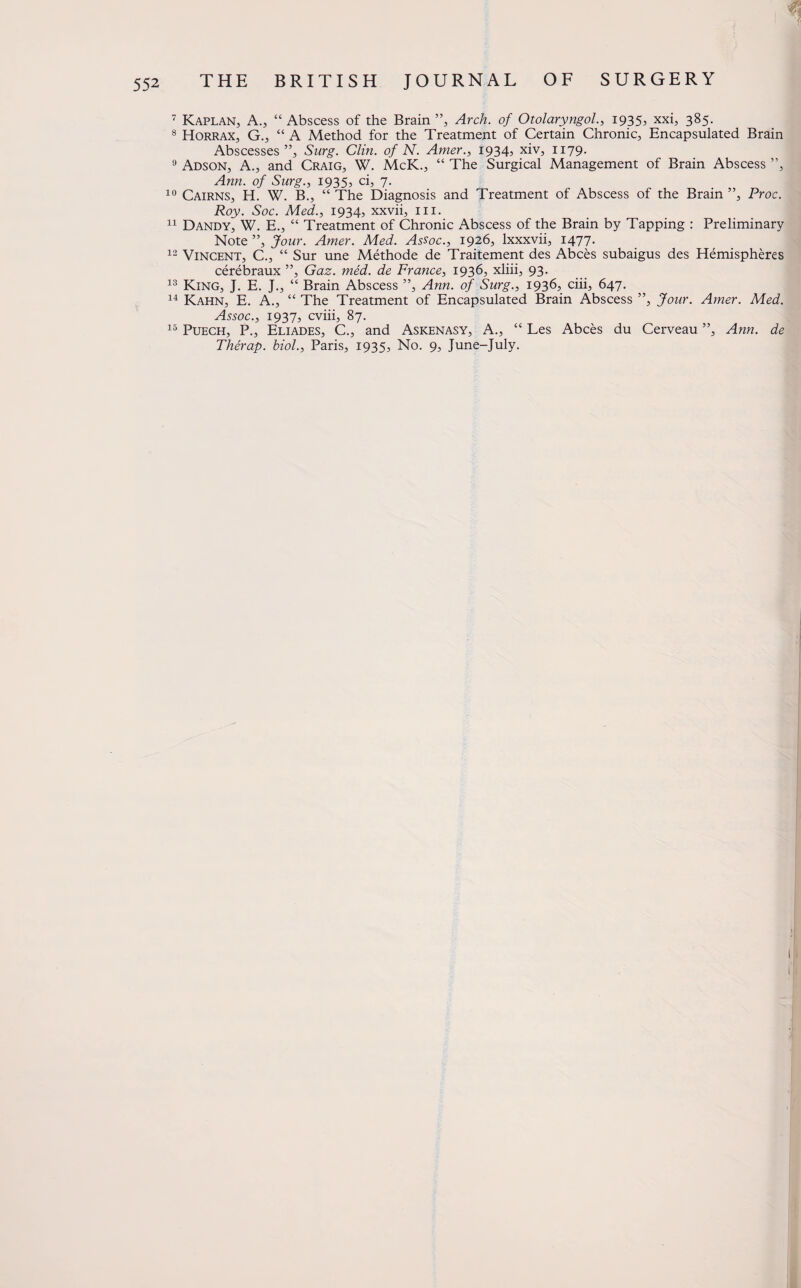 7 Kaplan, A., “ Abscess of the Brain ”, Arch, of Otolaryngol., 1935, xxi, 385. 8 Horrax, G., “ A Method for the Treatment of Certain Chronic, Encapsulated Brain Abscesses”, Surg. Clin, of N. Amer., 1934, xiv, 1179. 9 Adson, A., and Craig, W. McK., “ The Surgical Management of Brain Abscess ”, Ann. of Surg., 1935, ci, 7. 10 Cairns, H. W. B., “ The Diagnosis and Treatment of Abscess of the Brain ”, Proc. Roy. Soc. Med., 1934, xxvii, 111. 11 Dandy, W. E., “ Treatment of Chronic Abscess of the Brain by Tapping : Preliminary Note ”, Jour. Amer. Med. Assoc., 1926, lxxxvii, 1477. 12 Vincent, C., “ Sur une Methode de Traitement des Abces subaigus des Hemispheres cerebraux ”, Gaz. med. de France, 1936, xliii, 93. 13 King, J. E. J., “ Brain Abscess ”, Ann. of Surg., 1936, ciii, 647. 14 Kahn, E. A., “ The Treatment of Encapsulated Brain Abscess ”, Jour. Amer. Med. Assoc., 1937, cviii, 87. 15 Puech, P., Eliades, C., and Askenasy, A., “ Les Abces du Cerveau ”, Ann. de