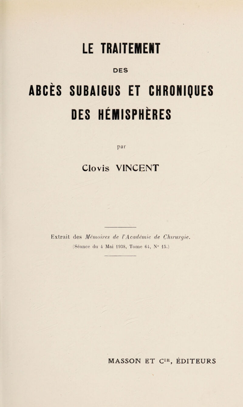 DES ABCES SUBAIGUS ET CHRONIQUES DES HEMISPHERES pat* Clovis VINCENT Extrait des Memoires de I’Academie de Chirurgie. (Seance du 4 Mai 1938, Tome 64, N° 15.)