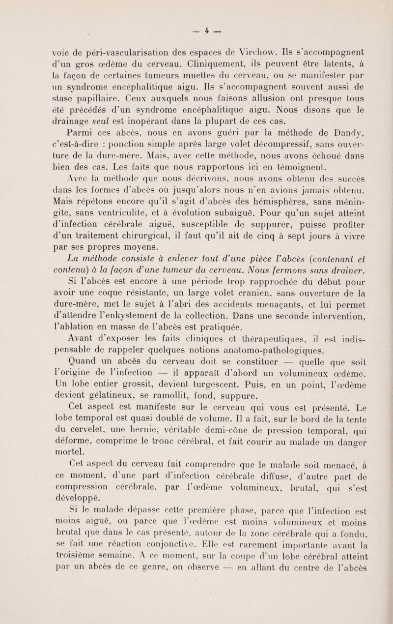 voie de peri-vascularisation des espaces de Virchow. Ils s’accompagnent d’un gros oedeme du cerveau. Cliniquement, ils peuvent etre latents, a la fagon de certaines tumeurs muettes du cerveau, ou se manif ester par un syndrome encephalitique aigu. Ils s’accompagnent souvent aussi de stase papillaire. Ceux auxquels nous faisons allusion ont presque tous ete precedes d’un syndrome encephalitique aigu. Nous disons que le drainage seul est inoperant dans la plupart de ces cas. Parmi ces abces, nous en avons gueri par la methode de Dandy, c’est-a-dire : ponction simple apres large volet decompressif, sans ouver- ture de la dure-mere. Mais, avec cette methode, nous avons echoue dans bien des cas. Les faits que nous rapportons ici en temoignent. Avec la methode que nous decrivons, nous avons obtenu des succes dans les formes d’abces ou jusqu’alors nous n’en avions jamais obtenu. Mais repetons encore qu’il s’agit d’abces des hemispheres, sans menin- gite, sans ventriculite, et a evolution subaigue. Pour qu’un sujet atteint d’infection cerebrale aigue, susceptible de suppurer, puisse profiter d’un traitement chirurgical, il faut qu’il ait de cinq a sept jours a vivre par ses propres moyens. La methode consiste a enlever tout d’une piece Vabces (contenant et contenu) ct la faqon d’une tumeur du cerveau. Nous fermons sans drainer. Si 1’abces est encore a une periode trop rapprochee du debut pour avoir une coque resistante, un large volet cranien, sans ouverture de la dure-mere, met le sujet a 1’abri des accidents menagants, et lui permet d’attendre l’enkystement de la collection. Dans une seconde intervention, l’ablation en masse de 1’abces est pratiquee. Avant d’exposer les faits cliniques et therapeutiques, il est indis¬ pensable de rappeler quelques notions anatomo-pathologiques. Quand un abc^s du cerveau doit se constituer — quelle que soil 1'origine de i’infection — il apparait d’abord un volurmneux oedeme. Un lobe entier grossit, devient turgescent. Puis, en un point, l’cedeme devient gelatineux, se ramollit, fond, suppure. Get aspect est manifeste sur le cerveau qui vous est presente. Le lobe temporal est quasi double de volume. Il a fait, sur le bord de la tente du cervelet, une hernie, veritable demi-cone de pression temporal, qui deforme, comprime le tronc cerebral, et fait courir au malade un danger mortel. Cet aspect du cerveau fait comprendre que le malade soit menace, a ce moment, d’une part d’infection cerebrale diffuse, d’autre part de compression cerebrale, par i’oedeme volumineux, brutal, qui s’est developpe. Si le malade depasse cette premiere phase, parce que 1’infection est moins aigue, ou parce que 1’oedeme est moins volumineux et moins brutal que dans le cas presente, autour de la zone cerebrale qui a fondu, se fait une reaction conjonctive. Elle est rarement importante avant la troisieme semaine. A ce moment, sur la coupe d’un lobe cerebral atteint par un abces de ce genre, on observe en allant du centre de l’abcbs