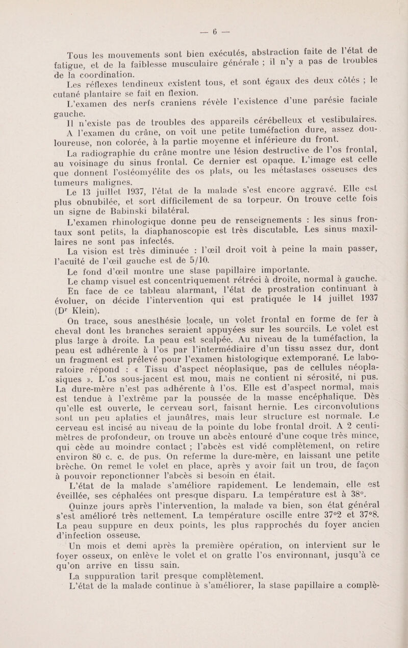 Tous les mouvements sont bien executes, abstraction faite de 1 etat de fatigue, et de la faiblesse musculaire generate ; il n’y a pas de troubles de la coordination. . Les reflexes tendineux existent tous, et sont egaux des deux cotes ; le cutane plantaire se fait en flexion. , . . L’examen des nerfs craniens revele Lexistence d une parcsie faciale gauche. , ... . . II n’existe pas de troubles des appareils cerebelleux et vestibulaires. A Lexamen du crane, on voit une petite tumefaction dure, assez dou- loureuse, non coloree, a la partie moyenne et inferieure du front. La radiographie du crane montre une lesion destructive de 1 os fiontal, au voisinage du sinus frontal. Ce dernier est opaque. L image est celle que donnent l’osteomyelite des os plats, ou les metastases osseuses des tumeurs malignes. , Le 13 juillet 1937, l’etat de la malade s’est encore aggrave. Elle est plus obnubilee, et sort difficilement de sa torpeur. On trouve cette fois un signe de Babinski bilateral. L’examen rhinologique donne peu de renseignements : les sinus fron- taux sont petits, la diaphanoscopie est tres discutable. Les sinus maxil- laires ne sont pas infectes. La vision est tres diminuee : Loeil droit voit a peine la main passer, Lacuite de Loeil gauche est de 5/10. Le fond d’oeil montre une stase papillaire importante. Le champ visuel est concentriquement retreci a droite, normal a gauche. En face de ce tableau alarmant, l’etat de prostration continuant a evoluer, on decide l’intervention qui est pratiquee le 14 juillet 1937 (Dr Klein). On trace, sous anesthesie locale, un volet frontal en forme de fer a cheval dont les branches seraient appuyees sur les sourcils. Le volet est plus large a droite. La peau est scalpee. Au niveau de la tumefaction, la peau est adherente a Los par l’intermediaire d’un tissu assez dur, dont un fragment est preleve pour l’examen histologique extemporane. Le labo- ratoire repond : « Tissu d’aspect neoplasique, pas de cellules neopla- siques ». L’os sous-jacent est mou, mais ne contient ni serosite, ni pus. La dure-mere n’est pas adherente a Los. Elle est d’aspect normal, mais est tendue a Lextreme par la poussee de la masse encephalique. Des qu’elle est ouverte, le cerveau sort, faisant hernie. Les circonvolutions sont un peu aplaties et jaunatres, mais leur structure est normale. Le cerveau est incise au niveau de la pointe du lobe frontal droit. A 2 centi¬ metres de profondeur, on trouve un abces entoure d’une coque tres mince, qui cede au moindre contact ; Labces est vide completement, on retire environ 80 c. c. de pus. On referme la dure-mere, en laissant une petite breche. On remet le volet en place, apres y avoir fait un trou, de fagon a pouvoir reponctionner Labces si besoin en etait. L’etat de la malade s’ameliore rapidement. Le lendemain, elle est eveillee, ses cephalees ont presque disparu. La temperature est a 38°. Ouinze jours apres Lintervention, la malade va bien, son etat general s’est ameliore tres nettement. La temperature oscille entre 37°2 et 37°8. La peau suppure en deux points, les plus rapproches du foyer ancien d’infection osseuse. Un mois et demi apres la premiere operation, on intervient sur le foyer osseux, on enleve le volet et on grattc Los environnant, jusqu’a ce qu’on arrive en tissu sain. La suppuration tarit presque completement. L’etat de la malade continue a s’ameliorer, la stase papillaire a comple-