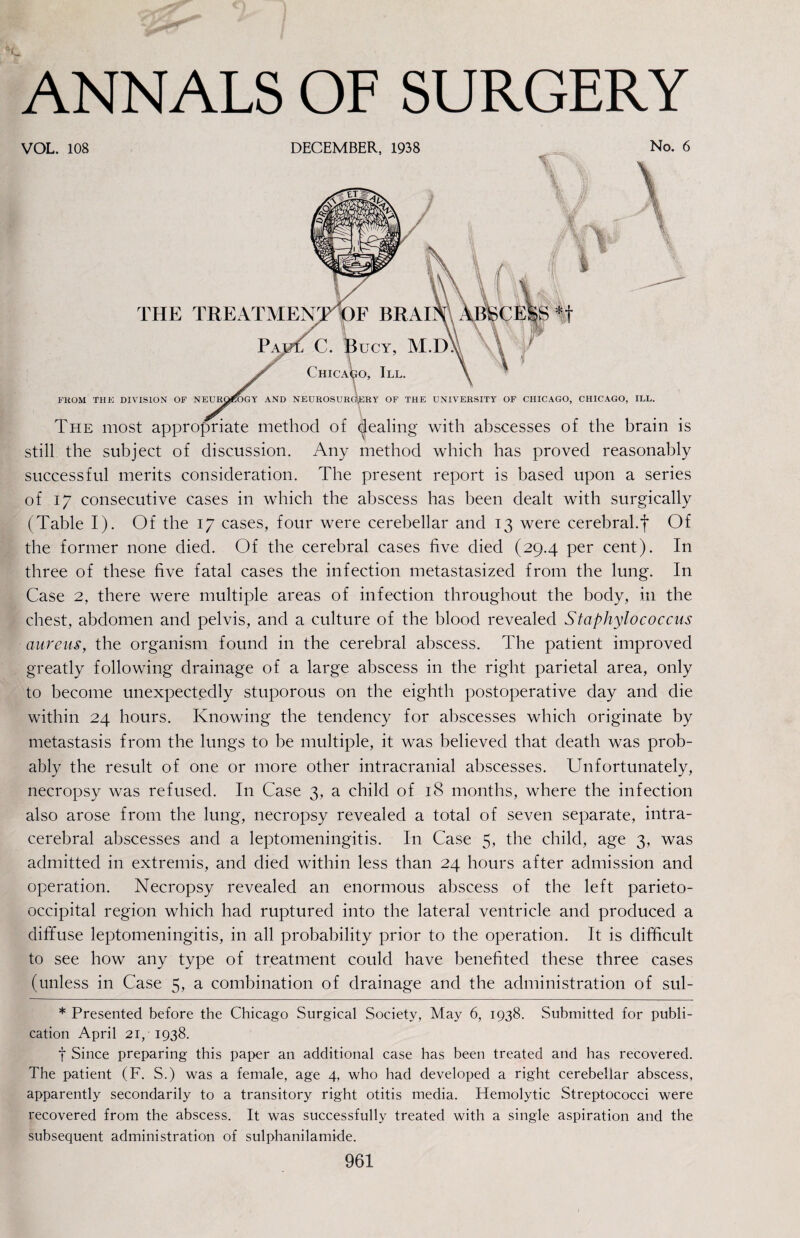 VOL. 108 DECEMBER, 1938 No. 6 THE TREATMENgrpF BRAI C. Bucy, M.D Chicago, III. FKOM THE DIVISION OF NEURQ^GY AND NEUROSURG^ERY OF THE UNIVERSITY OF CHICAGO, CHICAGO, ILL. The most appropriate method of (pealing with abscesses of the brain is still the subject of discussion. Any method which has proved reasonably successful merits consideration. The present report is based upon a series of 17 consecutive cases in which the abscess has been dealt with surgically (Table I). Of the 17 cases, four were cerebellar and 13 were cerebral.f Of the former none died. Of the cerebral cases five died (29.4 per cent). In three of these five fatal cases the infection metastasized from the lung. In Case 2, there were multiple areas of infection throughout the body, in the chest, abdomen and pelvis, and a culture of the blood revealed Staphylococcus aureus, the organism found in the cerebral abscess. Tbe patient improved greatly following drainage of a large abscess in the right parietal area, only to become unexpectedly stuporous on the eighth postoperative day and die within 24 hours. Knowing the tendency for abscesses which originate by metastasis from the lungs to be multiple, it was believed that death was prob¬ ably the result of one or more other intracranial abscesses. Unfortunately, necropsy was refused. In Case 3, a child of 18 months, where the infection also arose from the lung, necropsy revealed a total of seven separate, intra¬ cerebral abscesses and a leptomeningitis. In Case 5, the child, age 3, was admitted in extremis, and died within less than 24 hours after admission and operation. Necropsy revealed an enormous abscess of the left parieto¬ occipital region which had ruptured into the lateral ventricle and produced a diffuse leptomeningitis, in all probability prior to the operation. It is difficult to see how any type of treatment could have benefited these three cases (unless in Case 5, a combination of drainage and the administration of sul- * Presented before the Chicago Surgical Society, May 6, 1938. Submitted for publi¬ cation April 21,-1938. t Since preparing this paper an additional case has been treated and has recovered. The patient (F. S.) was a female, age 4, who had developed a right cerebellar abscess, apparently secondarily to a transitory right otitis media. Hemolytic Streptococci were recovered from the abscess. It was successfully treated with a single aspiration and the subsequent administration of sulphanilamide.