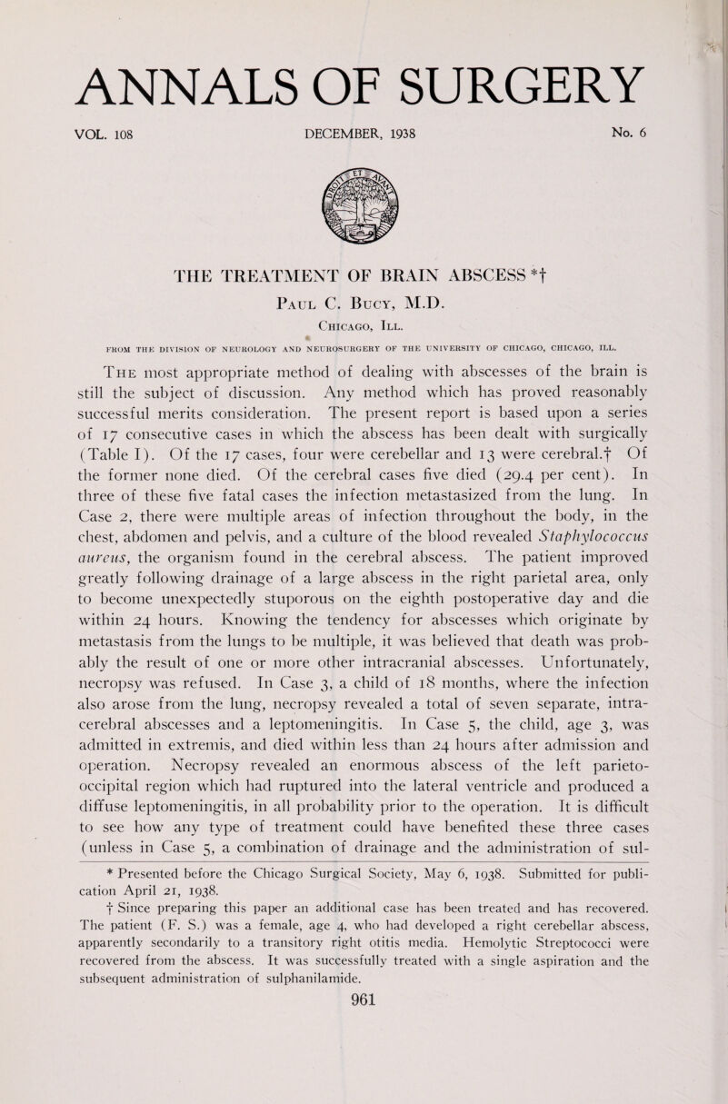 VOL. 108 DECEMBER, 1938 No. 6 THE TREATMENT OF BRAIN ABSCESS *t Paul C. Bucy, M.D. Chicago, 111. FKOM THE DIVISION OF NEUROLOGY AND NEUROSURGERY OF THE UNIVERSITY OF CHICAGO, CHICAGO, ILL. The most appropriate method of dealing with abscesses of the brain is still the subject of discussion. Any method which has proved reasonably successful merits consideration. The present report is based upon a series of 17 consecutive cases in which the abscess has been dealt with surgically (Table I). Of the 17 cases, four were cerebellar and 13 were cerebral.f Of the former none died. Of the cerebral cases five died (29.4 per cent). In three of these five fatal cases the infection metastasized from the lung. In Case 2, there were multiple areas of infection throughout the body, in the chest, abdomen and pelvis, and a culture of the blood revealed Staphylococcus aureus, the organism found in the cerebral abscess. The patient improved greatly following drainage of a large abscess in the right parietal area, only to become unexpectedly stuporous on the eighth postoperative day and die within 24 hours. Knowing the tendency for abscesses which originate by metastasis from the lungs to be multiple, it was believed that death was prob¬ ably the result of one or more other intracranial abscesses. Unfortunately, necropsy was refused. In Case 3, a child of 18 months, where the infection also arose from the lung, necropsy revealed a total of seven separate, intra¬ cerebral abscesses and a leptomeningitis. In Case 5, the child, age 3, was admitted in extremis, and died within less than 24 hours after admission and operation. Necropsy revealed an enormous abscess of the left parieto¬ occipital region which had ruptured into the lateral ventricle and produced a diffuse leptomeningitis, in all probability prior to the operation. It is difficult to see how any type of treatment could have benefited these three cases (unless in Case 5, a combination of drainage and the administration of sul- * Presented before the Chicago Surgical Society, May 6, 1938. Submitted for publi¬ cation April 21, 1938. t Since preparing this paper an additional case has been treated and has recovered. The patient (F. S.) was a female, age 4, who had developed a right cerebellar abscess, apparently secondarily to a transitory right otitis media. Hemolytic Streptococci were recovered from the abscess. It was successfully treated with a single aspiration and the subsequent administration of sulphanilamide.