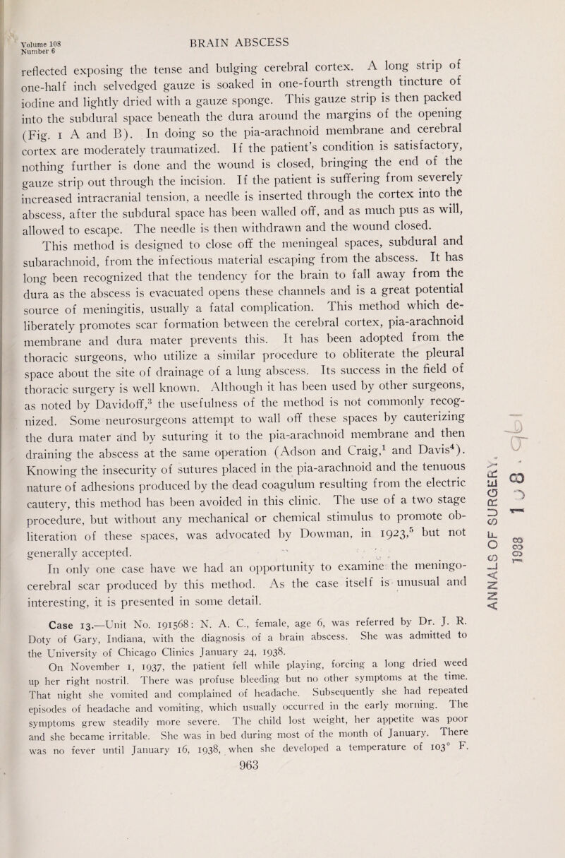 Number 6 reflected exposing the tense and bulging cerebral cortex. A long strip of one-half inch selvedged gauze is soaked in one-fourth strength tincture of iodine and lightly dried with a gauze sponge. This gauze strip is then packed into the subdural space beneath the dura around the margins of the opening (Fig. I A and B). In doing so the pia-arachnoid membrane and cerebral cortex are moderately traumatized. If the patient s condition is satisfactory, nothing further is done and the wound is closed, bringing the end of the gauze strip out through the incision. If the patient is suffering from severely increased intracranial tension, a needle is inserted through the cortex into the abscess, after the subdural space has been walled off, and as much pus as will, allowed to escape. The needle is then withdrawn and the wound closed. This method is designed to close off' the meningeal spaces, subdural and subarachnoid, from the infectious material escaping from the abscess. It has long been recognized that the tendency for the brain to fall away from the dura as the abscess is evacuated opens these channels and is a great potential source of meningitis, usually a fatal complication. This method which de¬ liberately promotes scar formation between the cerebral cortex, pia-arachnoid membrane and dura mater prevents this. It has been adopted from the thoracic surgeons, who utilize a similar proceduie to obliterate the pleural space about the site of drainage of a lung abscess. Its success in the field of thoracic surgery is well known. Although it has been used by other surgeons, as noted by Davidoff,’^ the usefulness of the method is not commonly recog¬ nized. Some neurosurgeons attempt to wall off these spaces by cauterizing the dura mater and by suturing it to the pia-arachnoid membrane and then draining the abscess at the same operation (Adson and Craig,^ and Davis^). Knowing the insecurity of sutures placed in the pia-arachnoid and the tenuous nature of adhesions produced by the dead coagulum resulting from the electric cautery, this method has been avoided in this clinic. The use of a two stage procedure, but without any mechanical or chemical stimulus to promote ob¬ literation of these spaces, was advocated by Dowman, in 1923,^ but not generally accepted. , In only one case have we had an opportunity to examine the meningo- cerebral scar produced by this method. As the case itself is-unusual and interesting, it is presented in some detail. Case 13.—Unit No. 191568: N. A. C., female, age 6, was referred by Dr. J. R. Doty of Gary, Indiana, with the diagnosis of a brain abscess. She was admitted to the University of Chicago Clinics January 24, 1938. On November i, 1937, the patient fell while playing, forcing a long dried weed up her right nostril. There was profuse bleeding but no other symptoms at the time. That night she vomited and complained of headache. Subsequently she had repeated episodes of headache and vomiting, which usually occurred in the early morning. The symptoms grew steadily more severe. The child lost weight, her appetite was poor and she became irritable. She was in bed during most of the month of January. There fever until January 16, 1938, when she developed a temperature of 103° F. 963 Id CD (T 3 CO Ll O CO CD oa OD a> < was no