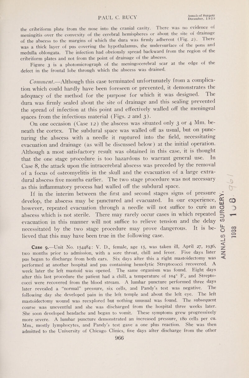 the cribriform plate from the nose into the cranial cavity. There was no evidence of meningitis over the convexity of the cerebral hemispheres or about the site of drainage of the abscess to the margins of which the dura was firmly adherent (Fig. 2). 1 here was a thick layer of pus covering the hypothalamus, the undersurface of the pons and medulla oblongata. The infection had obviously spread backward from the region of the cribriform plates and not from the point of drainage of the abscess. Figure 3 is a photomicrograph of the meningocerebral scar at the edge of the defect in the frontal lobe through which the abscess was drained. Comment.—Although this case terminated unfortunately from a complica¬ tion which could hardly have been foreseen or prevented, it demonstiates the adequacy of the method for the purpose for which it was designed. The dura was firmly sealed about the site of drainage and this sealing prevented the spread of infection at this point and efifectively walled ofif the meningeal spaces from the infectious material (Figs. 2 and 3). On one occasion (Case 12) the abscess was situated only 3 or 4 Mm. be¬ neath the cortex. The subdural space was walled off as usual, but on punc¬ turing the abscess with a needle it ruptured into the field, necessitating evacuation and drainage (as will be discussed below) at the initial operation. Although a most satisfactory result was obtained in this case, it is thought that the one stage procedure is too hazardous to warrant general use. In Case 8, the attack upon the intracerebral abscess was preceded by the removal of a focus of osteomyelitis in the skull and the evacuation of a large extra¬ dural abscess five months earlier. The two stage procedure was not necessary as this inflammatory process had walled off the subdural space. If in the interim between the first and second stages signs of pressure develop, the abscess may be punctured and evacuated. In our experience, however, repeated evacuation through a needle will not suffice to cure an abscess which is not sterile. There may rarely occur cases in which repeated evacuation in this manner will not suffice to relieve tension and the delay necessitated by the two stage procedure may prove dangerous. It is be¬ lieved that this may have been true in the following case. Case 9.—Unit No. 154484: V. D., female, age 15, was taken ill, April 27, 1936, two months prior to admission, with a sore throat, chill and fever. Five days later pus began to discharge from both ears. Six days after this a right mastoidectomy was performed at another hospital and pus containing hemolytic Streptococci recovered. A week later the left mastoid was opened. The same organism was found. Eight days after this last procedure the patient had a chill, a temperature of 104° F., and Strepto¬ cocci were recovered from the blood stream. A lumbar puncture performed three days later revealed a “normal” pressure, six cells, and Tandy’s test was negative. The following day she developed pain in the left temple and about the left eye. The left mastoidectomy wound was reexplored but nothing unusual was found. The subsequent course was uneventful and she was discharged from the hospital three weeks later. She soon developed headache and began to vomit. These symptoms grew progressively more severe. A lumbar puncture demonstrated an increased pressure, 180 cells per cu. Mm., mostly lymphocytes, and Pandy’s test gave a one plus reaction. She was then admitted to the University of Chicago Clinics, five days after discharge from the other lx! O 3 CO IL. O CO -J < < ca^ a> r“-