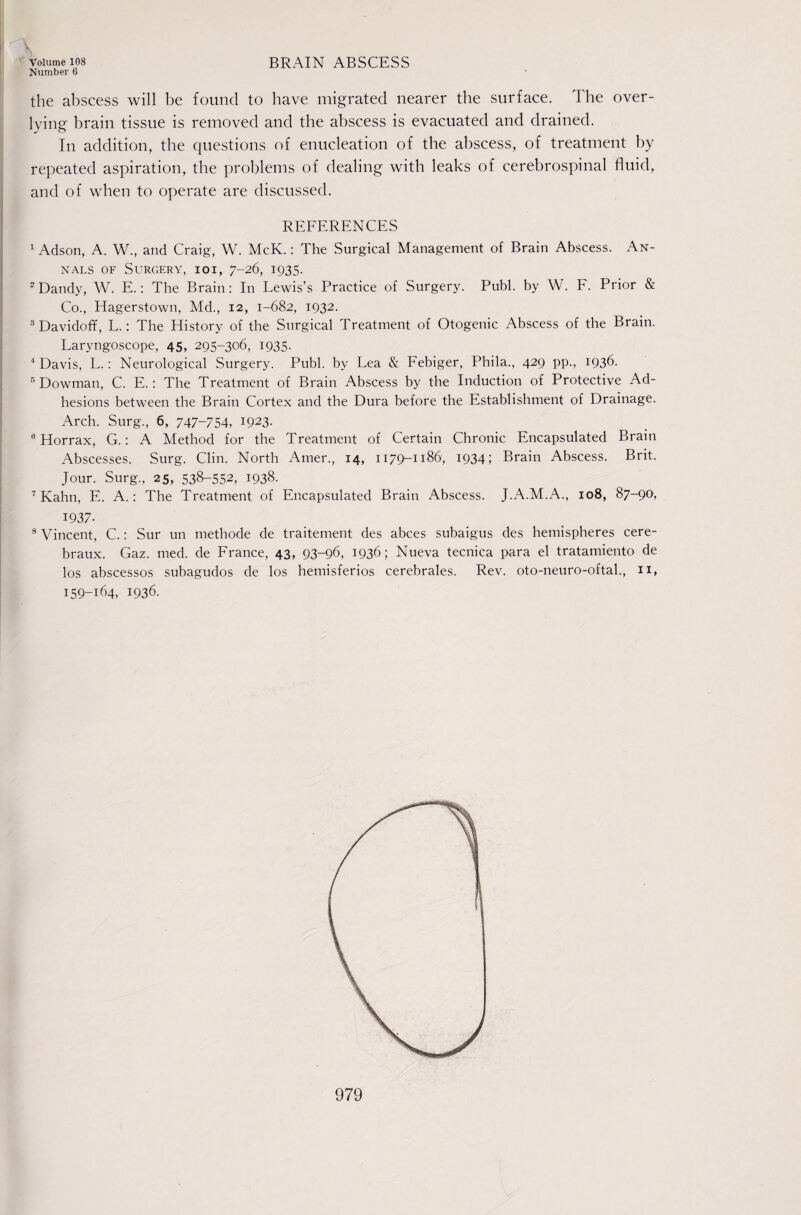 Number 6 the abscess will be found to have migrated nearer the surface. The over- lying brain tissue is removed and the abscess is evacuated and drained. In addition, the questions of enucleation of the abscess, of treatment by repeated aspiration, the problems of dealing with leaks of cerebrospinal fluid, and of when to operate are discussed. i REFERENCES . ^ Adson, A. W., and Craig, W. McK.: The Surgical Management of Brain Abscess. An- I NALs OF Surgery, ioi, 7-26, 1935. ‘Dandy, W. E.; The Brain: In Lewis’s Practice of Surgery. Publ. by W. F. Prior & Co., Hagerstown, Md., 12, 1-682, 1932. '^Davidoff, L.: The History of the Surgical Treatment of Otogenic Abscess of the Brain. Laryngoscope, 45, 295-306, 1935. ^ Davis, L.: Neurological Surgery. Publ. by Lea & Febiger, Phila., 429 pp., 1936. I ® Dowman, C. E.: The Treatment of Brain Abscess by the Induction of Protective Ad- j hesions between the Brain Cortex and the Dura before the Establishment of Drainage. Arch. Surg., 6, 747-754, 1923. [ ° Horrax, G.: A Method for the Treatment of Certain Chronic Encapsulated Brain ! Abscesses. Surg. Clin. North Amer., 14, 1179-1186, 1934; Brain Abscess. Brit. Jour. Surg., 25, 538-552, 1938. Kahn, E. A.: The Treatment of Encapsulated Brain Abscess. J.A.M.A., 108, 87-90, 1937- ® Vincent, C.: Sur un methode de traitenient des abces subaigus des hemispheres cere- braux. Gaz. med. de France, 43, 93-96, 1936; Nueva tecnica para el tratamiento de los abscessos subagudos de los hemisferios cerebrales. Rev. oto-neuro-oftal, ii, 159-164, 1936.