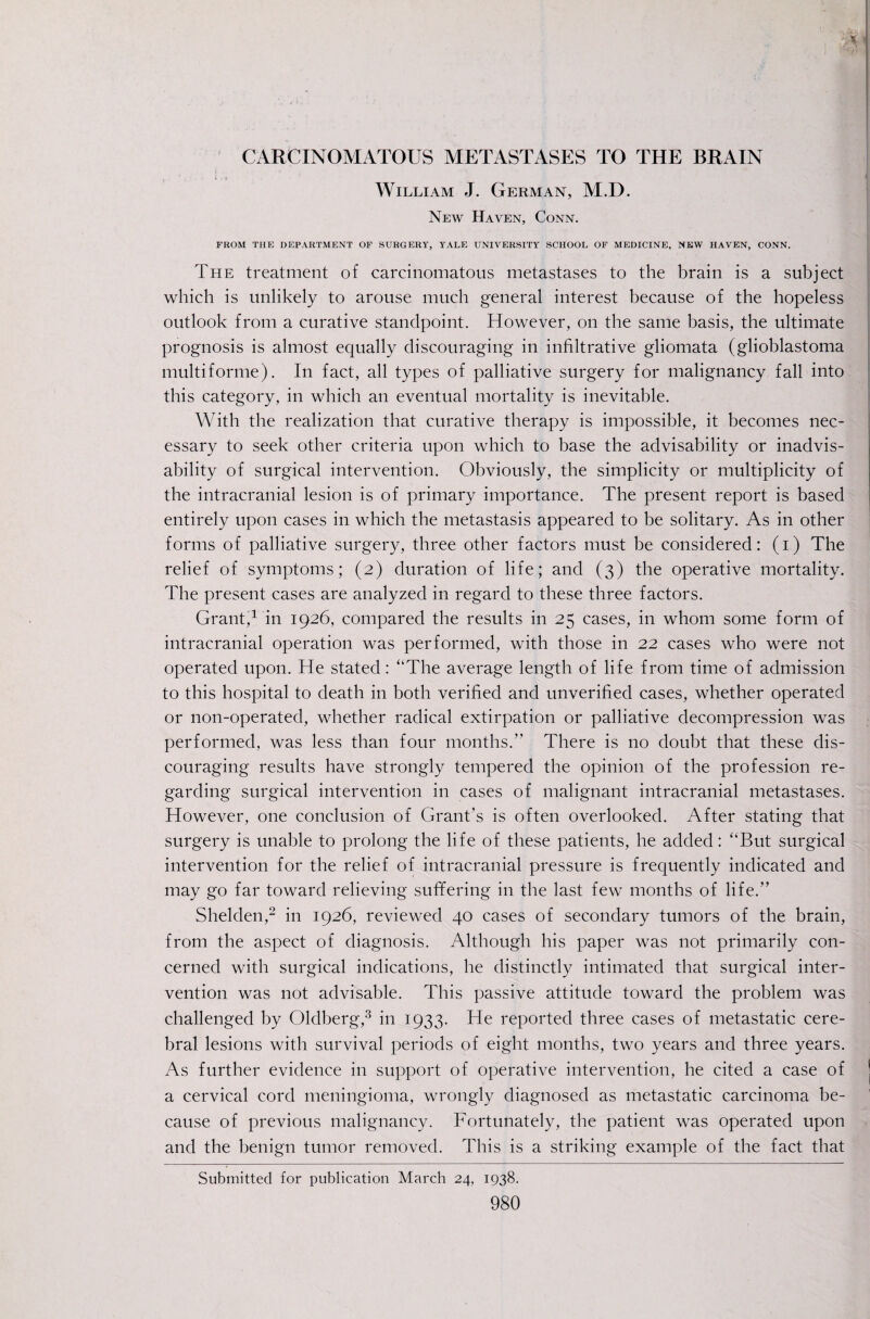 CARCINOMATOUS METASTASES TO THE BRAIN i i William J. German, M.D. New Haven, Conn. FROM THE DEPARTMENT OF SURGERY, YALE UNIVERSITY SCHOOL OF MEDICINE, NEW HAVEN, CONN. j The treatment of carcinomatous metastases to the brain is a subject ! which is unlikely to arouse much general interest because of the hopeless outlook from a curative standpoint. However, on the same basis, the ultimate I prognosis is almost equally discouraging in infiltrative gliomata (glioblastoma S multiforme). In fact, all types of palliative surgery for malignancy fall into this category, in which an eventual mortality is inevitable. With the realization that curative therapy is impossible, it becomes nec¬ essary to seek other criteria upon which to base the advisability or inadvis¬ ability of surgical intervention. Obviously, the simplicity or multiplicity of the intracranial lesion is of primary importance. The present report is based entirely upon cases in which the metastasis appeared to be solitary. As in other forms of palliative surgery, three other factors must be considered: (i) The relief of symptoms; (2) duration of life; and (3) the operative mortality. The present cases are analyzed in regard to these three factors. Grant'^ in 1926, compared the results in 25 cases, in whom some form of intracranial operation was performed, with those in 22 cases who were not operated upon. He stated: ‘‘The average length of life from time of admission to this hospital to death in both verified and unverified cases, whether operated or non-operated, whether radical extirpation or palliative decompression was performed, was less than four months.” There is no doubt that these dis¬ couraging results have strongly tempered the opinion of the profession re¬ garding surgical intervention in cases of malignant intracranial metastases. However, one conclusion of Grant’s is often overlooked. After stating that surgery is unable to prolong the life of these patients, he added: “But surgical intervention for the relief of intracranial pressure is frequently indicated and may go far toward relieving suffering in the last few months of life.” Shelden,^ in 1926, reviewed 40 cases of secondary tumors of the brain, from the aspect of diagnosis. Although his paper was not primarily con¬ cerned with surgical indications, he distinctly intimated that surgical inter¬ vention was not advisable. This passive attitude toward the problem was challenged by Oldberg,^ in 1933. He reported three cases of metastatic cere¬ bral lesions with survival periods of eight months, two years and three years. As further evidence in support of operative intervention, he cited a case of | a cervical cord meningioma, wrongly diagnosed as metastatic carcinoma be¬ cause of previous malignancy. Fortunately, the patient was operated upon and the benign tumor removed. This is a striking example of the fact that Submitted for publication March 24, 1938.
