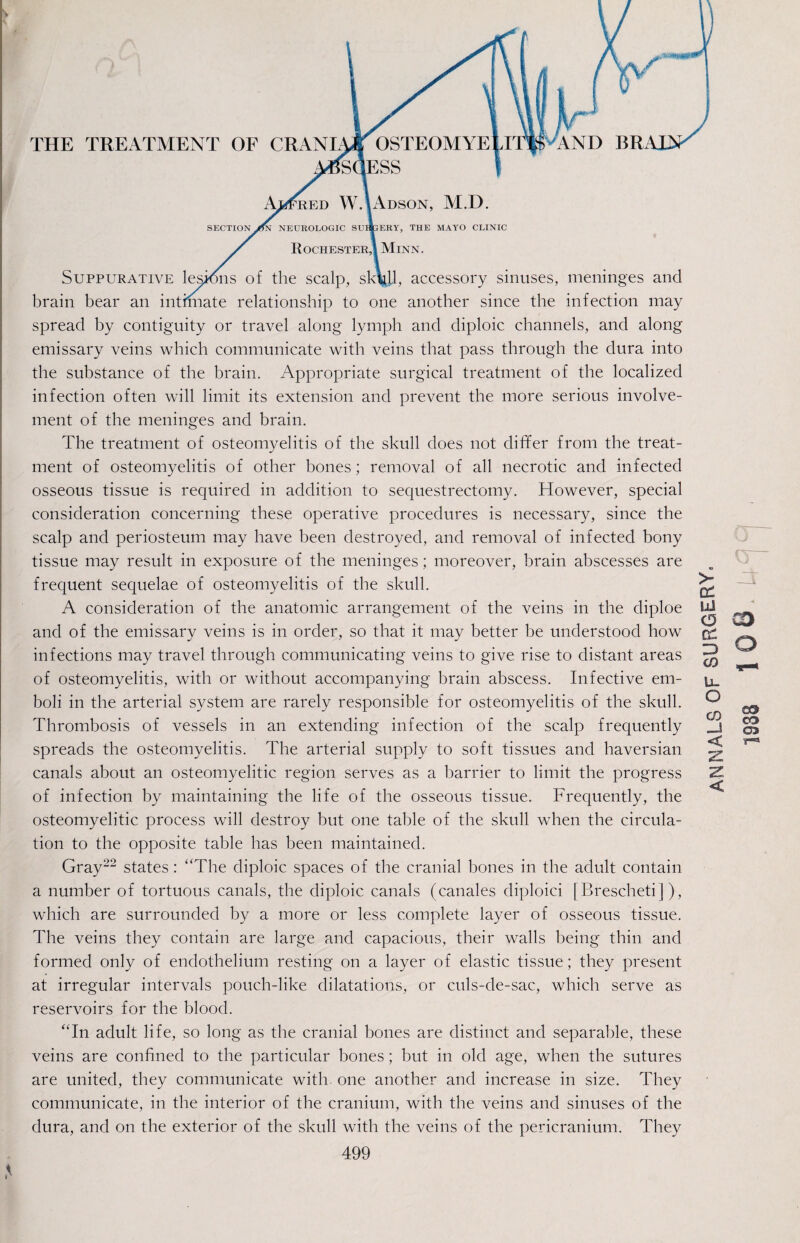 THE TREATMENT OF CRANIA* OSTEOMYE »S(!ESS Rochester,! Minn. Suppurative lesions of the scalp, sk\jl, accessory sinuses, meninges and brain bear an intimate relationship to one another since the infection may spread by contiguity or travel along lymph and diploic channels, and along emissary veins which communicate with veins that pass through the dura into the substance of the brain. Appropriate surgical treatment of the localized infection often will limit its extension and prevent the more serious involve¬ ment of the meninges and brain. The treatment of osteomyelitis of the skull does not differ from the treat¬ ment of osteomyelitis of other bones; removal of all necrotic and infected osseous tissue is required in addition to sequestrectomy. However, special consideration concerning these operative procedures is necessary, since the scalp and periosteum may have been destroyed, and removal of infected bony tissue may result in exposure of the meninges; moreover, brain abscesses are frequent sequelae of osteomyelitis of the skull. A consideration of the anatomic arrangement of the veins in the diploe spreads the osteomyelitis. The arterial supply to soft tissues and haversian canals about an osteomyelitic region serves as a barrier to limit the progress of infection by maintaining the life of the osseous tissue. Frequently, the osteomyelitic process will destroy but one table of the skull when the circula¬ tion to the opposite table has been maintained. Gray22 states: “The diploic spaces of the cranial bones in the adult contain a number of tortuous canals, the diploic canals (canales diploici [Brescheti]), which are surrounded by a more or less complete layer of osseous tissue. The veins they contain are large and capacious, their walls being thin and formed only of endothelium resting on a layer of elastic tissue; they present at irregular intervals pouch-like dilatations, or culs-de-sac, which serve as reservoirs for the blood. “In adult life, so long as the cranial bones are distinct and separable, these veins are confined to the particular bones; but in old age, when the sutures are united, they communicate with, one another and increase in size. They communicate, in the interior of the cranium, with the veins and sinuses of the dura, and on the exterior of the skull with the veins of the pericranium. They