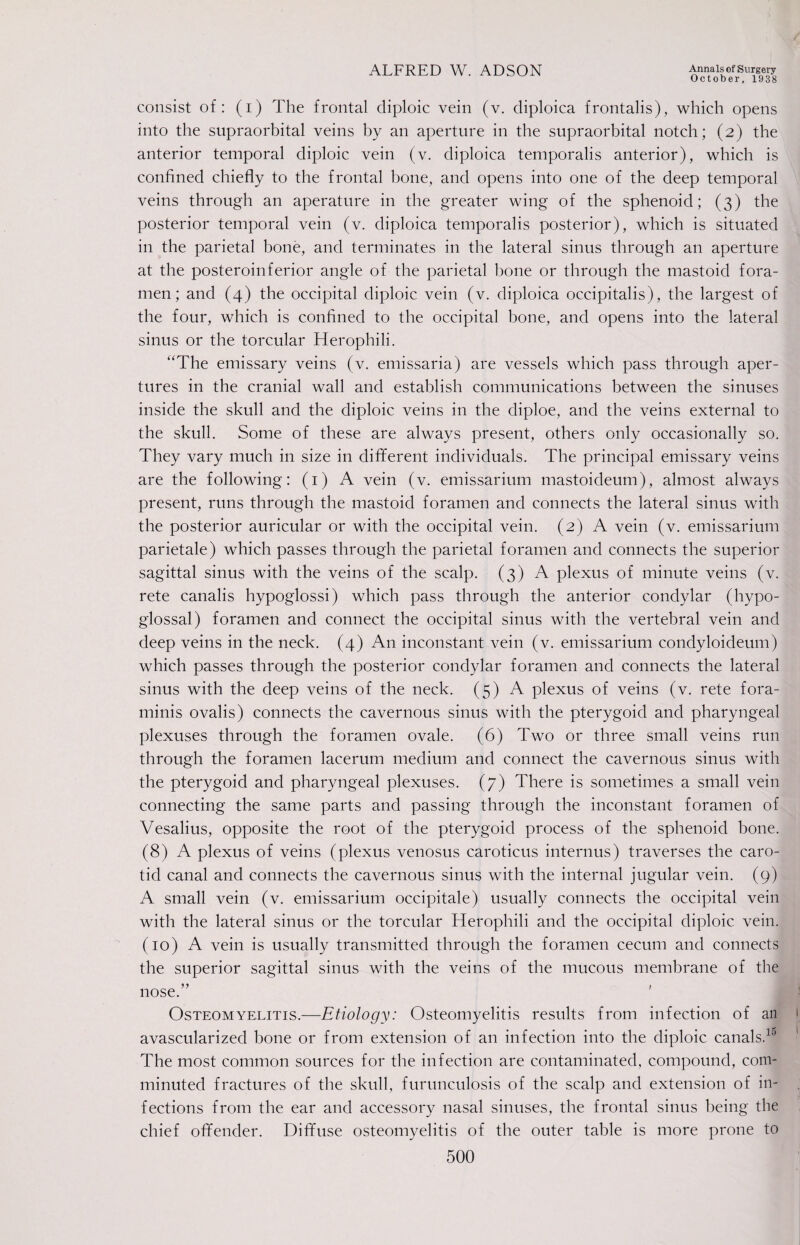 October, 1938 consist of: (i) The frontal diploic vein (v. diploica frontalis), which opens into the supraorbital veins by an aperture in the supraorbital notch; (2) the anterior temporal diploic vein (v. diploica temporalis anterior), which is confined chiefly to the frontal bone, and opens into one of the deep temporal veins through an aperature in the greater wing of the sphenoid; (3) the posterior temporal vein (v. diploica temporalis posterior), which is situated in the parietal bone, and terminates in the lateral sinus through an aperture at the posteroinferior angle of the parietal bone or through the mastoid fora¬ men; and (4) the occipital diploic vein (v. diploica occipitalis), the largest of the four, which is confined to the occipital bone, and opens into the lateral sinus or the torcular Herophili. “The emissary veins (v. emissaria) are vessels which pass through aper¬ tures in the cranial wall and establish communications between the sinuses inside the skull and the diploic veins in the diploe, and the veins external to the skull. Some of these are always present, others only occasionally so. They vary much in size in different individuals. The principal emissary veins are the following: (1) A vein (v. emissarium mastoideum), almost always present, runs through the mastoid foramen and connects the lateral sinus with the posterior auricular or with the occipital vein. (2) A vein (v. emissarium parietale) which passes through the parietal foramen and connects the superior sagittal sinus with the veins of the scalp. (3) A plexus of minute veins (v. rete canalis hypoglossi) which pass through the anterior condylar (hypo¬ glossal) foramen and connect the occipital sinus with the vertebral vein and deep veins in the neck. (4) An inconstant vein (v. emissarium condyloideum) which passes through the posterior condylar foramen and connects the lateral sinus with the deep veins of the neck. (5) A plexus of veins (v. rete fora- minis ovalis) connects the cavernous sinus with the pterygoid and pharyngeal plexuses through the foramen ovale. (6) Two or three small veins run through the foramen lacerum medium and connect the cavernous sinus with the pterygoid and pharyngeal plexuses. (7) There is sometimes a small vein connecting the same parts and passing through the inconstant foramen of Vesalius, opposite the root of the pterygoid process of the sphenoid bone. (8) A plexus of veins (plexus venosus caroticus internus) traverses the caro¬ tid canal and connects the cavernous sinus with the internal jugular vein. (9) A small vein (v. emissarium occipitale) usually connects the occipital vein with the lateral sinus or the torcular Herophili and the occipital diploic vein. (10) A vein is usually transmitted through the foramen cecum and connects the superior sagittal sinus with the veins of the mucous membrane of the nose.” Osteomyelitis.—Etiology: Osteomyelitis results from infection of an avascularized bone or from extension of an infection into the diploic canals.10 The most common sources for the infection are contaminated, compound, com¬ minuted fractures of the skull, furunculosis of the scalp and extension of in¬ fections from the ear and accessory nasal sinuses, the frontal sinus being the chief offender. Diffuse osteomyelitis of the outer table is more prone to