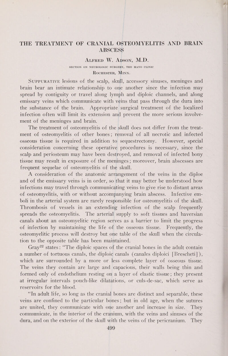 THE TREATMENT OF CRANIAL OSTEOMYELITIS AND BRAIN ABSCESS Alfred W. Adson, M.D. SECTION ON NEUROLOGIC SURGERY, THE MAYO CLINIC Rochester, Minn. Suppurative lesions of the scalp, skull, accessory sinuses, meninges and brain bear an intimate relationship to one another since the infection may spread by contiguity or travel along lymph and diploic channels, and along emissary veins which communicate with veins that pass through the dura into the substance of the brain. Appropriate surgical treatment of the localized infection often will limit its extension and prevent the more serious involve¬ ment of the meninges and brain. The treatment of osteomyelitis of the skull does not differ from the treat¬ ment of osteomyelitis of other bones; removal of all necrotic and infected osseous tissue is required in addition to sequestrectomy. However, special consideration concerning these operative procedures is necessary, since the scalp and periosteum may have been destroyed, and removal of infected bony tissue may result in exposure of the meninges; moreover, brain abscesses are frequent sequelae of osteomyelitis of the skull. A consideration of the anatomic arrangement of the veins in the diploe and of the emissary veins is in order, so that it may better be understood how infections may travel through communicating veins to give rise to distant areas of osteomyelitis, with or without accompanying brain abscess. Infective em¬ boli in the arterial system are rarely responsible for osteomyelitis of the skull. Thrombosis of vessels in an extending infection of the scalp frequently spreads the osteomyelitis. The arterial supply to soft tissues and haversian canals about an osteomyelitic region serves as a barrier to limit the progress of infection by maintaining the life of the osseous tissue. Frequently, the osteomyelitic process will destroy but one table of the skull when the circula¬ tion to the opposite table has been maintained. Gray22 states: “The diploic spaces of the cranial bones in the adult contain a number of tortuous canals, the diploic canals (canales diploid [Brescheti ]), which are surrounded by a more or less complete layer of osseous tissue. The veins they contain are large and capacious, their walls being thin and formed only of endothelium resting on a layer of elastic tissue; they present at irregular intervals pouch-like dilatations, or culs-de-sac, which serve as reservoirs for the blood. “In adult life, so long as the cranial bones are distinct and separable, these veins are confined to the particular bones; but in old age, when the sutures are united, they communicate with one another and increase in size. They communicate, in the interior of the cranium, with the veins and sinuses of the dura, and on the exterior of the skull with the veins of the pericranium. They