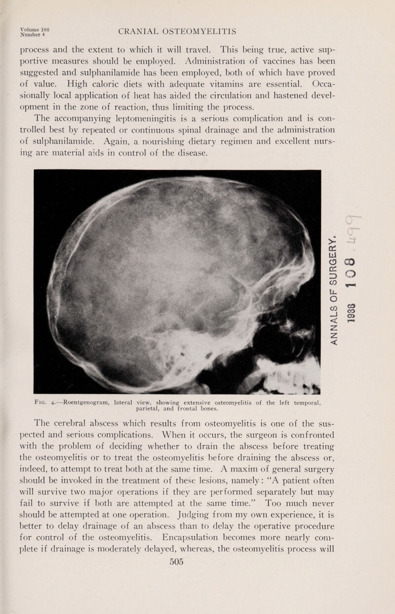 Number 4 CRANIAL OSTEOMYELITIS process and the extent to which it will travel. This being true, active sup¬ portive measures should be employed. Administration of vaccines has been suggested and sulphanilamide has been employed, both of which have proved of value. High caloric diets with adequate vitamins are essential. Occa¬ sionally local application of heat has aided the circulation and hastened devel¬ opment in the zone of reaction, thus limiting the process. The accompanying leptomeningitis is a serious complication and is con¬ trolled best by repeated or continuous spinal drainage and the administration of sulphanilamide. Again, a nourishing dietary regimen and excellent nurs¬ ing are material aids in control of the disease. Fig. 4.—Roentgenogram, lateral view, showing extensive osteomyelitis of the left temporal, parietal, and frontal bones. The cerebral abscess which results from osteomyelitis is one of the sus¬ pected and serious complications. When it occurs, the surgeon is confronted with the problem of deciding whether to drain the abscess before treating the osteomyelitis or to treat the osteomyelitis before draining the abscess or, indeed, to attempt to treat both at the same time. A maxim of general surgery should be invoked in the treatment of these lesions, namely: “A patient often will survive two major operations if they are performed separately but may fail to survive if both are attempted at the same time.” Too much never should be attempted at one operation. Judging from my own experience, it is better to delay drainage of an abscess than to delay the operative procedure for control of the osteomyelitis. Encapsulation becomes more nearly com¬ plete if drainage is moderately delayed, whereas, the osteomyelitis process will 505
