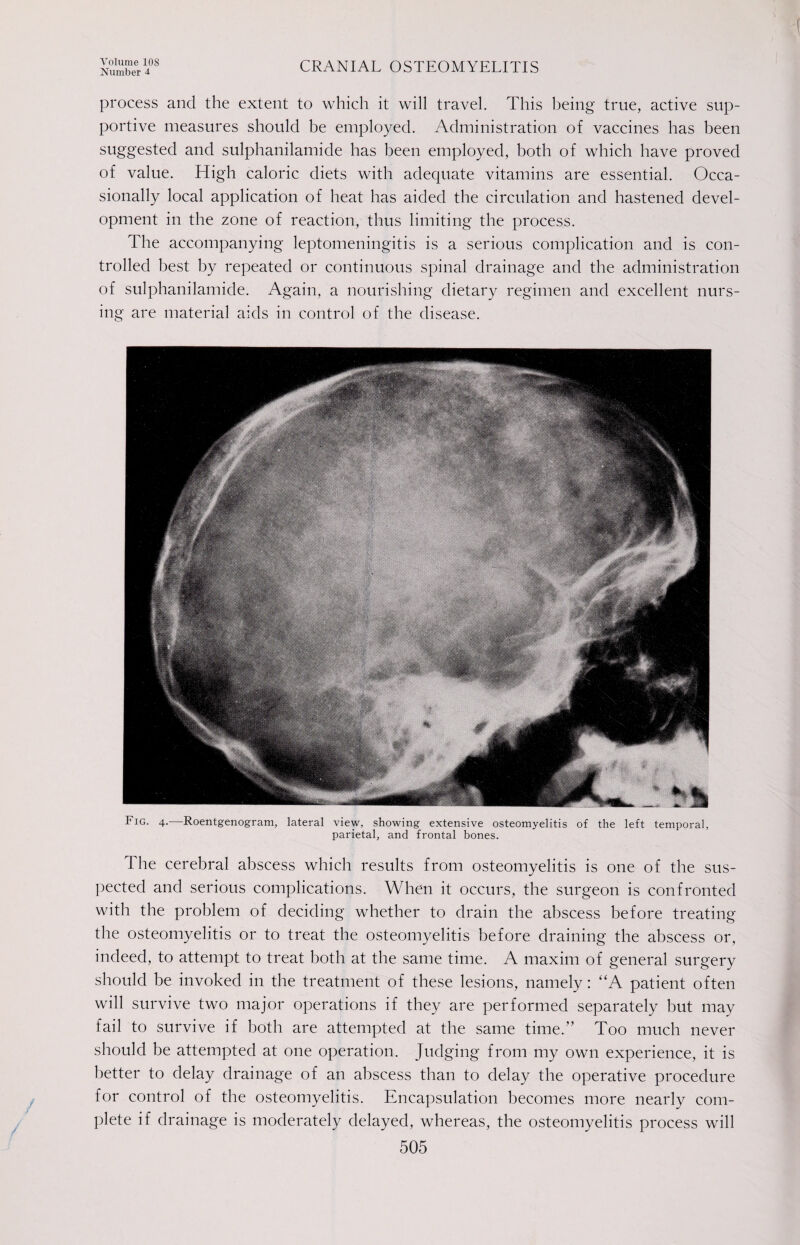 Number 4. CRANIAL OSTEOMYELITIS process and the extent to which it will travel. This being true, active sup¬ portive measures should be employed. Administration of vaccines has been suggested and sulphanilamide has been employed, both of which have proved of value. High caloric diets with adequate vitamins are essential. Occa¬ sionally local application of heat has aided the circulation and hastened devel¬ opment in the zone of reaction, thus limiting the process. The accompanying leptomeningitis is a serious complication and is con¬ trolled best by repeated or continuous spinal drainage and the administration of sulphanilamide. Again, a nourishing dietary regimen and excellent nurs¬ ing are material aids in control of the disease. Fig. 4.—Roentgenogram, lateral view, showing extensive osteomyelitis of the left temporal, parietal, and frontal bones. The cerebral abscess which results from osteomyelitis is one of the sus¬ pected and serious complications. When it occurs, the surgeon is confronted with the problem of deciding whether to drain the abscess before treating the osteomyelitis or to treat the osteomyelitis before draining the abscess or, indeed, to attempt to treat both at the same time. A maxim of general surgery should be invoked in the treatment of these lesions, namely: “A patient often will survive two major operations if they are performed separately but may fail to survive if both are attempted at the same time.” Too much never should be attempted at one operation. Judging from my own experience, it is better to delay drainage of an abscess than to delay the operative procedure for control of the osteomyelitis. Encapsulation becomes more nearly com¬ plete if drainage is moderately delayed, whereas, the osteomyelitis process will