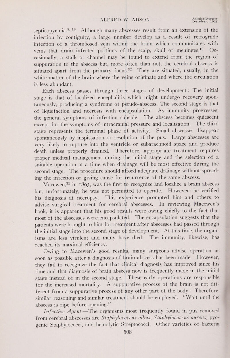 October, 1938 septicopyemia.5, 16 Although many abscesses result from an extension of the infection by contiguity, a large number develop as a result of retrograde infection of a thrombosed vein within the brain which communicates with veins that drain infected portions of the scalp, skull or meninges.10 Oc¬ casionally, a stalk or channel may be found to extend from the region of suppuration to the abscess but, more often than not, the cerebral abscess is situated apart from the primary focus.32 They are situated, usually, in the white matter of the brain where the veins originate and where the circulation is less abundant. Each abscess passes through three stages of development: The initial stage is that of localized encephalitis which might undergo recovery spon¬ taneously, producing a syndrome of pseudo-abscess. The second stage is that of liquefaction and necrosis with encapsulation. As immunity progresses, the general symptoms of infection subside. The abscess becomes quiescent except for the symptoms of intracranial pressure and localization. The third stage represents the terminal phase of activity. Small abscesses disappear spontaneously by inspissation or resolution of the pus. Large abscesses are very likely to rupture into the ventricle or subarachnoid space and produce death unless properly drained. Therefore, appropriate treatment requires proper medical management during the initial stage and the selection of a suitable operation at a time when drainage will be most effective during the second stage. The procedure should afford adequate drainage without spread¬ ing the infection or giving cause for recurrence of the same abscess. Macewen,31 in 1893, was the first to recognize and localize a brain abscess but, unfortunately, he was not permitted to operate. However, he verified his diagnosis at necropsy. This experience prompted him and others to advise surgical treatment for cerebral abscesses. In reviewing Macewen’s book, it is apparent that his good results were owing chiefly to the fact that most of the abscesses were encapsulated. The encapsulation suggests that the patients were brought to him for treatment after abscesses had passed through the initial stage into the second stage of development. At this time, the organ¬ isms are less virulent and many have died. The immunity, likewise, has reached its maximal efficiency. Owing to Macewen’s good results, many surgeons advise operation as soon as possible after a diagnosis of brain abscess has been made. However, they fail to recognize the fact that clinical diagnosis has improved since his time and that diagnosis of brain abscess now is frequently made in the initial stage instead of in the second stage. These early operations are responsible for the increased mortality. A suppurative process of the brain is not dif¬ ferent from a suppurative process of any other part of the body. Therefore, similar reasoning and similar treatment should be employed. “Wait until the abscess is ripe before opening.” Infective Agent.—The organisms most frequently found in pus removed from cerebral abscesses are Staphylococcus albus, Staphylococcus aureus, pyo¬ genic Staphylococci, and hemolytic Streptococci. Other varieties of bacteria