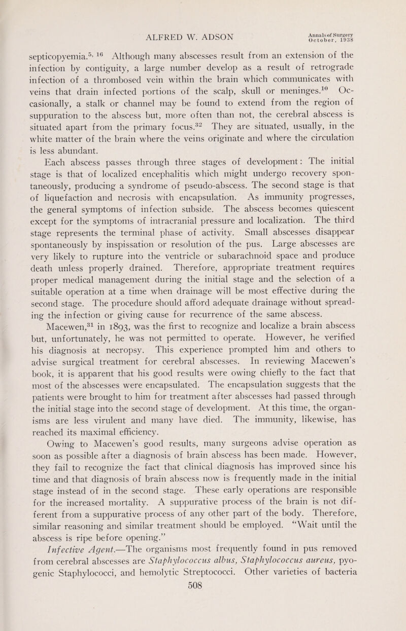 October, 1938 septicopyemia.5’ 16 Although many abscesses result from an extension of the infection by contiguity, a large number develop as a result of retrograde infection of a thrombosed vein within the brain which communicates with veins that drain infected portions of the scalp, skull or meninges.10 Oc¬ casionally, a stalk or channel may be found to extend from the region of suppuration to the abscess but, more often than not, the cerebral abscess is situated apart from the primary focus.32 They are situated, usually, in the white matter of the brain where the veins originate and where the circulation is less abundant. Each abscess passes through three stages of development: The initial stage is that of localized encephalitis which might undergo recovery spon¬ taneously, producing a syndrome of pseudo-abscess. The second stage is that of liquefaction and necrosis with encapsulation. As immunity progresses, the general symptoms of infection subside. The abscess becomes quiescent except for the symptoms of intracranial pressure and localization. The third stage represents the terminal phase of activity. Small abscesses disappear spontaneously by inspissation or resolution of the pus. Large abscesses are very likely to rupture into the ventricle or subarachnoid space and produce death unless properly drained. Therefore, appropriate treatment requires proper medical management during the initial stage and the selection of a suitable operation at a time when drainage will be most effective during the second stage. The procedure should afford adequate drainage without spread¬ ing the infection or giving cause for recurrence of the same abscess. Macewen,31 in 1893, was the first to recognize and localize a brain abscess but, unfortunately, he was not permitted to operate. However, he verified his diagnosis at necropsy. This experience prompted him and others to advise surgical treatment for cerebral abscesses. In reviewing Macewen’s book, it is apparent that his good results were owing chiefly to the fact that most of the abscesses were encapsulated. The encapsulation suggests that the patients were brought to him for treatment after abscesses had passed through the initial stage into the second stage of development. At this time, the organ¬ isms are less virulent and many have died. The immunity, likewise, has reached its maximal efficiency. Owing to Macewen’s good results, many surgeons advise operation as soon as possible after a diagnosis of brain abscess has been made. However, they fail to recognize the fact that clinical diagnosis has improved since his time and that diagnosis of brain abscess now is frequently made in the initial stage instead of in the second stage. These early operations are responsible for the increased mortality. A suppurative process of the brain is not dif¬ ferent from a suppurative process of any other part of the body. Therefore, similar reasoning and similar treatment should be employed. “Wait until the abscess is ripe before opening.” Infective Agent.—The organisms most frequently found in pus removed from cerebral abscesses are Staphylococcus albus, Staphylococcus aureus, pyo¬ genic Staphylococci, and hemolytic Streptococci. Other varieties of bacteria