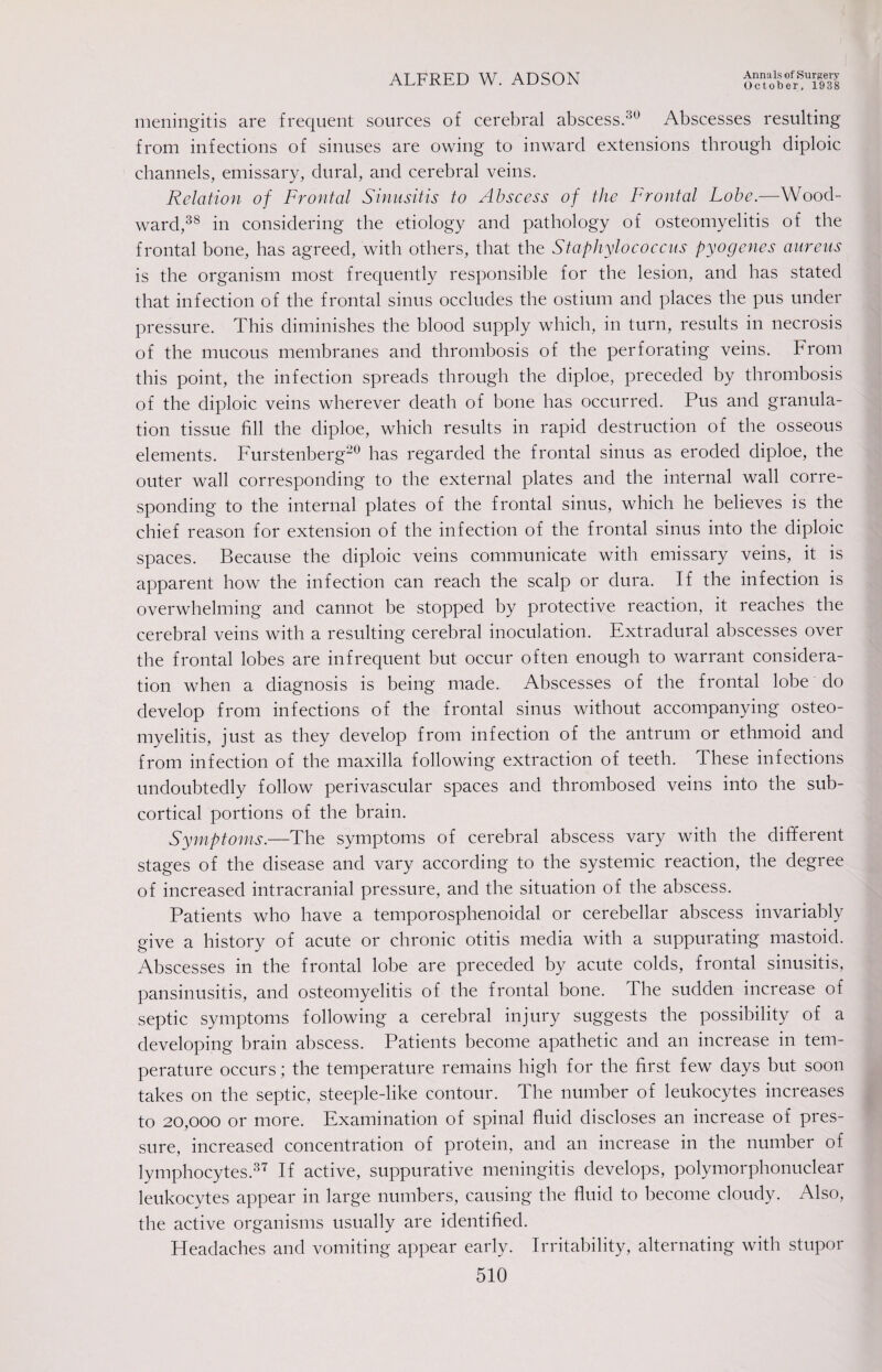 October, 1938 meningitis are frequent sources of cerebral abscess.30 Abscesses resulting from infections of sinuses are owing to inward extensions through diploic channels, emissary, dural, and cerebral veins. Relation of Frontal Sinusitis to Abscess of the Frontal Lobe.—Wood¬ ward,38 in considering the etiology and pathology of osteomyelitis of the frontal bone, has agreed, with others, that the Staphylococcus pyogenes aureus is the organism most frequently responsible for the lesion, and has stated that infection of the frontal sinus occludes the ostium and places the pus under pressure. This diminishes the blood supply which, in turn, results in necrosis of the mucous membranes and thrombosis of the perforating veins. From this point, the infection spreads through the diploe, preceded by thrombosis of the diploic veins wherever death of bone has occurred. Pus and granula¬ tion tissue fill the diploe, which results in rapid destruction of the osseous elements. Furstenberg20 has regarded the frontal sinus as eroded diploe, the outer wall corresponding to the external plates and the internal wall corre¬ sponding to the internal plates of the frontal sinus, which he believes is the chief reason for extension of the infection of the frontal sinus into the diploic spaces. Because the diploic veins communicate with emissary veins, it is apparent how the infection can reach the scalp or dura. If the infection is overwhelming and cannot be stopped by protective reaction, it reaches the cerebral veins with a resulting cerebral inoculation. Extradural abscesses over the frontal lobes are infrequent but occur often enough to warrant considera¬ tion when a diagnosis is being made. Abscesses of the frontal lobe do develop from infections of the frontal sinus without accompanying osteo¬ myelitis, just as they develop from infection of the antrum or ethmoid and from infection of the maxilla following extraction of teeth. These infections undoubtedly follow perivascular spaces and thrombosed veins into the sub¬ cortical portions of the brain. Symptoms.—The symptoms of cerebral abscess vary with the different stages of the disease and vary according to the systemic reaction, the degree of increased intracranial pressure, and the situation of the abscess. Patients who have a temporosphenoidal or cerebellar abscess invariably give a history of acute or chronic otitis media with a suppurating mastoid. Abscesses in the frontal lobe are preceded by acute colds, frontal sinusitis, pansinusitis, and osteomyelitis of the frontal bone. The sudden increase of septic symptoms following a cerebral injury suggests the possibility of a developing brain abscess. Patients become apathetic and an increase in tem¬ perature occurs; the temperature remains high for the first few days but soon takes on the septic, steeple-like contour. The number of leukocytes increases to 20,000 or more. Examination of spinal fluid discloses an increase of pres¬ sure, increased concentration of protein, and an increase in the number of lymphocytes.37 If active, suppurative meningitis develops, polymorphonuclear leukocytes appear in large numbers, causing the fluid to become cloudy. Also, the active organisms usually are identified. Headaches and vomiting appear early. Irritability, alternating with stupor 510