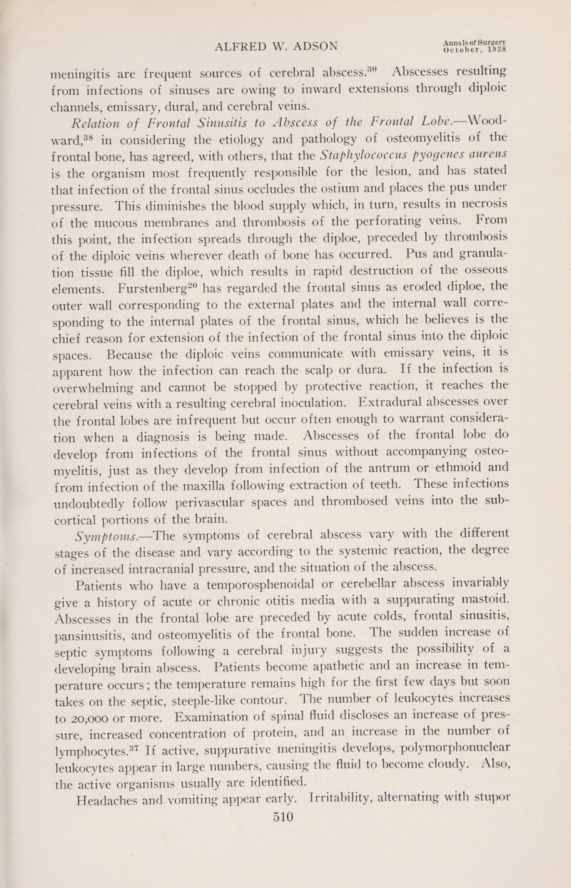 October, 1938 meningitis are frequent sources of cerebral abscess.30 Abscesses resulting from infections of sinuses are owing to inward extensions through diploic channels, emissary, dural, and cerebral veins. Relation of Frontal Sinusitis to Abscess of the Frontal Lobe.—Wood¬ ward,38 in considering the etiology and pathology of osteomyelitis of the frontal bone, has agreed, with others, that the Staphylococcus pyogenes aureus is the organism most frequently responsible for the lesion, and has stated that infection of the frontal sinus occludes the ostium and places the pus under pressure. This diminishes the blood supply which, in turn, results in necrosis of the mucous membranes and thrombosis of the perforating veins. From this point, the infection spreads through the diploe, preceded by thrombosis of the diploic veins wherever death of bone has occurred. Pus and granula¬ tion tissue fill the diploe, which results in rapid destruction of the osseous elements. Furstenberg20 has regarded the frontal sinus as eroded diploe, the outer wall corresponding to the external plates and the internal wall corre¬ sponding to the internal plates of the frontal sinus, which he believes is the chief reason for extension of the infection of the frontal sinus into the diploic spaces. Because the diploic veins communicate with emissary veins, it is apparent how the infection can reach the scalp or dura. If the infection is overwhelming and cannot be stopped by protective reaction, it reaches the cerebral veins with a resulting cerebral inoculation. Extradural abscesses over the frontal lobes are infrequent but occur often enough to warrant considera¬ tion when a diagnosis is being made. Abscesses of the frontal lobe do develop from infections of the frontal sinus without accompanying osteo¬ myelitis, just as they develop from infection of the antrum or ethmoid and from infection of the maxilla following extraction of teeth. These infections undoubtedly follow perivascular spaces and thrombosed veins into the sub¬ cortical portions of the brain. Symptoms.—The symptoms of cerebral abscess vary with the different stages of the disease and vary according to the systemic reaction, the degree of increased intracranial pressure, and the situation of the abscess. Patients who have a temporosphenoidal or cerebellar abscess invariably give a history of acute or chronic otitis media with a suppurating mastoid. Abscesses in the frontal lobe are preceded by acute colds, frontal sinusitis, pansinusitis, and osteomyelitis of the frontal bone. The sudden increase of septic symptoms following a cerebral injury suggests the possibility of a developing brain abscess. Patients become apathetic and an increase in tem¬ perature occurs; the temperature remains high for the first few days but soon takes on the septic, steeple-like contour. 1 he number of leukocytes mcieases to 20,000 or more. Examination of spinal fluid discloses an inciease of pres¬ sure, increased concentration of protein, and an increase in tbe number of lymphocytes.37 If active, suppurative meningitis develops, polymorphonuclear leukocytes appear in large numbers, causing the fluid to become cloudy. Also, the active organisms usually are identified. Headaches and vomiting appear early. Irritability, alternating with stupor