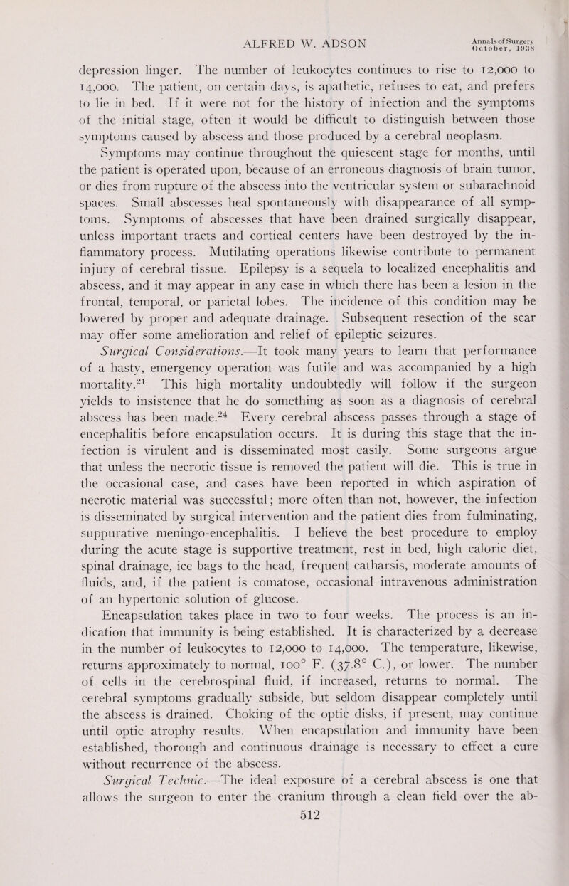 October, 1938 depression linger. The number of leukocytes continues to rise to 12,000 to 14,000. The patient, on certain days, is apathetic, refuses to eat, and prefers to lie in bed. If it were not for the history of infection and the symptoms of the initial stage, often it would be difficult to distinguish between those symptoms caused by abscess and those produced by a cerebral neoplasm. Symptoms may continue throughout the quiescent stage for months, until the patient is operated upon, because of an erroneous diagnosis of brain tumor, or dies from rupture of the abscess into the ventricular system or subarachnoid spaces. Small abscesses heal spontaneously with disappearance of all symp¬ toms. Symptoms of abscesses that have been drained surgically disappear, unless important tracts and cortical centers have been destroyed by the in¬ flammatory process. Mutilating operations likewise contribute to permanent injury of cerebral tissue. Epilepsy is a sequela to localized encephalitis and abscess, and it may appear in any case in which there has been a lesion in the frontal, temporal, or parietal lobes. The incidence of this condition may be lowered by proper and adequate drainage. Subsequent resection of the scar may offer some amelioration and relief of epileptic seizures. Surgical Considerations.—It took many years to learn that performance of a hasty, emergency operation was futile and was accompanied by a high mortality.21 This high mortality undoubtedly will follow if the surgeon yields to insistence that he do something as soon as a diagnosis of cerebral abscess has been made.24 Every cerebral abscess passes through a stage of encephalitis before encapsulation occurs. It is during this stage that the in¬ fection is virulent and is disseminated most easily. Some surgeons argue that unless the necrotic tissue is removed the patient will die. This is true in the occasional case, and cases have been reported in which aspiration of necrotic material was successful; more often than not, however, the infection is disseminated by surgical intervention and the patient dies from fulminating, suppurative meningo-encephalitis. I believe the best procedure to employ during the acute stage is supportive treatment, rest in bed, high caloric diet, spinal drainage, ice bags to the head, frequent catharsis, moderate amounts of fluids, and, if the patient is comatose, occasional intravenous administration of an hypertonic solution of glucose. Encapsulation takes place in two to four weeks. The process is an in¬ dication that immunity is being established. It is characterized by a decrease in the number of leukocytes to 12,000 to 14,000. The temperature, likewise, returns approximately to normal, ioo° F. (37.8° C.), or lower. The number of cells in the cerebrospinal fluid, if increased, returns to normal. The cerebral symptoms gradually subside, but seldom disappear completely until the abscess is drained. Choking of the optic disks, if present, may continue until optic atrophy results. When encapsulation and immunity have been established, thorough and continuous drainage is necessary to effect a cure without recurrence of the abscess. Surgical Technic.—The ideal exposure of a cerebral abscess is one that allows the surgeon to enter the cranium through a clean field over the ab-