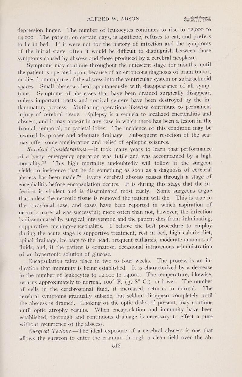 October, 1938 depression linger. The number of leukocytes continues to rise to 12,000 to 14,000. The patient, on certain days, is apathetic, refuses to eat, and prefers to lie in bed. If it were not for the history of infection and the symptoms of the initial stage, often it would be difficult to distinguish between those symptoms caused by abscess and those produced by a cerebral neoplasm. Symptoms may continue throughout the quiescent stage for months, until the patient is operated upon, because of an erroneous diagnosis of brain tumor, or dies from rupture of the abscess into the ventricular system or subarachnoid spaces. Small abscesses heal spontaneously with disappearance of all symp¬ toms. Symptoms of abscesses that have been drained surgically disappear, unless important tracts and cortical centers have been destroyed by the in¬ flammatory process. Mutilating operations likewise contribute to permanent injury of cerebral tissue. Epilepsy is a sequela to localized encephalitis and abscess, and it may appear in any case in which there has been a lesion in the frontal, temporal, or parietal lobes. The incidence of this condition may be lowered by proper and adequate drainage. Subsequent resection of the scar may offer some amelioration and relief of epileptic seizures. Surgical Considerations.—It took many years to learn that performance of a hasty, emergency operation was futile and was accompanied by a high mortality.21 This high mortality undoubtedly will follow if the surgeon yields to insistence that he do something as soon as a diagnosis of cerebral abscess has been made.24 Every cerebral abscess passes through a stage of encephalitis before encapsulation occurs. It is during this stage that the in¬ fection is virulent and is disseminated most easily. Some surgeons argue that unless the necrotic tissue is removed the patient will die. This is true in the occasional case, and cases have been reported in which aspiration of necrotic material was successful; more often than not, however, the infection is disseminated by surgical intervention and the patient dies from fulminating, suppurative meningo-encephalitis. I believe the best procedure to employ during the acute stage is supportive treatment, rest in bed, high caloric diet, spinal drainage, ice bags to the head, frequent catharsis, moderate amounts of fluids, and, if the patient is comatose, occasional intravenous administration of an hypertonic solution of glucose. Encapsulation takes place in two to four weeks. The process is an in¬ dication that immunity is being established. It is characterized by a decrease in the number of leukocytes to 12,000 to 14,000. The temperature, likewise, returns approximately to normal, ioo° F. (37.8° C.), or lower. The number of cells in the cerebrospinal fluid, if increased, returns to normal. The cerebral symptoms gradually subside, but seldom disappear completely until the abscess is drained. Choking of the optic disks, if present, may continue until optic atrophy results. When encapsulation and immunity have been established, thorough and continuous drainage is necessary to effect a cure without recurrence of the abscess. Surgical Technic.—The ideal exposure of a cerebral abscess is one that allows the surgeon to enter the cranium through a clean field over the ab-