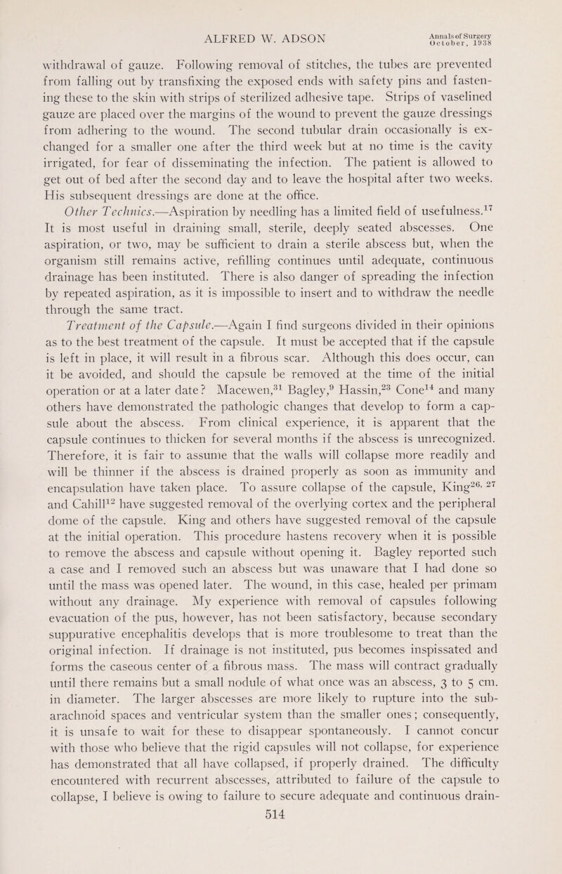 October, 1938 withdrawal of gauze. Following removal of stitches, the tubes are prevented from falling out by transfixing the exposed ends with safety pins and fasten¬ ing these to the skin with strips of sterilized adhesive tape. Strips of vaselined gauze are placed over the margins of the wound to prevent the gauze dressings from adhering to the wound. The second tubular drain occasionally is ex¬ changed for a smaller one after the third week but at no time is the cavity irrigated, for fear of disseminating the infection. The patient is allowed to get out of bed after the second day and to leave the hospital after two weeks. His subsequent dressings are done at the office. Other Technics.—Aspiration by needling has a limited field of usefulness.17 It is most useful in draining small, sterile, deeply seated abscesses. One aspiration, or two, may be sufficient to drain a sterile abscess but, when the organism still remains active, refilling continues until adequate, continuous drainage has been instituted. There is also danger of spreading the infection by repeated aspiration, as it is impossible to insert and to withdraw the needle through the same tract. Treatment of the Capsule.—Again I find surgeons divided in their opinions as to the best treatment of the capsule. It must be accepted that if the capsule is left in place, it will result in a fibrous scar. Although this does occur, can it be avoided, and should the capsule be removed at the time of the initial operation or at a later date ? Macewen,31 Bagley,9 Hassin,23 Cone14 and many others have demonstrated the pathologic changes that develop to form a cap¬ sule about the abscess. From clinical experience, it is apparent that the capsule continues to thicken for several months if the abscess is unrecognized. Therefore, it is fair to assume that the walls will collapse more readily and will be thinner if the abscess is drained properly as soon as immunity and encapsulation have taken place. To assure collapse of the capsule, King20, 27 and Cahill12 have suggested removal of the overlying cortex and the peripheral dome of the capsule. King and others have suggested removal of the capsule at the initial operation. This procedure hastens recovery when it is possible to remove the abscess and capsule without opening it. Bagley reported such a case and I removed such an abscess but was unaware that I had done so until the mass was opened later. The wound, in this case, healed per primam without any drainage. My experience with removal of capsules following evacuation of the pus, however, has not been satisfactory, because secondary suppurative encephalitis develops that is more troublesome to treat than the original infection. If drainage is not instituted, pus becomes inspissated and forms the caseous center of a fibrous mass. The mass will contract gradually until there remains but a small nodule of what once was an abscess, 3 to 5 cm. in diameter. The larger abscesses are more likely to rupture into the sub¬ arachnoid spaces and ventricular system than the smaller ones; consequently, it is unsafe to wait for these to disappear spontaneously. I cannot concur with those who believe that the rigid capsules will not collapse, for experience has demonstrated that all have collapsed, if properly drained. The difficulty encountered with recurrent abscesses, attributed to failure of the capsule to collapse, I believe is owing to failure to secure adequate and continuous drain-