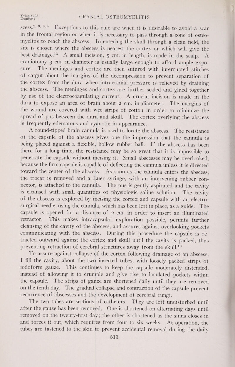 Number 4 CRANIAL OSTEOMYELITIS scess.2’ 3> 6> 8 Exceptions to this rule are when it is desirable to avoid a scar in the frontal region or when it is necessary to pass through a zone of osteo¬ myelitis to reach the abscess. In entering the skull through a clean field, the site is chosen where the abscess is nearest the cortex or which will give the best drainage.13 A small incision, 5 cm. in length, is made in the scalp. A craniotomy 3 cm. in diameter is usually large enough to afford ample expo¬ sure. The meninges and cortex are then sutured with interrupted stitches of catgut about the margins of the decompression to prevent separation of the cortex from the dura when intracranial pressure is relieved by draining the abscess. The meninges and cortex are further sealed and glued together by use of the electrocoagulating current. A crucial incision is made in the dura to expose an area of brain about 2 cm. in diameter. The margins of the wound are covered with wet strips of cotton in order to minimize the spread of pus between the dura and skull. The cortex overlying the abscess is frequently edematous and cyanotic in appearance. A round-tipped brain cannula is used to locate the abscess. The resistance of the capsule of the abscess gives one the impression that the cannula is being placed against a flexible, hollow rubber ball. If the abscess has been there for a long time, the resistance may be so great that it is impossible to penetrate the capsule without incising it. Small abscesses may be overlooked, because the firm capsule is capable of deflecting the cannula unless it is directed toward the center of the abscess. As soon as the cannula enters the abscess, the trocar is removed and a Luer syringe, with an intervening rubber con¬ nector, is attached to the cannula. The pus is gently aspirated and the cavity is cleansed with small quantities of physiologic saline solution. The cavity of the abscess is explored by incising the cortex and capsule with an electro- surgical needle, using the cannula, which has been left in place, as a guide. The capsule is opened for a distance of 2 cm. in order to insert an illuminated retractor. This makes intracapsular exploration possible, permits further cleansing of the cavity of the abscess, and assures against overlooking pockets communicating with the abscess. During this procedure the capsule is re¬ tracted outward against the cortex and skull until the cavity is packed, thus preventing retraction of cerebral structures away from the skull.18 To assure against collapse of the cortex following drainage of an abscess, I fill the cavity, about the two inserted tribes, with loosely packed strips of iodoform gauze. This continues to keep the capsule moderately distended, instead of allowing it to crumple and give rise to loculated pockets within the capsule. The strips of gauze are shortened daily until they are removed on the tenth day. The gradual collapse and contraction of the capsule prevent recurrence of abscesses and the development of cerebral fungi. The two tubes are sections of catheters. They are left undisturbed until after the gauze has been removed. One is shortened on alternating days until removed on the twenty-first day; the other is shortened as the sinus closes in and forces it out, which requires from four to six weeks. At operation, the tubes are fastened to the skin to prevent accidental removal during the daily