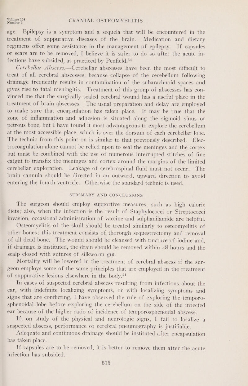 Number 4 CRANIAL OSTEOMYELITIS age. Epilepsy is a symptom and a sequela that will be encountered in the treatment of suppurative diseases of the brain. Medication and dietary regimens offer some assistance in the management of epilepsy. If capsules or scars are to be removed, I believe it is safer to do so after the acute in¬ fections have subsided, as practiced by Penfield.34 Cerebellar Abscess.—Cerebellar abscesses have been the most difficult to treat of all cerebral abscesses, because collapse of the cerebellum following drainage frequently results in contamination of the subarachnoid spaces and gives rise to fatal meningitis. Treatment of this group of abscesses has con¬ vinced me that the surgically sealed cerebral wound has a useful place in the treatment of brain abscesses. The usual preparation and delay are employed to make sure that encapsulation has taken place. It may be true that the zone of inflammation and adhesion is situated along the sigmoid sinus or petrous bone, but I have found it most advantageous to explore the cerebellum at the most accessible place, which is over the dorsum of each cerebellar lobe. The technic from this point on is similar to that previously described. Elec¬ trocoagulation alone cannot be relied upon to seal the meninges and the cortex but must be combined with the use of numerous interrupted stitches of fine catgut to transfix the meninges and cortex around the margins of the limited cerebellar exploration. Leakage of cerebrospinal fluid must not occur. The brain cannula should be directed in an outward, upward direction to avoid entering the fourth ventricle. Otherwise the standard technic is used. SUMMARY AND CONCLUSIONS The surgeon should employ supportive measures, such as high caloric diets; also, when the infection is the result of Staphylococci or Streptococci invasion, occasional administration of vaccine and sulphanilamide are helpful. Osteomyelitis of the skull should be treated similarly to osteomyelitis of other bones; this treatment consists of thorough sequestrectomy and removal of all dead bone. The wound should be cleansed with tincture of iodine and, if drainage is instituted, the drain should be removed within 48 hours and the scalp closed with sutures of silkworm gut. Mortality will be lowered in the treatment of cerebral abscess if the sur¬ geon employs some of the same principles that are employed in the treatment of suppurative lesions elsewhere in the body.21 In cases of suspected cerebral abscess resulting from infections about the ear, with indefinite localizing symptoms, or with localizing symptoms and signs that are conflicting, I have observed the rule of exploring the temporo- sphenoidal lobe before exploring the cerebellum on the side of the infected ear because of the higher ratio of incidence of temporosphenoidal abscess. If, on study of the physical and neurologic signs, I fail to localize a suspected abscess, performance of cerebral pneumography is justifiable. Adequate and continuous drainage should be instituted after encapsulation has taken place. If capsules are to be removed, it is better to remove them after the acute infection has subsided.