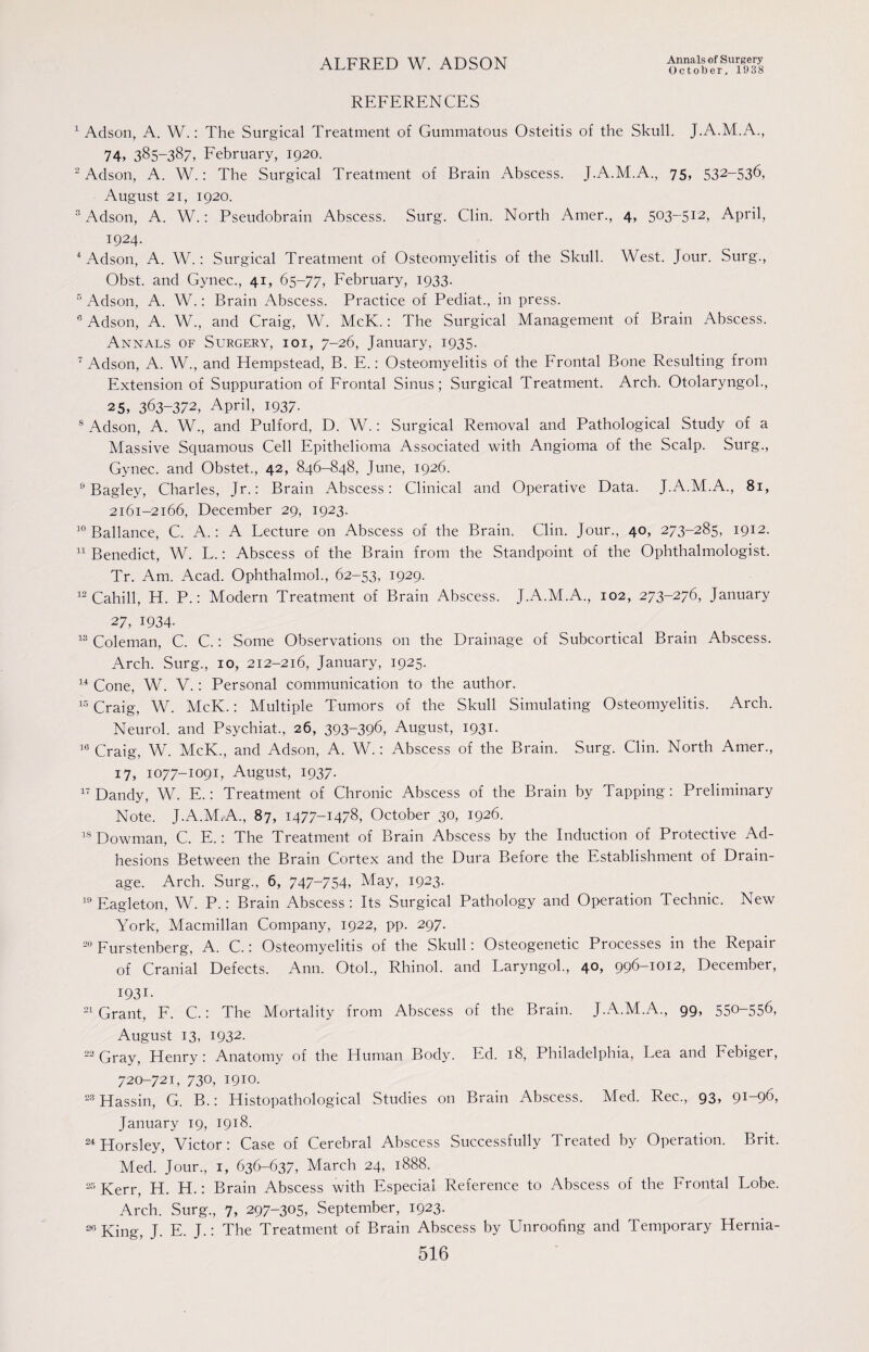 October, 1938 REFERENCES 1 Adson, A. W.: The Surgical Treatment of Gummatous Osteitis of the Skull. J.A.M.A., 74, 385-387, February, 1920. 2 Adson, A. W.: The Surgical Treatment of Brain Abscess. J.A.M.A., 75, 532-536, August 21, 1920. 3 Adson, A. W.: Pseudobrain Abscess. Surg. Clin. North Amer., 4, 503-512, April, I924. 4 Adson, A. W.: Surgical Treatment of Osteomyelitis of the Skull. West. Jour. Surg., Obst. and Gynec., 41, 65-77, February, 1933. 5 Adson, A. W.: Brain Abscess. Practice of Pediat., in press. 6 Adson, A. W., and Craig, W. McK.: The Surgical Management of Brain Abscess. Annals of Surgery, ioi, 7-26, January, 1935. 7 Adson, A. W., and Plempstead, B. E.: Osteomyelitis of the Frontal Bone Resulting from Extension of Suppuration of Frontal Sinus; Surgical Treatment. Arch. Otolaryngol., 25, 363-372, April, 1937. 8 Adson, A. W., and Pulford, D. W.: Surgical Removal and Pathological Study of a Massive Squamous Cell Epithelioma Associated with Angioma of the Scalp. Surg., Gynec. and Obstet., 42, 846-848, June, 1926. 0 Bagley, Charles, Jr.: Brain Abscess: Clinical and Operative Data. J.A.M.A., 81, 2161-2166, December 29, 1923. 10 Ballance, C. A.: A Lecture on Abscess of the Brain. Clin. Jour., 40, 273-285, 1912. 11 Benedict, W. L.: Abscess of the Brain from the Standpoint of the Ophthalmologist. Tr. Am. Acad. Ophthalmol., 62-53, 1929. 12 Cahill, H. P.: Modern Treatment of Brain Abscess. J.A.M.A., 102, 273-276, January 27, 1934- 13 Coleman, C. C.: Some Observations on the Drainage of Subcortical Brain Abscess. Arch. Surg., 10, 212-216, January, 1925. 14 Cone, W. V.: Personal communication to the author. 15 Craig, W. McK.: Multiple Tumors of the Skull Simulating Osteomyelitis. Arch. Neurol, and Psychiat., 26, 393-396, August, 1931. 16 Craig, W. McK., and Adson, A. W.: Abscess of the Brain. Surg. Clin. North Amer., 17, 1077-1091, August, 1937- 17 Dandy, W. E.: Treatment of Chronic Abscess of the Brain by Tapping: Preliminary Note. J.A.M.A., 87, 1477-1478, October 30, 1926. 18 Dowman, C. E.: The Treatment of Brain Abscess by the Induction of Protective Ad¬ hesions Between the Brain Cortex and the Dura Before the Establishment of Drain¬ age. Arch. Surg., 6, 747-754, May, 1923. 19 Eagleton, W. P.: Brain Abscess : Its Surgical Pathology and Operation Technic. New York, Macmillan Company, 1922, pp. 297. 20 Furstenberg, A. C.: Osteomyelitis of the Skull: Osteogenetic Processes in the Repair of Cranial Defects. Ann. Otol., Rhinol. and Laryngoh, 40, 996-1012, December, I93i. 21 Grant, F. C.: The Mortality from Abscess of the Brain. J.A.M.A., 99, 55°-556, August 13, 1932. 22 Gray, Henry: Anatomy of the Human Body. Ed. 18, Philadelphia, Lea and Febiger, 720-721, 730, 1910. 23 Hassin, G. B.: Histopathological Studies on Brain Abscess. Med. Rec., 93, 9^96, January 19, 1918. 24 Horsley, Victor: Case of Cerebral Abscess Successfully Treated by Operation. Brit. Med. Jour., 1, 636-637, March 24, 1888. 25 Kerr, H. H.: Brain Abscess with Especial Reference to Abscess of the Frontal Lobe. Arch. Surg., 7, 297-305, September, 1923. 26 King, J. E. J.: The Treatment of Brain Abscess by Unroofing and Temporary Hernia-