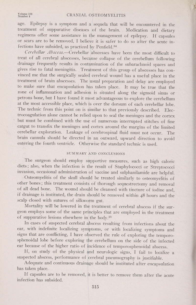 Number 4 CRANIAL OSTEOMYELITIS age. Epilepsy is a symptom and a sequela that will be encountered in the treatment of suppurative diseases of the brain. Medication and dietary regimens offer some assistance in the management of epilepsy. If capsules or scars are to be removed, I believe it is safer to do so after the acute in¬ fections have subsided, as practiced by Penfield.34 Cerebellar Abscess.—Cerebellar abscesses have been the most difficult to treat of all cerebral abscesses, because collapse of the cerebellum following drainage frequently results in contamination of the subarachnoid spaces and gives rise to fatal meningitis. Treatment of this group of abscesses has con¬ vinced me that the surgically sealed cerebral wound has a useful place in the treatment of brain abscesses. The usual preparation and delay are employed to make sure that encapsulation has taken place. It may be true that the zone of inflammation and adhesion is situated along' the sigmoid sinus or petrous bone, but I have found it most advantageous to explore the cerebellum at the most accessible place, which is over the dorsum of each cerebellar lobe. The technic from this point on is similar to that previously described. Elec¬ trocoagulation alone cannot be relied upon to seal the meninges and the cortex but must be combined with the use of numerous interrupted stitches of fine catgut to transfix the meninges and cortex around the margins of the limited cerebellar exploration. Leakage of cerebrospinal fluid must not occur. The brain cannula should be directed in an outward, upward direction to avoid entering the fourth ventricle. Otherwise the standard technic is used. SUMMARY AND CONCLUSIONS The surgeon should employ supportive measures, such as high caloric diets; also, when the infection is the result of Staphylococci or Streptococci invasion, occasional administration of vaccine and sulphanilamide are helpful. Osteomyelitis of the skull should be treated similarly to osteomyelitis of other bones; this treatment consists of thorough sequestrectomy and removal of all dead bone. The wound should be cleansed with tincture of iodine and, if drainage is instituted, the drain should be removed within 48 hours and the scalp closed with sutures of silkworm gut. Mortality will be lowered in the treatment of cerebral abscess if the sur¬ geon employs some of the same principles that are employed in the treatment of suppurative lesions elsewhere in the body.21 In cases of suspected cerebral abscess resulting from infections about the ear, with indefinite localizing symptoms, or with localizing symptoms and signs that are conflicting, I have observed the rule of exploring the temporo- sphenoidal lobe before exploring the cerebellum 011 the side of the infected ear because of the higher ratio of incidence of temporosphenoidal abscess. If, on study of the physical and neurologic signs, I fail to localize a suspected abscess, performance of cerebral pneumography is justifiable. Adequate and continuous drainage should lie instituted after encapsulation has taken place. If capsules are to be removed, it is better to remove them after the acute infection has subsided.