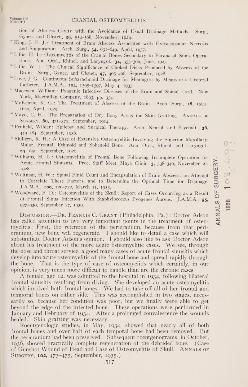 Number 4 CRANIAL OSTEOMYELITIS tion of Abscess Cavity with the Avoidance of Usual Drainage Methods. Surg., Gynec. and Obstet., 39, 554-568, November, 1924. King, J. E. J.: Treatment of Brain Abscess Associated with Extracapsular Necrosis and Suppuration. Arch. Surg., 34, 631-649, April, 1937. Lillie, H. I.: Osteomyelitis of the Cranial Bones Secondary to Paranasal Sinus Opera¬ tions. Ann. Otol., Rhinol. and Laryngol., 34, 353-360, June, 1925. Lillie, W. I.: The Clinical Significance of Choked Disks Produced by Abscess of the Brain. Surg., Gynec. and Obstet., 47, 405-406, September, 1928. ° Love, J. G.: Continuous Subarachnoid Drainage for Meningitis by Means of a Ureteral Catheter. J.A.M.A., 104, 1595-1597, May 4, 1935. Macewen, William: Pyogenic Infective Diseases of the Brain and Spinal Cord. New York, Macmillan Company, 1893, pp. 354. McKenzie, K. G.: The Treatment of Abscess of the Brain. Arch. Surg., 18, 1594- 1620, April, 1929. 33 Mayo, C. H.: The Preparation of Dry Bony Areas for Skin Grafting. Annals of Surgery, 60, 371-372, September, 1914. 34 Penfield, Wilder: Epilepsy and Surgical Therapy. Arch. Neurol, and Psychiat., 36, 449-484, September, 1936. 30 Skillern, R. H.: A Case of Extensive Osteomyelitis Involving the Superior Maxillary, Malar, Frontal, Ethmoid and Sphenoid Bone. Ann. Otol., Rhinol. and Laryngol., 29, 650, September, 1920. 3b Williams, H. L.: Osteomyelitis of Frontal Bone Following Incomplete Operation for Acute Frontal Sinusitis. Proc. Staff Meet. Mayo Clinic, 3, 338-340, November 21, 1928. 37 Woltman, H. W.: Spinal Fluid Count and Encapsulation of Brain Abscess: an Attempt to Correlate These Factors, and to Determine the Optimal Time for Drainage. J.A.M.A., 100, 720-722, March 11, 1933. 35 Woodward, F. D.: Osteomyelitis of the Skull: Report of Cases Occurring as a Result of Frontal Sinus Infection With Staphylococcus Pyogenes Aureus. J.A.M.A., 95, 927-930, September 27, 1930. Discussion.—Dr. Francis C. Grant (Philadelphia, Pa.) : Doctor Adson has called attention to two very important points in the treatment of osteo¬ myelitis : First, the retention of the pericranium, because from that peri¬ cranium, new bone will regenerate. I should like to detail a case which will substantiate Doctor Adsoffs opinion. I should also like to ask Doctor Adson about his treatment of the more acute osteomyelitic cases. We see, through the nose and throat service, a good many cases of acute frontal sinusitis which develop into acute osteomyelitis of the frontal bone and spread rapidly through the bone. That is the type of case of osteomyelitis which certainly, in our opinion, is very much more difficult to handle than are the chronic cases. A female, age 12, was admitted to the hospital in 1934, following bilateral frontal sinusitis resulting from diving. She developed an acute osteomyelitis which involved both frontal bones. We had to take off all of her frontal and temporal bones on either side. This was accomplished in two stages, neces¬ sarily so, because her condition was poor, but we finally were able to get beyond the edge of the infected bone. These operations were performed in January and February of 1934. After a prolonged convalescence the wounds healed. Skin grafting was necessary. Roentgenologic studies, in May, 1934, showed that nearly all of both frontal bones and over half of each temporal bone had been removed. But the pericranium had been preserved.' Subsequent roentgenograms, in October, 1936, showed practically complete regeneration of the debrided bone. (Case of Gunshot Wound of Head and Case of Osteomyelitis of Skull. Annals of Surgery, 102, 473-475, September, 1935.) ANNALS OF SURGERY. 1938 lO 4.