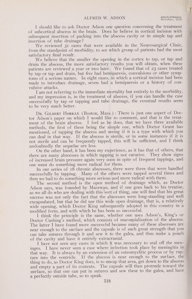 October, 1 y 3 8 i I should like to ask Doctor Adson one question concerning the treatment of subcortical abscess in the brain. Does he believe in cortical incision with subsequent insertion of packing into the abscess cavity or in simple tap and insertion of tube drainage? We reviewed 31 cases that were available in the Neurosurgical Clinic, from the standpoint of morbidity, to see which group of patients had the most satisfactory final result. We believe that the smaller the opening in the cortex to tap, or tap and drain the abscess, the more satisfactory results you will obtain, when these patients are reviewed a year or two later. We found that of 23 cases treated by tap or tap and drain, but five had hemiparesis, convulsions or other symp¬ toms of a serious nature. I11 eight cases, in which a cortical incision had been made to introduce drainage, seven had a hemiparesis or a history of con¬ vulsive attacks. I am not referring to the immediate mortality but entirely to the morbidity, and my impression is, in the treatment of abscess, if you can handle the case successfully by tap or tapping and tube drainage, the eventual results seem to be very much better. Dr. Gilbert Horrax (Boston, Mass.) : There is just one aspect of Doc¬ tor Adson’s paper on which I would like to comment, and that is the treat¬ ment of the brain abscess. I feel as he does, that we have three available methods, the first of these being the simple one, which Doctor Grant has mentioned, of tapping the abscess and seeing if it is a type with which you can deal in that way. If the abscess is sterile, or in some instances if it is not sterile and can be frequently tapped, this will be sufficient, and I think undoubtedly the sequelae are less. On the other hand, it has been my experience, as it has that of others, that there are many abscesses in which tapping is not curative. They show signs of increased brain pressure again very soon in spite of frequent tappings, and one must do something more radical for them. In our series of 18 chronic abscesses, there were three that were handled successfully by tapping. Many of the others were tapped several times and then we had to do something more serious and more radical with them. The second method is the open method of drainage which, as Doctor Adson says, was founded by Macewan, and if one goes back to his treatise, as we all do who are dealing with this sort of thing, one will find that his great success was not only the fact that the abscesses were long-standing and well encapsulated, but that he did use this wide open drainage, that is, a relatively wide opening, which Doctor King* subsequently adopted in this country in a modified form, and with which he has been so successful. I think the principle is the same, whether one uses Adson’s, King’s or Doctor Cushing’s method, which consists of marsupialization of the abscess. The latter I have found more successful because many of these abscesses are near enough to the surface and the capsule is of such great strength that you can take sutures through it and sew it to the galea, and thus make a pouch of the cavity and have it entirely extracranial. I have not seen any cases in which it was necessary to seal off the men¬ inges. I have never seen a case where infection took place by meningitis in that way. It is always by an extension of an osteomyelitic process or by rup¬ ture into the ventricle. If the abscess is near enough to the surface, the thing to do, as Doctor King does, is to uncap that area, get down to the abscess and empty a part of its contents. The capsule will then protrude toward the surface, so that one can put in sutures and sew these to the galea, and have a perfectly outside tube, so to speak.