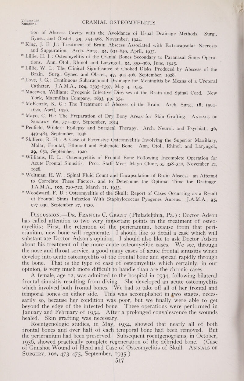 Number 4 CRANIAL OSTEOMYELITIS tion of Abscess Cavity with the Avoidance of Usual Drainage Methods. Surg., Gynec. and Obstet., 39, 554-568, November, 1924. King', J. E. J.: Treatment of Brain Abscess Associated with Extracapsular Necrosis and Suppuration. Arch. Surg., 34, 631-649, April, 1937. Lillie, H. I.: Osteomyelitis of the Cranial Bones Secondary to Paranasal Sinus Opera¬ tions. Ann. Otol., Rhinol. and Laryngol., 34, 353-360, June, 1925. ■° Lillie, W. I.: The Clinical Significance of Choked Disks Produced by Abscess of the Brain. Surg., Gynec. and Obstet., 47, 405-406, September, 1928. Love, J. G.: Continuous Subarachnoid Drainage for Meningitis by Means of a Ureteral Catheter. J.A.M.A., 104, I595-U97, May 4, 1935. 31 Macewen, William: Pyogenic Infective Diseases of the Brain and Spinal Cord. New York, Macmillan Company, 1893, pp. 354. 32 McKenzie, K. G.: The Treatment of Abscess of the Brain. Arch. Surg., 18, 1594- 1620, April, 1929. 33 Mayo, C. H.: The Preparation of Dry Bony Areas for Skin Grafting. Annals of Surgery, 60, 371-372, September, 1914. 34 Penfield, Wilder: Epilepsy and Surgical Therapy. Arch. Neurol, and Psychiat., 36, 449-484, September, 1936. 30 Skillern, R. H.: A Case of Extensive Osteomyelitis Involving the Superior Maxillary, Malar, Frontal, Ethmoid and Sphenoid Bone. Ann. Otol., Rhinol. and Laryngol., 29, 650, September, 1920. Williams, H. L.: Osteomyelitis of Frontal Bone Following Incomplete Operation for Acute Frontal Sinusitis. Proc. Staff Meet. Mayo Clinic, 3, 338-340, November 21, 1928. 3‘ Woltman, H. W.: Spinal Fluid Count and Encapsulation of Brain Abscess: an Attempt to Correlate These Factors, and to Determine the Optimal Time for Drainage. J.A.M.A., 100, 720-722, March 11, 1933. 35 Woodward, F. D.: Osteomyelitis of the Skull: Report of Cases Occurring as a Result of Frontal Sinus Infection With Staphylococcus Pyogenes Aureus. J.A..M.A., 95, 927-930, September 27, 1930. Discussion.—Dr. Francis C. Grant (Philadelphia, Pa.) : Doctor Adson has called attention to two very important points in the treatment of osteo¬ myelitis : First, the retention of the pericranium, because from that peri¬ cranium, new bone will regenerate. I should like to detail a case which will substantiate Doctor Adson’s opinion. I should also like to ask Doctor Adson about his treatment of the more acute osteomyelitic cases. We see, through the nose and throat service, a good many cases of acute frontal sinusitis which develop into acute osteomyelitis of the frontal bone and spread rapidly through the bone. That is the type of case of osteomyelitis which certainly, in our opinion, is very much more difficult to handle than are the chronic cases. A female, age 12, was admitted to the hospital in 1934, following bilateral frontal sinusitis resulting from diving. She developed an acute osteomyelitis which involved both frontal bones. We had to take off all of her frontal and temporal bones on either side. This was accomplished in two stages, neces¬ sarily so, because her condition was poor, but we finally were able to get beyond the edge of the infected bone. These operations were performed in January and February of 1934. After a prolonged convalescence the wounds healed. Skin grafting was necessary. Roentgenologic studies, in May, 1934, showed that nearly all of both frontal bones and over half of each temporal bone had been removed. But the pericranium had been preserved. Subsequent roentgenograms, in October, 1936, showed practically complete regeneration of the debrided bone. (Case of Gunshot Wound of Head and Case of Osteomyelitis of Skull. Annals of Surgery, 102, 473-475, September, 1935.) 517