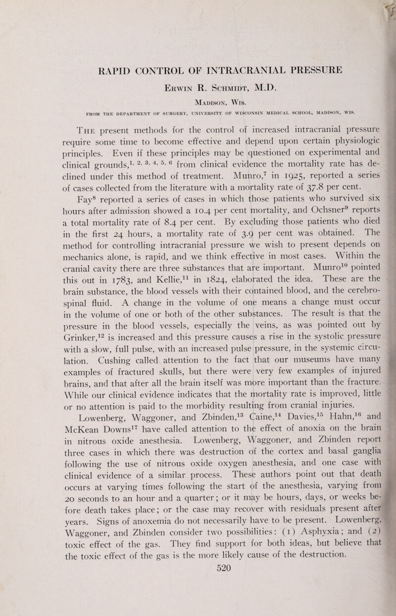 RAPID CONTROL OF INTRACRANIAL PRESSURE Erwin R. Schmidt, M.D. Madison, Wis. FROM THE DEPARTMENT OF SURGERY, UNIVERSITY OF WISCONSIN MEDICAL SCHOOL, MADISON, WIS. The present methods for the control of increased intracranial pressure require some time to become effective and depend upon certain physiologic principles. Even if these principles may be questioned on experimental and clinical grounds,1- 2- 3- 4- 5- 6 from clinical evidence the mortality rate has de¬ clined under this method of treatment. Munro,7 in 1925, reported a series of cases collected from the literature with a mortality rate of 37.8 per cent. Fay8 reported a series of cases in which those patients who survived six hours after admission showed a 10.4 per cent mortality, and Ochsner9 reports a total mortality rate of 8.4 per cent. By excluding those patients who died in the first 24 hours, a mortality rate of 3.9 per cent was obtained. The method for controlling intracranial pressure we wish to present depends on mechanics alone, is rapid, and we think effective in most cases. Within the cranial cavity there are three substances that are important. Munro10 pointed this out in 1783, and Kellie,11 in 1824, elaborated the idea. These are the brain substance, the blood vessels with their contained blood, and the cerebro¬ spinal fluid. A change in the volume of one means a change must occur in the volume of one or both of the other substances. The result is that the pressure in the blood vessels, especially the veins, as was pointed out by Grinker,12 is increased and this pressure causes a rise in the systolic pressure with a slow, full pulse, with an increased pulse pressure, in the systemic circu¬ lation. Cushing called attention to the fact that our museums have many examples of fractured skulls, but there were very few examples of injured brains, and that after all the brain itself was more important than the fracture. While our clinical evidence indicates that the mortality rate is improved, little or no attention is paid to the morbidity resulting from cranial injuries. Lowenberg, Waggoner, and Zbinden,13 Caine,14 Davies,10 Hahn,16 and McKean Downs17 have called attention to the effect of anoxia on the brain in nitrous oxide anesthesia. Lowenberg, Waggoner, and Zbinden report three cases in which there was destruction of the cortex and basal ganglia following the use of nitrous oxide oxygen anesthesia, and one case with clinical evidence of a similar process. These authors point out that death occurs at varying times following the start of the anesthesia, varying from 20 seconds to an hour and a quarter; or it may be hours, days, or weeks be¬ fore death takes place; or the case may recover with residuals present after years. Signs of anoxemia do not necessarily have to be present. Lowenberg, Waggoner, and Zbinden consider two possibilities: (1) Asphyxia; and (2) toxic effect of the gas. They find support for both ideas, but believe that the toxic effect of the gas is the more likely cause of the destruction.