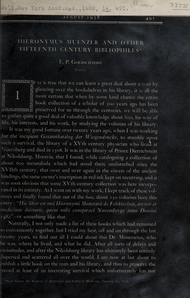 * 49 i 111 IRON Y M IS \IU I NZER AM) () 1 ! 11 R FI FI El'N I'M CENTURY l!l l>I.I () IM 111.1 S ’ « L. P. Goldschmidt London W2SZ5EsasasisK u Is true that we can learn a great deal about a man by jjj t S glancing over the bookshelves in his library, it is all rhe cj 1 § more certain that when by some kind chance the entire jj] [)j book collection of a scholar of 500 years ago has been preserved for us through the centuries, we will be able to gather quite a good deal of valuable knowledge about him, his way of life. Ins interests, and his work, by studying the volumes of his library. It was my good fortune over twenty years ago, when I was working tor the incipient Gesamtkatalog der Wiegendriieke, to stumble upon such a survival, the library of a XVth century physician who liveekat N uernberg and died in 1508. It was in the library of Prince Dietrichstein at Nikolsburg, Moravia, that I found, while cataloguing a collection of about 600 incunabula which had stood there undisturbed since the XVII th century, that over and over again in the covers of the ancient bindings, the same owner’s inscription in red ink kept on recurring, and it was soon obvious that some X\ th century collection was here incorpo¬ rated in its entirety. As I went on with my work, I kept track of these vol¬ umes and finally found that out of the 600, about 150 volumes bore this entry : Hie liber est viei Hieronyvii Monetarii de Feltkircbev, artii/m et medicincie doctoris, quern viibi comparavr Nuremberge anno Domini /qSj—or something like that. > Naturally, I not only made a list of these books which had remained «> conveniently together, but I tried my best, off and on through the last twenty years, to find out all I could about this Dr. Alonetarius, who he was, where he lived, and what he did. After all sorts of delays and v icissitudes, and after the Nikolsburg library has ultimately been entirely dispersed and scattered all over the world, I am now at last about to publish a little book on the man and his library, and thus to preserve the ;ecord at least of an interesting survival which unfortunately has not \ ■ v • • r ki ad before the Section Y Historical and Cultural Medicine, January 12, 19.US