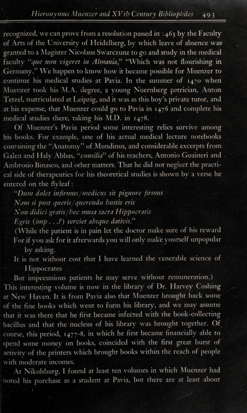recognized, we can prove from a resolution passed in .463 by the Faculty of Arts of the University of Heidelberg, by which leave of absence was* granted to a Magister Nicolaus Swarczunz to go and study in the medical faculty Uque non vigeret in Almania“Which was not flourishing in Germany.” We happen to know how it became possible for Muenzer to continue his medical studies at Pavia. In the summer of 1470 when Muenzer took his M.A. degree, a young Nuernberg patrician, Anton Tetzel, matriculated at Leipzig, and it was as this boy’s private tutor, and at his expense, that Muenzer could go to Pavia in 1476 and complete his medical studies there, taking his M.D. in 1478. Of Muenzer’s Pavia period some interesting relics survive among his books. For example, one of his actual medical lecture notebooks containing the “Anatomy” of Mundinus, and considerable excerpts from Galen and Haly Abbas, uconsilia” of his teachers, Antonio Guaineri and Ambrosia Binasco, and other matters. That he did not neglect the practi¬ cal side of therapeutics for his theoretical studies is shown by a verse he entered on the flyleaf: uDum dolet irifirmus/medicus sit pignore firvms Nam si post queris /querendo hostis eris Non didici gratis/hec musa sacra Hippocratis Egris (imp . . .?) serviet absque dativis.” (While the patient is in pain let the doctor make sure of his reward For if you ask for it afterwards you will only make yourself unpopular by asking. ' \ : , . It is not without cost that I have learned the venerable science of Hippocrates > But impecunious patients he may serve without remuneration.) This interesting volume is now in the library of Dr. Harvey Cushing at New Haven. It is from Pavia also that Muenzer brought back some of the fine books which went to form his library, and we may assume that it was there that he first became infected with the book-collecting bacillus and that the nucleus of his library was brought together. Of course, this period, 1477-8, in which he first became financially able to spend some money on books, coincided with the first great burst of activity of the printers which brought books within the reach of people with moderate incomes. At Nikolsburg, I found at least ten volumes in which Muenzer had noted his purchase as a student at Pavia, but there are at least about s